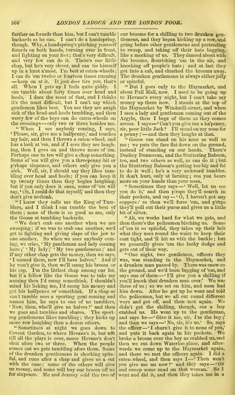 further on forards than him, hut I can't tumble hackards as he can. I can't do a handspring, though. Why, a handspring's pitching yourself forards on both hands, turning over in front, and lighting on your feet; that's very difficult, and very few can do it. There's one little chap, but he's very clever, and can tie himself up in a knot a'most. I'm best at eaten-wheels; I can do 'em twelve or fourteen times running —keep on at it. It just does tire you, that's all. When I gets up I feels quite giddy. I can tumble about forty times over head and heels. I does the most of that, and I thinks it's the most difficult, but I can't say which gentlemen likes best. You see they are anigh sick of the head-and-heels tumbling, and then werry few of the boys can do caten-wheels on the crossings—only two or three besides me.  When I see anybody coming, I says, ' Please, sir, give me a halfpenny,' and touches my hair, and then I throws a caten-wheel, and has a look at 'em, and if I sees they are laugh- ing, then I goes on and throws more of 'em. Perhaps one in ten will give a chap something. Some of 'em will give you a threepenny-bit or p'rhaps sixpence, and others only give you a sick. Well, sir, I should say they likes tum- bling over head and heels; if you can keep it up twenty times then they begins laughing, but if you only does it once, some of'em will say,' Oh, I could do that myself,' and then they don't give nothink.  I know they calls me the King of Tum- blers, and I think I can tumble the best of them ; none of them is so good as me, only the Goose at tumbling backards. We don't crab one another when we are sweeping; if we was to crab one another, we'd get to fighting and giving slaps of the jaw to one another. So when we sees anybody com- ing, we cries, ' My gentleman and lady coming here ;' ' My lady;' ' My two gentlemens ;' and if any other chap gets the money, then we says, ' I named them, now I'll have halves.' And if he won't give it, then we'll smug his broom or his cap. I'm the littlest chap among our lot, but if a fellow like the Goose was to take my naming then I'd smug somethink. I shouldn't mind his licking me, I'd smug his money and get his halfpence or somethink. If a chap as can't tumble sees a sporting gent coming and names him, he says to one of us tumblers, ' Now, then, who'll give us halves ?' and then we goes and tumbles and shares. The sport- ing gentlemens likes tumbling ; they kicks up more row laughing than a dozen others.  Sometimes at night we goes down to Covent Garden, to where Hevans's is, but n<3t till all the plays is over, cause Hevans's don't shut afore two or three. When the people comes out we gets tumbling afore them. Some of the drunken gentlemens is shocking spite- ful, and runs after a chap and gives us a cut with the cane; some of the others will give us money, and some will buy our broom off us for sixpence. Me and Jemmy sold the two of our brooms for a shilling to two drunken gen. tlemens, and they began kicking up a row, and going before other gentlemens and pretending to sweep, and taking off their hats begging, like a mocking of us. They danced about with the brooms, flourishing 'em in the air, and knocking off people's hats; and at last they got into a cab, and chucked the brooms away. The drunken gentlemens is always either jolly or spiteful.  But I goes only to the Haymarket, and about Pall Mall, now. I used to be going up to Hevans's every night, but I can't take my money up there now. I stands at the top of the Haymarket by Windmill-street, and when I sees a lady and gentleman coming out of the Argyle, then I begs of them as they comes across. I says—' Can't you give me a ha'penny, sir, poor little Jack ? I'll stand on my nose for a penny ;'—and then they laughs at that.  Goose can stand on his nose as well as me ; we puts the face flat down on the ground, instead of standing on our heads. There's Duckey Dunnovan, and the Stuttering Baboon, too, and two others as well, as can do it ; but the Stuttering Baboon's getting too big and fat to do it well; he's a very awkward tumbler. It don't hurt, only at larning; cos you bears more on your hands than your nose.  Sometimes they says —' Well, let us see you do it,' and then p'raps they'll search in their pockets, and say —' 0, I haven't got any coppers:' so then we'll force 'em, and p'raps they'll pull out their purse and gives us a little bit of silver.  Ah, we works hard for what we gets, and then there's the policemen birching us. Some of 'em is so spiteful, they takes up their belt what they uses round the waist to keep their coat tight, and '11 hit us with the buckle; but we generally gives 'em the lucky dodge and gets out of their way.  One night, two gentlemen, officers they was, was standing in the Haymarket, and a drunken man passed by. There was snow on the ground, and we'd been begging of 'em, and says one of them—'I'll give you a shilling if you'll knock that drunken man over.' We was three of us; so we set on him, and soon had him down. After he got up he went and told the policemen, but we all cut round different ways and got off, and then met again. We didn't get the shilling, though, cos a boy crabbed us. He went up to the gentleman, and says he—' Give it me, sir, I'm the boy;' and then we says—' No, sir, it's us.' So, says the officer—'I sharn't give it to none of you,' and puts it back again in his pockets. We broke a broom over the boy as crabbed us, and then we cut down Waterloo-place, and after- wards we come up to the Haymarket again, and there we met the officers again. I did a caten-wheel, and then says I—' Then won't you give me un now?' and they says — 'Go and sweep some mud on that woman.' So 1 went and did it, and then they takes me in a