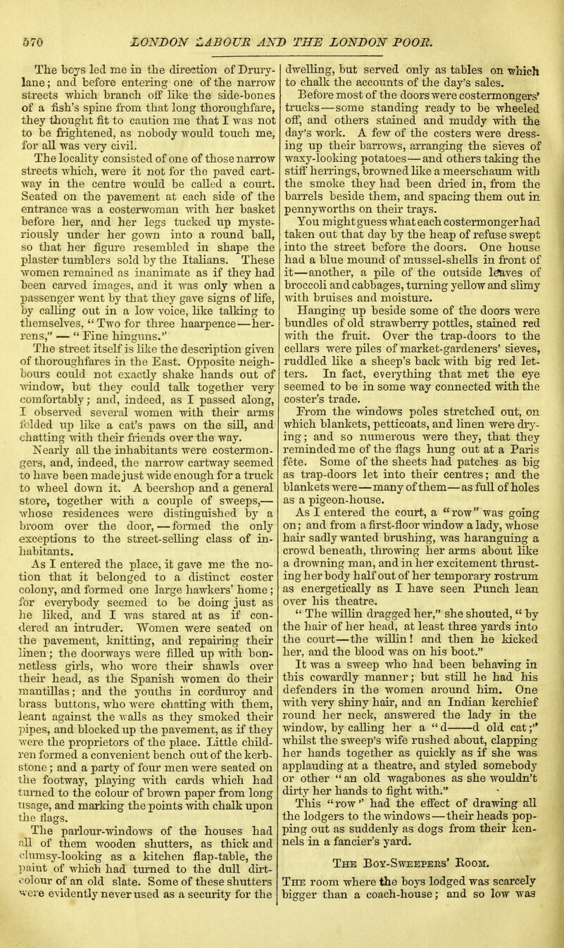 The boys led me in the direction of Drury- lane; and before entering one of the narrow streets which branch off like the side-bones of a fish's spine from that long thoroughfare, they thought fit to caution me that I was not to be frightened, as nobody would touch me, for all was very civil. The locality consisted of one of those narrow streets which, were it not for the paved cart- way in the centre would be called a court. Seated on the pavement at each side of the entrance was a costerwoman with her basket before her, and her legs tucked up myste- riously under her gown into a round ball, so that her figure resembled in shape the plaster tumblers sold by the Italians. These women remained as inanimate as if they had been carved images, and it was only when a passenger went by that they gave signs of life, by calling out in a low voice, like talking to themselves, Two for three haarpence—her- rens, —  Fine hinguns. The street itself is like the description given of thoroughfares in the East. Opposite neigh- bours could not exactly shake hands out of window, but they could talk together very comfortably; and, indeed, as I passed along, I observed several women with their arms folded up like a cat's paws on the sill, and chatting with their friends over the way. Nearly all the inhabitants were costermon- gers, and, indeed, the narrow cartway seemed to have been made just wide enough for a truck to wheel down it. A beershop and a general store, together with a couple of sweeps,— whose residences were distinguished by a broom over the door, — formed the only exceptions to the street-selling class of in- habitants. As I entered the place, it gave me the no- tion that it belonged to a distinct coster colony, and formed one large hawkers' home; for everybody seemed to be doing just as he liked, and I was stared at as if con- dered an intruder. Women were seated on the pavement, knitting, and repairing their linen; the doorways were filled up with bon- netless girls, who wore their shawls over their head, as the Spanish women do their mantillas; and the youths in corduroy and brass buttons, who were chatting with them, leant against the walls as they smoked their pipes, and blocked up the pavement, as if they were the proprietors of the place. Little child- ren formed a convenient bench out of the kerb- stone ; and a party of four men were seated on the footway, playing with cards which had turned to the colour of brown paper from long usage, and marking the points with chalk upon the flags. The parlour-windows of the houses had all of them wooden shutters, as thick and clumsy-looking as a kitchen flap-table, the paint of which had turned to the dull dirt- oolour of an old slate. Some of these shutters vere evidently never used as a security for the dwelling, but served only as tables on which to chalk the accounts of the day's sales. Before most of the doors were costermongers' trucks—some standing ready to be wheeled off, and others stained and muddy with the day's work. A few of the costers were dress- ing up their barrows, arranging the sieves of waxy-looking potatoes—and others taking the stiff herrings, browned like a meerschaum with the smoke they had been dried in, from the barrels beside them, and spacing them out in pennyworths on their trays. You might guess what each costermonger had taken out that day by the heap of refuse swept , into the street before the doors. One house had a blue mound of mussel-shells in front of it—another, a pile of the outside leaves of broccoli and cabbages, turning yellow and slimy with bruises and moisture. Hanging up beside some of the doors were bundles of old strawberry pottles, stained red with the fruit. Over the trap-doors to the cellars were piles of market-gardeners' sieves, ruddled like a sheep's back with big red let- ters. In fact, everything that met the eye seemed to be in some way connected with the coster's trade. From the windows poles stretched out, on which blankets, petticoats, and linen were dry- ing ; and so numerous were they, that they reminded me of the flags hung out at a Paris fete. Some of the sheets had patches as big as trap-doors let into their centres; and the blankets were—many of them— as full of holes as a pigeon-house. As I entered the court, a row was going on; and from a first-floor window a lady, whose hair sadly wanted brushing, was haranguing a crowd beneath, throwing her arms about like a drowning man, and in her excitement thrust- ing her body half out of her temporary rostrum as energetically as I have seen Punch lean over his theatre.  The willin dragged her, she shouted,  by the hair of her head, at least three yards into the court—the willin! and then he kicked her, and the blood was on his boot. It was a sweep who had been behaving in this cowardly manner; but still he had his defenders in the women around him. One with very shiny hah-, and an Indian kerchief round her neck, answered the lady in the window, by calling her a  d d old cat f whilst the sweep's wife rushed about, clapping her hands together as quickly as if she was applauding at a theatre, and styled somebody or other  an old wagabones as she wouldn't dirty her hands to fight with. This row'' had the effect of drawing all the lodgers to the windows—their heads pop- ping out as suddenly as dogs from their ken- nels in a fancier's yard. The Boy-Sweepers' Room. The room where the boys lodged was scarcely bigger than a coach-house; and so low was