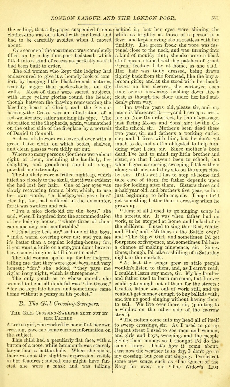 the ceiling, that a fly-paper suspended from a clothes-line was on a level with my head, and had to he carefully avoided when I moved about. One corner of the apartment was completely filled up by a big four-post bedstead, which fitted into a kind of recess as perfectly as if it had been built to order. The old woman who kept this lodging had endeavoured to give it a homely look of com- fort, by hanging little black-framed pictures, scarcely bigger than pocket-books, on the walls. Most of these were sacred subjects, with large yellow glories round the heads; though between the drawing representing the bleeding heart of Christ, and the Saviour bearing* the Cross, was an illustration of a recl-waistcoated sailor smoking his pipe. The Adoration of the Shepherds, again, was matched on the other side of the fireplace by a portrait of Daniel O'Connell. A chest of drawers was covered over with a green baize cloth, on which books, shelves, and clean glasses were tidily set out. Where so many persons (for there were about eight of them, including the landlady, her daughter, and grandson) could all sleep, puzzled me extremely. The -landlady wore a frilled nightcap, which fitted so closely to the skull, that it was evident she had lost her hair. One of her eyes was slowly recovering from a blow, which, to use her own words,  a blackgeyard gave her. Her Hp, too, had suffered in the encounter, for it was swollen and cut.  I've a nice flock-bid for the boys, she said, when I inquired into the accommodation of her lodging-house,  where three of them can slape aisy and comfortable.''  It's a large bed, sir, said one of the boys,  and a warm covering over us; and you see it's better than a regular lodging-house; for, if you want a knife or a cup, you don't have to leave something on it till it's returned. The old woman spoke up for her lodgers, telling me that they were good boys, and very honest; for, she added, they pays me rig'lar ivery night, which is threepence. The only youth as to whose morals she seemed to be at all doubtful was  the Goose,  for he kept late hours, and sometimes came home without a penny in his pocket. B. The Girl Crossing-Sweepers. The Girl Crossing-Sweeper sent out by her Father. A little girl, who worked by herself at her own crossing, gave me some curious information on the subject. This child had a peculiarly fiat face, with a button of a nose, while her mouth was scarcely larger than a button-hole. When she spoke, there was not the slightest expression visible in her features; indeed, one might have fan- cied she wore a mask and was talking behind it; but her eyes were shining the while as brightly as those of a person in a fever, and kept moving about, restless with hei timidity. The green frock she wore was fas- tened close to the neck, and was turning into a land of mouldy tint; she also wore a black stuff apron, stained with big patches of gruel,  from feeding baby at home, as she said. Her hair was tidily dressed, being drawn tightly back from the forehead, like the buy-a- brooni girls; and as she stood with her hands thrust up her sleeves, she curtseyed each time before answering, bobbing down like a float, as though the floor under her had sud- denly given way.  I'm twelve years old, please sir, and my name is Margaret E , and I sweep a cross- ing in New Oxford-street, by Dunn's-passage, just facing Moses and Sons', sir; by the Ca- tholic school, sir. Mother's been dead these two year, sir, and father's a working cutler, sir; and I lives with him, but he don't get much to do, and so I'm obligated to help him, doing what I can, sir. Since mother's been dead, I've had to mind my little brother and sister, so that I haven't been to school; but when I goes a crossing-sweeping I takes them along with me, and they sits on the steps close by, sir. If it's wet I has to stop at home and take care of them, for father depends upon me for looking after them. Sister's three and a-half year old, and brother's five year, so he's just beginning to help me, sir. I hope he'll get something better than a crossing when he grows up.  First of all I used to go singing songs in the streets, sir. It was when father had no work, so he stopped at home and looked after the children. I used to sing the ' Eed, White, and Blue,' and 1 Mother, is the Battle over?' and ' The Gipsy Girl,' and sometimes I'd get fourpence or fivepence, and sometimes I'd have a chance of making ninepence, sir. Some- times, though, I'd take a shilling of a Saturday night in the markets.  At last the songs grew so stale people wouldn't listen to them, and, as I carn't read, I couldn't learn any more, sir. My big brother and father used to leam me some, but I never could get enough out of them for the streets ; besides, father was out of work still, and we couldn't get money enough to buy ballads with, and it's no good singing without having them to sell. We live over there, sir, (pointing to a window on the other side of the narrow street).  The notion come into my head all of itself to sweep crossings, sir. As I used to go up Begent-street I used to see men and women, and girls and boys, sweeping, and the people giving them money, so I thought I'd do the same thing. That's how it come about. Just now the weather is so dry, I don't go to my crossing, but goes out singing. I've learnt some new songs, such as 'The Queen of the Navy for ever.' and ' The Widow's Last