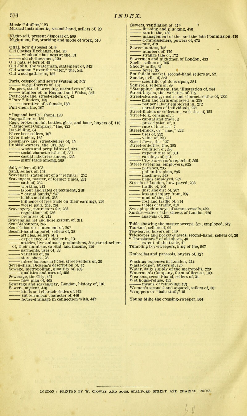 Music  duffers, 23 Musical instruments, second-hand, sellers of, 20 Night-soil, present disposal of, 509 JNightmen, the, working andlnode of work, 510 Offal, how disposed of, 9 Old Clothes Exchange, the, 30 wholesale business at the, 31 ■ old clothes-men, 129 Old hats, sellers of, 49 Old John, the waterman, statement of, 543 Old woman over the water, the, 541 Old wood gatherers, 162 Paris, cesspool and sewer system of, 502 rag-gatherers of, 157 Paupers, street-sweeping, narratives of, 277 number of, in England and Wales, 362 Petticoat-lane, street-sellers of, 42  Pure  finders, 158 narrative of a female, 160 Purl-men, the, 107  Rag and bottle  shops, 120 Rag-gatherers, 155 Rags, broken metal, bottles, glass, and bone, buyers of, 118  Ramoneur Company, the, 423 Rat-killing, 64 River beer-sellers, 107 Ri ver finders, 165 Rosemary-lane, street-sellers of, 45 Rubbish-carters, the, 317, 326 wages and perquisites of, 323 —— social characteristics of, 331 casual labourers among, 365 scurf trade among, 369 Salt, sellers of, 103 Sand, sellers of, 104 Scavenger, statement of a  regular, 252 Scavengers, master, of former times, 231 oath of, 232 working, 242 labour and rates of payment, 246 ■  casual hands, 247 habits and diet, 255 influence of free trade on their earnings, 256 worse paid, the, 261 Sravengery, contractors for, 235 regulations of, 236 premises of, 242 Scavenging, jet and hose system of, 311 Scurf-labourers, 266 Scurf-labourer, statement of, 267 Second-hand apparel, sellers of, 28 articles, sellers of, 7 experience of a dealer in, 13 articles, live animals, productions, &c,street-sellers of, their numbers, capital, and income, llu garments, uses of, 33 varieties of, 36 ■ store shops, 28 miscellaneous articles, street-sellers of, 26 Seven-dials, Dickens's description of, 41 Sewage, metropolitan, quantity of, 439 qualities and uses of, 456 Sewerage, the City, 457 new plan of, 465 Sewerage and scavengery, London, history of, 101 Sewers, ancient, 440 kinds and characteristics of, 442 • subterranean character of, 446 house-drainage in connection with, 447 Sewers, ventilation of, 479 * flushing and plunging, 480 rats in the, 489 management of the, and the late Commission, 470 Commissioners, powers of, 472 rate, 479 Sewer-hunters, 168 numbers of, 170 strange tale of, 172 Sewermen and nightmen of London, 433 Shells, sellers of, 105 Shoddy mills, 34 fever, 35 Smithfield market, second-hand sellers at, 52, Smoke, evils of, 3*3 scientific opinions upon, 334 Squirrels, sellers of, 89  Strapping  system, the, illustration of, 344 Street-buyers, the, varieties of, 115 Street-cleansing, modes and characteristics of, 233 men and carts employed in, 239 • pauper labour employed in, 272 narratives of individuals, 277 Street-finders or collectors, varieties of, 152 Street-folk, census of, 1 ■ capital and trade, 2 proscription of, 3 rate of increase, 7 Street-muck, or  mac, 222 uses of, 222 value of, 223 Street Jews, the, 127 Street-orderlies, the, 285 • condition of, 296 expenditure of, 301 earnings of, 304 — City surveyor's report of, 305 Street-sweeping, employers, 235 parishes, 235 philanthropists, 285 ■ machines. 268 hands employed, 269 Streets of London, how paved, 203 • traffic of, 206 dust and dirt of, 207 loss and injury from, 207 mud of the, 224 cost and traffic of, 314 tables of traffic, 318 Sweeping chimneys of steam-vessels, 422 Surface-water of the streets of London, 226 analysis of, 231 Table showing the master sweeps, &c, employed, 512 Tan-turf, sellers of, 99 Tea-leaves, buyers of, 149 Telescopes and pocket-glasses, second-hand, sellers of, 26  Translators  of old shoes, 40 extent of the trade, 41 Tumbling boy-sweepers, king of the, 567 Umbrellas and parasols, buyers of, 127 Washing expenses in London, 214 Waste-paper, buyers of, 125 Water, daily supply of the metropolis, 229 Watermen's Company, form of licence, 109 Weapons, second-hand, sellers of, 24 Wet house-refuse, 433 means of removing, 437 Women's second-hand apparel, sellers of, 50 Wrappers or  bale stuff, 15 Young Mike the crossing-sweeper, 564 LONDON ; PRINTED 12V W. CLOWES AN1> SOWS, STAMFORD STREET AND CHARING CRCSS.