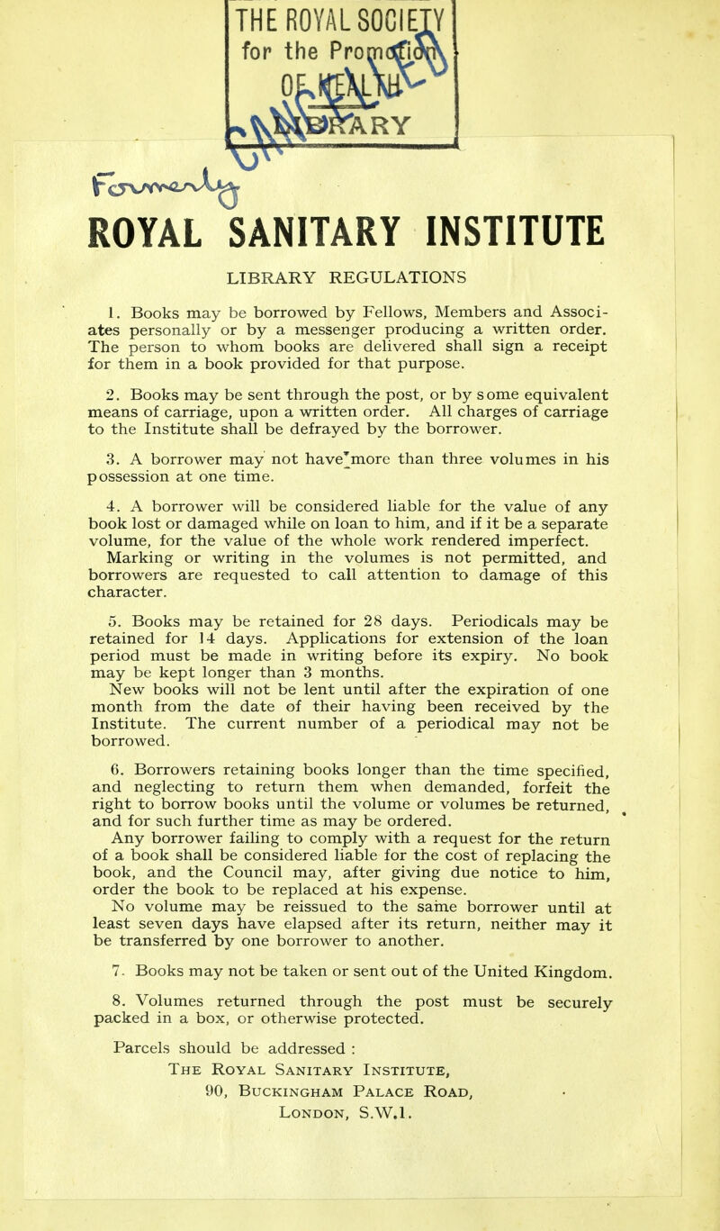 ROYAL SANITARY INSTITUTE LIBRARY REGULATIONS 1. Books may be borrowed by Fellows, Members and Associ- ates personally or by a messenger producing a written order. The person to whom books are delivered shall sign a receipt for them in a book provided for that purpose. 2. Books may be sent through the post, or by some equivalent means of carriage, upon a written order. All charges of carriage to the Institute shall be defrayed by the borrower. 3. A borrower may not havejnore than three volumes in his possession at one time. 4. A borrower will be considered liable for the value of any book lost or damaged while on loan to him, and if it be a separate volume, for the value of the whole work rendered imperfect. Marking or writing in the volumes is not permitted, and borrowers are requested to call attention to damage of this character. 5. Books may be retained for 28 days. Periodicals may be retained for 14 days. Applications for extension of the loan period must be made in writing before its expiry. No book may be kept longer than 3 months. New books will not be lent until after the expiration of one month from the date of their having been received by the Institute. The current number of a periodical may not be borrowed. 6. Borrowers retaining books longer than the time specified, and neglecting to return them when demanded, forfeit the right to borrow books until the volume or volumes be returned, and for such further time as may be ordered. Any borrower failing to comply with a request for the return of a book shall be considered liable for the cost of replacing the book, and the Council may, after giving due notice to him, order the book to be replaced at his expense. No volume may be reissued to the same borrower until at least seven days have elapsed after its return, neither may it be transferred by one borrower to another. 7- Books may not be taken or sent out of the United Kingdom. 8. Volumes returned through the post must be securely packed in a box, or otherwise protected. Parcels should be addressed : The Royal Sanitary Institute, 90, Buckingham Palace Road, London, S.W.I.