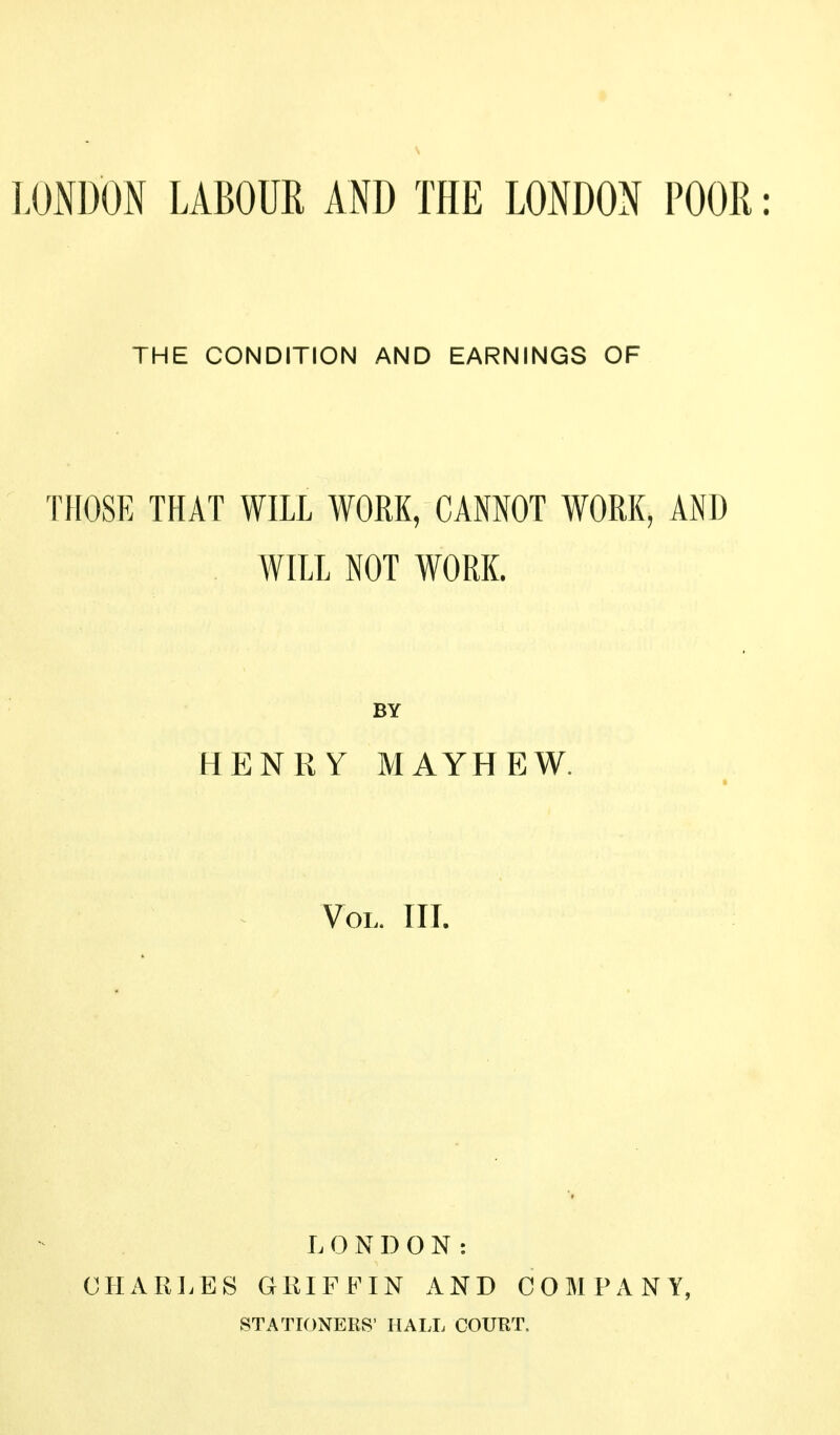 LONDON LABOUR AND THE LONDON POOR: THE CONDITION AND EARNINGS OF THOSE THAT WILL WORK, CANNOT WORK, AND WILL NOT WORK. BY HENRY MAYHEW. Vol. III. L 0N DON: CHARLES GRIFFIN AND COMPANY, STATIONERS' HALL COUBT.