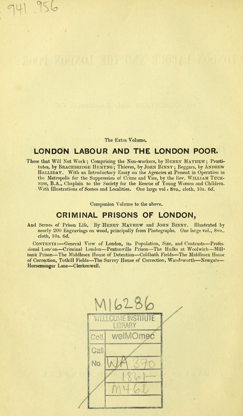 0 The Extra Volume. LONDON LABOUR AND THE LONDON POOR. Those that Will Not Work ; Comprising the Non-workers, by Henry Mayhew ; Prosti- tutes, by Bracebridge Hemyng ; Thieves, by John Binny ; Beggars, by Andrew Halliday. With an Introductory Essay on the Agencies at Present in Operation in the Metropolis for the Suppression of Crime and Vice, by the Rev. William Tuck- niss, B.A., Chaplain to the Society for the Rescue of Young Women and Children. With Illustrations of Scenes and Localities. One large vol. 8vo., cloth, 10s. 6c?. Companion Volume to the above. CRIMINAL PRISONS OF LONDON, And Scenes of Prison Life. By Henry Mayhew and John Binny. Illustrated by nearly 200 Engravings on wood, principally from Photographs. One large vol., 8vo.. cloth, 10s. 6d. Contents :—General View of London, its Population, Size, and Contrasts—Profes- sional London—Criminal London—Pentonville Prison—The Hulks at Woolwich—Mill- bank Prison—The Middlesex House of Detention—Coldbath Fields—The Middlesex House of Correction, Tothill Fields—The Surrey House of Correction, Wandsworth—Newgate— Horsemonger Lane—Clerkenwell. / I WELLCOME INSTITUTE 1! LIBRARY [Coll, welMOm@c No. / ■ 1 /