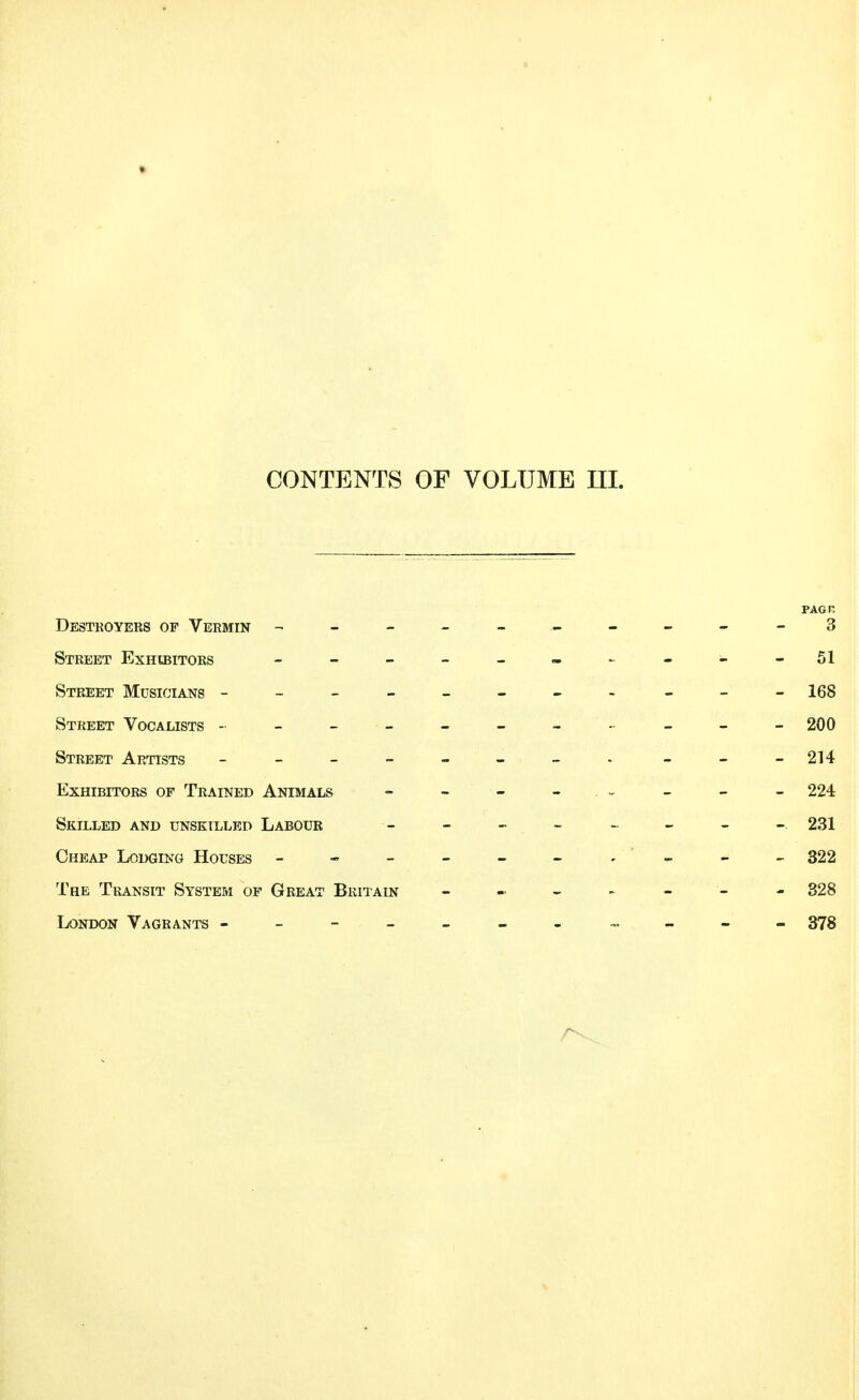 PAG P. Destroyers of Vermin - 3 Street Exhibitors - - - - - - - - - - 51 Street Musicians - - - - - - - - - - -168 Street Vocalists ---------- - 200 Street Artists - -- -- -- - ___ 214 Exhibitors of Trained Animals - - - . - - - - 224 Skilled and unskilled Labour ________ 231 Cheap Lodging Houses - - - - - - - - - 322 The Transit System of Great Britain - - - - - - - 328 London Vagrants ------- ---- 378