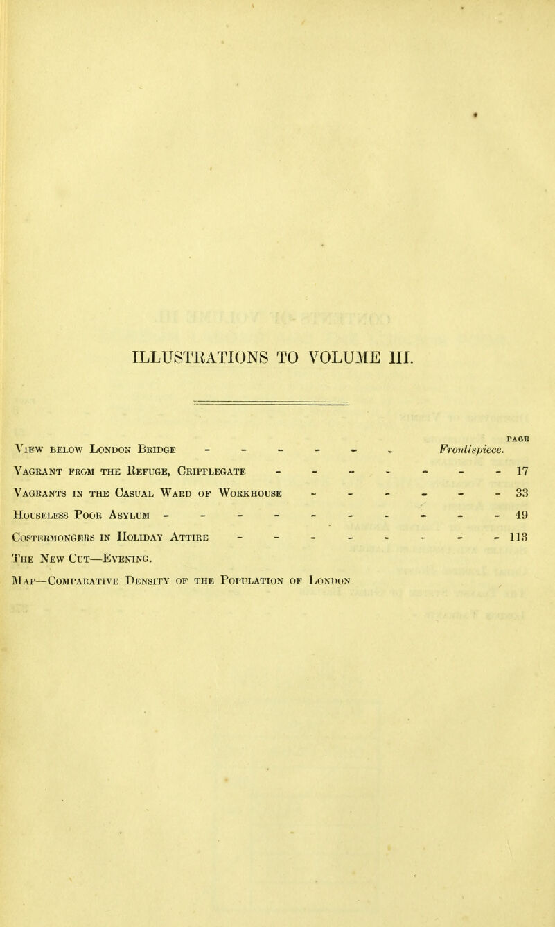 PACE View below London Bridge - Frontispiece. Vagrant prom the Kefuge, Cripflegate - - - - - -17 Vagrants in the Casual Ward op Workhouse 33 Houseless Poor Asylum ----------49 0OSTERMONGJ0KS IN HOLIDAY ATTIRE - - - - - - - -113 The New Cut—Evening. Map— Comparative Density of the Population of London