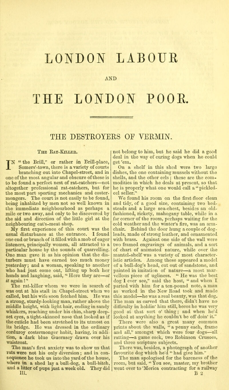 LONDON LABOUR AND THE LONDON POOR. THE DESTROYERS OF VERMIN. The Eat-Killee. IN  the Brill, or rather in Brill-place, Somers'-town, there is a variety of courts branching out into Chapel-street, and in one of the most angular and obscure of these is to be found a perfect nest of rat-catchers—not altogether professional rat-catchers, but for the most part spoiling mechanics and coster- mongers. The court is not easily to be found, being inhabited by men not so well known in the immediate neighbourhood as perhaps a mile or two away, and only to be discovered by the aid and direction of the little girl at the neighbouring cat's-meat shop. My first experience of this court was the usual disturbance at the entrance. I found one end or branch of it filled with a mob of eager listeners, principally women, all attracted to a particular house by the sounds of quarrelling. One man gave it as his opinion that the dis- turbers must have earned too much money yesterday; and a woman, speaking to another who had just come out, lifting up both her hands and laughing, said,  Here they are—at it again! The rat-killer whom we were in search of was out at his stall in Chapel-street when we called, but his wife soon fetched him. He was a strong, sturdy-looking man, rather above the middle height, with light hair, ending in sandy whiskers, reaching under his chin, sharp deep- set eyes, a tight-skinned nose that looked as if the cuticle had been stretched to its utmost on its bridge. He was dressed in the ordinary corduroy costermonger habit, having, in addi- tion, a dark blue Guernsey drawn over his waistcoat. The man's first anxiety was to show us that rats were not his only diversion; and in con- sequence he took us into the yard of the house, where in a shed lay a bull-dog, a bull-bitch, and a litter of pups just a week old. They did not belong to him, but he said he did a good deal in the way of curing dogs when he could get 'em. On a shelf in this shed were two large dishes, the one containing mussels without the shells, and the other eels ; these are the com- modities in which he deals at present, so that he is properly what one would call a  pickled- eel seller. We found his room on the first- floor clean and tidy, of a good size, containing two bed- steads and a large sea-chest, besides an old- fashioned, rickety, mahogany table, while in a far corner of the room, perhaps waiting for the cold weather and the winter's fire, was an arm- chair. Behind the door hung a couple of dog- leads, made of strong leather, and ornamented with brass. Against one side of the wall were two framed engravings of animals, and a sort of chart of animated nature, while over the mantel-shelf was a variety of most character- istic articles. Among these appeared a model of a bull-dog's head, cut out of sandstone, and painted in imitation of nature—a most mar- vellous piece of ugliness.  He was the best dog I ever see, said the host,  and when I parted with him for a ten-pound note, a man as worked in the New Boad took and. made this model—he was a real beauty, was that dog. The man as carved that there, didn't have no difficulty in holdin' him still, becos he was very good at that sort o' thing; and when he'd looked at anything he couldn't be off doin' it. There were also a great many common prints about the walls,  a penny each, frame and all, amongst which were four dogs—all ratting—a game cock, two Kobinson Crusoes, and three scripture subjects. There was, besides, a photograph of another favourite dog which he'd  had give him. The man apologised for the bareness of the room, but said,  You see, master, my brother went over to 'Merica contracting for a railway B 2