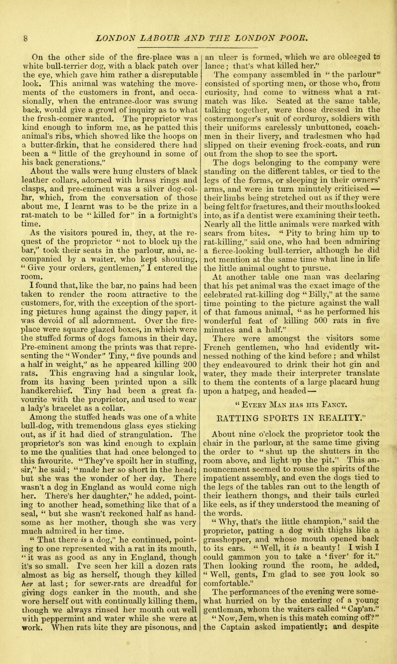 On the other side of the fire-place was a white bull-terrier dog, with a black patch over the eye, which gave him rather a disreputable look. This animal was watching the move- ments of the customers in front, and occa- sionally, when the entrance-door was sAvung back, would give a growl of inquiry as to what the fresh-comer wanted. The proprietor was kind enough to inform me, as he patted this animal's ribs, which showed like the hoops on a butter-firkin, that he considered there had been a  little of the greyhound in some of his back generations. About the walls were hung clusters of black leather collars, adorned with brass rings and clasps, and pre-eminent was a silver dog-col- l'ar, which, from the conversation of those about me, I learnt was to be the prize in a rat-match to be killed for in a fortnight's time. As the visitors poured in, they, at the re- quest of the proprietor  not to block up the bar, took their seats in the parlour, and, ac- companied by a waiter, who kept shouting,  Give your orders, gentlemen, I entered the room. I found that, like the bar, no pains had been taken to render the room attractive to the customers, for, with the exception of the sport- ing pictures hung against the dingy paper, it was devoid of all adornment. Over the fire- place were square glazed boxes, in which were the stuffed forms of dogs famous in their day. Pre-eminent among the prints was that repre- senting the Wonder Tiny, five pounds and a half in weight, as he appeared killing 200 rats. This engraving had a singular look, from its having been printed upon a silk handkerchief. Tiny had been a great fa- vourite with the proprietor, and used to wear a lady's bracelet as a collar. Among the stuffed heads was one of a white bull-dog, with tremendous glass eyes sticking out, as if it had died of strangulation. The proprietor's son was kind enough to explain to me the qualities that had once belonged to this favourite.  They've spoilt her in stuffing, sir, he said; made her so short in the head; but she was the wonder of her day. There wasn't a dog in England as would come nigh her. There's her daughter, he added, point- ing to another head, something like that of a seal,  but she wasn't reckoned half as hand- some as her mother, though she was very much admired in her time.  That there is a dog, he continued, point- ing to one represented with a rat in its mouth,  it was as good as any in England, though it's so small. I've seen her kill a dozen rats almost as big as herself, though they killed her at last; for sewer-rats are dreadful for giving dogs canker in the mouth, and she wore herself out with continually killing them, though we always rinsed her mouth out well with peppermint and water while she were at work. When rats bite they are pisonous, and an ulcer is formed, which we are obleeged ta lance ; that's what killed her. The company assembled in the parlour consisted of sporting men, or those who, from curiosity, had come to witness what a rat- match was like. Seated at the same table, talking together, were those dressed in the costermonger's suit of corduroy, soldiers with their uniforms carelessly unbuttoned, coach- men in their livery, and tradesmen who had slipped on their evening frock-coats, and run out from the shop to see the sport. The dogs belonging to the company were standing on the different tables, or tied to the legs of the forms, or sleeping in their owners' arms, and were in turn minutely criticised — their limbs being stretched out as if they were being felt for fractures, and their mouths looked into, as if a dentist were examining their teeth. Nearly all the little animals were marked with scars from bites.  Pity to bring him up to rat-killing, said one, who had been admiring a fierce-looking bull-terrier, although he did not mention at the same time what line in life the little animal ought to pin-sue. At another table one man was declaring that his pet animal was the exact image of the celebrated rat-killing dog Billy, at the same time pointing to the picture against the wall of that famous animal,  as he performed his wonderful feat of lrilling 500 rats in five minutes and a half. There were amongst the visitors some French gentlemen, who had evidently wit- nessed nothing of the kind before ; and whilst they endeavoured to drink their hot gin and water, they made their interpreter translate to them the contents of a large placard hung upon a hatpeg, and headed—  Every Man has his Fancy. BATTING SPOBTS IN BEALITY. About nine o'clock the proprietor took the chair in the parlour, at the same time giving the order to  shut up the shutters in the room above, and light up the pit. This an- nouncement seemed to rouse the spirits of the impatient assembly, and even the dogs tied to the legs of the tables ran out to the length of their leathern thongs, and their tails curled like eels, as if they understood the meaning of the words.  Why, that's the little champion, said the proprietor, patting a dog with thighs like a grasshopper, and whose mouth opened back to its ears.  Well, it is a beauty! I wish I could gammon you to take a 'fiver' for it. Then looking round the room, he added,  Well, gents, I'm glad to see you look so comfortable. The performances of the evening were some- what hurried on by the entering of a young gentleman, whom the waiters called  Cap'an.  Now, Jem, when is this match coming off? the Captain asked impatiently; and despite
