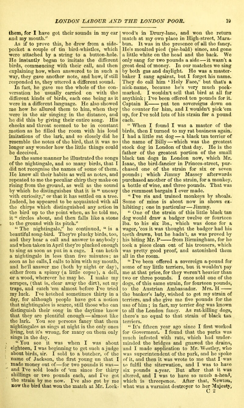 them, for I have got their sounds in my ear and my mouth. As if to prove this, he drew from a side- pocket a couple of tin bird-whistles, which were attached by a string to a button-hole. He instantly began to imitate the different birds, commencing with their call, and then explaining how, when answered to in such a way, they gave another note, and how, if still responded to, they uttered a different sound. La fact, he gave me the whole of the con- versation he usually carried on with the different kinds of birds, each one being as it were in a different language. He also showed me how he allured them to him, when they were in the air singing in the distance, and he did this by giving their entire song. His cheeks and throat seemed to be in constant motion as he filled the room with his loud imitations of the lark, and so closely did he resemble the notes of the bird, that it was no longer any wonder how the little things could be deceived. In the same manner he illustrated the songs of the nightingale, and so many birds, that I did not recognise the names of some of them. He knew all their habits as well as notes, and repeated to me the peculiar chirp they make on rising from the ground, as well as the sound by which he distinguishes that it is  uneasy with curiosity, or that it has settled on a tree. Indeed, he appeared to be acquainted with all the chirps which distinguished any action in the bird up to the point when, as he told me, it  circles about, and then falls like a stone to the ground with its pitch.  The nightingale, he continued,  is a beautiful song-bird. They're plucky birds, too, and they hear a call and answer to anybody; and when taken in April they're plucked enough to sing as soon as put in a cage. I can ketch a nightingale in less than five minutes; as soon as he calls, I calls to him with my mouth, and he'll answer me (both by night or day), either from a spinny (a little copse), a dell, or a wood, wherever he may be. I make my scrapes, (that is, clear away the dirt), set my traps, and catch 'em almost before I've tried my luck. I've ketched sometimes thirty in a day, for although people have got a notion that nightingales is scarce, still those who can distinguish their song in the daytime know that they are plentiful enough — almost like the lark. You see persons fancy that them nightingales as sings at night is the only ones living, but it's wrong, for many on them only sings in the day. j < You see it was when I was about f eighteen, I was beginning to get such a judge ' about birds, sir. I sold to a butcher, of the name of Jackson, the first young un that I • made money out of—for two pounds it was— and I've sold loads of 'em since for thirty shillings or two pounds each, and I've got the strain by me now. I've also got by me now the bird that won the match at Mr. Lock- wood's in Drury-lane, and won the return match at my own place in High-street, Mara- bun. It was in the presence of all the fancy. He's moulted pied (pie-bald) since, and gone a little white on the head and the back. We only sang for two pounds a side — it wasn't a great deal of money. In our matches we sing by both gas and daylight. He was a master- baker I sang against, but I forget his name. They do call him ' Holy Face, but that's a nick-name, because he's very much pock- marked. I wouldn't sell that bird at all for anythink; I've been offered ten pounds for it. Captain K put ten sovereigns down on the counter for him, and I wouldn't pick 'em up, for I've sold lots of his strain for a pound each.  When I found I was a master of the birds, then I turned to my rat business again. I had a little rat dog — a black tan terrier of the name of Billy — which was the greatest stock dog in London of that day. He is the father of the greatest portion of the small black tan dogs in London now, which Mr. Isaac, the bird-fancier in Princes-street, pur- chased one of the strain for six or seven pounds; which Jimmy Massey afterwards purchased another of the strain, for a monkey, a bottle of wine, and three pounds. That was the rummest bargain I ever made.  I've ris and trained monkeys by shoals. Some of mine is about now in shows ex- hibiting; one in particular — Jimmy.  One of the strain of this little black tan dog would draw a badger twelve or fourteen lbs. to his six lbs., which was done for a wager, 'cos it was thought the badger had his teeth drawn, but he hadn't, as was proved by his biting Mr. P from Birmingham, for be took a piece clean out of his trousers, which was pretty good proof, and astonished them all in the room.  I've been offered a sovereign a-pound for some of my little terriers, but it wouldn't pay me at that price, for they weren't heavier than two or three pounds. I once sold one of the dogs, of this same strain, for fourteen pounds, to the Austrian Ambassador. Mrs. H the banker's lady, wished to get my strain of terriers, and she give me five pounds for the use of him ; in fact, my terrier dog was known to all the London fancy. As rat-killing dogs, there's no equal to that strain of black tan terriers.  It's fifteen year ago since I first worked for G-overment. I found that the parks was much infested with rats, which had under- minded the bridges and gnawed the drains, and I made application to Mr. Westley, who was superintendent of the park, and he spoke of it, and then it was wrote to me that I was to fulfil the siterwation, and I was to have six pounds a-year. But after that it was altered, and I was to have so much a-heaJ, which is threepence. After that, Newton, what was a warmint destroyer to her Majesty,