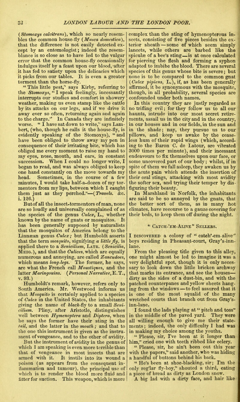 (Stomoxys calcitrans), which so nearly resem- bles the common house-fly (Musca domestica), that the difference is not easily detected ex- cept by an entomologist; indeed the resem- blance is so close as to have led to the vulgar error that the common house-fly occasionally indulges itself by a feast upon our blood,-after it has fed to satiety upon the delicacies which it picks from our tables. It is even a greater torment than the horse-fly.  This little pest, says Kirby, referring to the Stomoxys,  I speak feelingly, incessantly interrupts our studies and comfort in showery weather, making us even stamp like the cattle by its attacks on our legs, and if we drive it away ever so often, returning again and again to the charge. In Canada they are infinitely worse.  I have sat down to write, says Lam- bert, (who, though he calls it the house-fly, is evidently speaking of the Stomoxys),  and have been obliged to throw away my pen in consequence of their irritating bite, which has obliged me every moment to raise my hand to my eyes, nose, mouth, and ears, in constant succession. When I could no longer write, I began to read, and was always obliged to keep one hand constantly on the move towards my head. Sometimes, in the course of a few minutes, I would take half-a-dozen of my tor- mentors from my lips, between which I caught them just as they perched.—(Travels. &c. i. 126.) Butof all the insect-tormentors of man, none are so loudly and universally complained of as the species of the genus Culex, L., whether known by the name of gnats or mosquitos. It has been generally supposed by naturalists that the mosquitos of America belong to the Linnasan genus Culex; but Humboldt asserts that the term mosquito, signifying a little fly, is applied there to a Senicilium, Latr. (Senicilia, Meig.), and that the Culices, which are equally numerous and annoying, are called Zancudoes, which means long-legs. The former, he says, are what the French call Moustiques, and the latter Maringouins. (Personal Narrative,^.T., v. 93.) Humboldt's remark, however, refers only to South America. Mr. Westwood informs us that Mosquito is certainly applied to a species of Culex in the United States, the inhabitants giving the name of black-&y to a small Seni- cilium. Pliny, after Aristotle, distinguishes well between Hymenoptera and Diptera, when he says the former have their sting in the tail, and the latter in the mouth; and that to the one this instrument is given as the instru- ment of vengeance, and to the other of avidity. But the instrument of avidity in the genus of which I am speaking is even more terrible than that of vengeance in most insects that are armed with it. It instils into its wound a poison (as appears from the consequent in- flammation and tumour), the principal use of which is to render the blood more fluid and litter for suction. This weapon, which is more complex than the sting of hymenopterous in- sects, consisting of five pieces besides the ex- terior sheath — some of which seem simply lancets, while others are barbed like the spiculee of a bee's sting—is at once calculated for piercing the flesh and forming a syphon adapted to imbibe the blood. There are several species of this genus whose bite is severe; but none is to be compared to the common gnat (Culex pipiens, L.), if, as has been generally affirmed, it be synonymous with the mosquito, though, in all probability, several species are confounded under both names. In this country they are justly regarded as no trifling evil; for they follow us to all our haunts, intrude into our most secret retire- ments, assail us in the city and in the country, in our houses and in our fields, in the sun and in the shade; nay, they pursue us to our pillows, and keep us awake by the cease- less hum of their rapid wings (which, accord- ing to the Baron C. de Latour, are vibrated 3000 times per minute), and their incessant endeavours to fix themselves upon our face, or some uncovered part of our body; whilst, if in spite of them we fall asleep, they awaken us by the acute pain which attends the insertion of their oral stings, attacking with most avidity the softer sex, and trying their temper by dis - figuring their beauty. In Marshland in Norfolk, the inhabitants are said to be so annoyed by the gnats, thai the better sort of them, as in many hot climates, have recourse to a gauze covering for their beds, to keep them off during the night.  Catch-'em-Alive  Sellers. I discovered a colony of  catch'-em-alive boys residing in Pheasant-court, Gray's-inn- lane. From the pleasing title given to this alley, one might almost be led to imagine it was a very delightful spot, though it is only neces- sary to look down the little bricken archway that marks its entrance, and see the houses— dirty as the sides of a dust-bin, and with the patched counterpanes and yellow sheets hang- ing from the windows—to feel assured that it is one of the most squalid of the many wretched courts that branch out from Gray's- inn-lane. I found the lads playing at  pitch and toss in the middle of the paved yard. They were all willing enough to give me their state- ments ; indeed, the only difficulty I had was in making my choice among the youths.  Please, sir, I've been at it longer than him, cried one with teeth ribbed like celery.  Please, sir, he ain't been out this year with the papers, said another, who was hiding a handful of buttons behind his back.  He's been at shoe-blacking, sir; I'm the only reg'lar fly-boy, shouted a third, eating a piece of bread as dirty as London snow. A big lad with a dirty face, and hair like