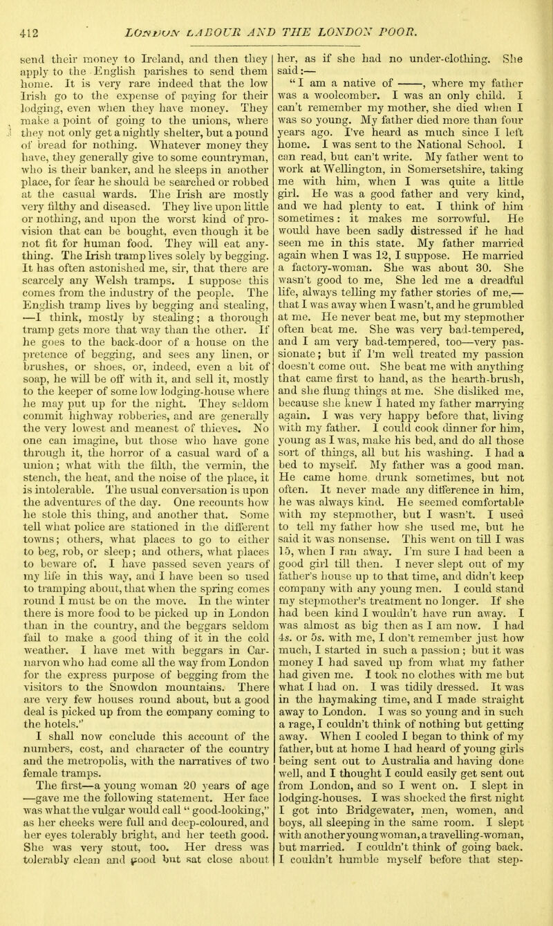 send their money to Ireland, and then they apply to the English parishes to send them home. It is very rare indeed that the low Irish go to the expense of paying for their lodging, even when they have money. They make a point of going to the unions, where they not only get a nightly shelter, hut a pound of bread for nothing. Whatever money they have, they generally give to some countryman, who is their banker, and he sleeps in another place, for fear he should be searched or robbed at the casual wards. The Irish are mostly very filthy and diseased. They live upon little or nothing, and upon the worst kind of pro- vision that can be bought, even though it be not fit for human food. They will eat any- thing. The Irish tramp lives solely by begging. It has often astonished me, sir, that there are scarcely any Welsh tramps. I suppose this comes from the industry of the people. The English tramp lives by begging and stealing, —I think, mostly by stealing; a thorough tramp gets more that way than the other. If he goes to the back-door of a house on the pretence of begging, and sees any linen, or brushes, or shoes, or, indeed, even a bit of soap, he will be off with it, and sell it, mostly to the keeper of some low lodging-house where he may put up for the night. They seldom commit highway robberies, and are generally the very lowest and meanest of thieves. No one can imagine, but those who have gone through it, the horror of a casual ward of a union; what with the filth, the vermin, the stench, the heat, and the noise of the place, it is intolerable. The usual conversation is upon the adventures of the day. One recounts how he stole this thing, and another that. Some tell what police are stationed in the different towns; others, what places to go to either to beg, rob, or sleep; and others, what places to beware of. I have passed seven years of my life in this way, and I have been so used to tramping about, that when the spring comes round I must be on the move. In the winter there is more food to be picked up in London than in the country, and the beggars seldom fail to make a good thing of it in the cold weather. I have met with beggars in Car- narvon who had come all the way from London for the express purpose of begging from the visitors to the Snowdon mountains. There are very few houses round about, but a good deal is picked up from the company coming to the hotels. I shall now conclude this account of the numbers, cost, and character of the country and the metropolis, with the narratives of two female tramps. The first—a young woman 20 years of age —gave me the following statement. Her face was what the vulgar would call good-looking, as her cheeks were full and deep-coloured, and her eyes tolerably bright, and her teeth good. She was very stout, too. Her dress was tolerably clean and pood but sat close about her, as if she had no under-clothing. She said:—  I am a native of , where my father was a woolcomber. I was an only child. I can't remember my mother, she died when I was so young. My father died more than four years ago. I've heard as much since I left home. I was sent to the National School. I can read, but can't write. My father went to work at Wellington, in Somersetshire, taking me with him, when I was quite a little girl. He was a good father and very land, and we had plenty to eat. I think of him sometimes: it makes me sorrowful. He would have been sadly distressed if he had seen me in this state. My father married again when I was 12, I suppose. He married a factory-woman. She was about 30. She wasn't good to me, She led me a dreadful life, always telling my father stories of me,— that I was away when I wasn't, and he grumbled at me. He never beat me, but my stepmother often beat me. She was very bad-tempered, and I am very bad-tempered, too—very pas- sionate; but if I'm well treated my passion doesn't come out. She beat me with anything that came first to hand, as the hearth-brush, and she flung things at me. She disliked me, because she knew I hated my father marrying again. I was very happy before that, living with my father. I could cook dinner for him, young as I was, make his bed, and do all those sort of things, all but his washing. I had a bed to myself. My father was a good man. He came home, drunk sometimes, but not often. It never made any difference in him, he was always kind. He seemed comfortable with my stepmother, but I wasn't. I used to tell my father how she used me, but he said it was nonsense. This went on till I was 1.5, when I ran away. I'm sure I had been a good girl till then. I never slept out of my father's house up to that time, and didn't keep company with any young men. I could stand my stepmother's treatment no longer. If she had been kind I wouldn't have run away. I was almost as big then as I am now. I had 4s. or 5s. with me, I don't remember just how much, I started in such a passion; but it was money I had saved up from what my father had given me. I took no clothes with me but what I had on. I was tidily dressed. It was in the haymaking time, and I made straight away to London. I was so young and in such a rage, I couldn't think of nothing but getting away. When I cooled I began to think of my father, but at home I had heard of young girls being sent out to Australia and having done well, and I thought I could easily get sent out from London, and so I went on. I slept in lodging-houses. I was shocked the first night I got into Bridgewater, men, women, and boys, all sleeping in the same room. I slept with anotheryoungwoman, a travelling-woman, but married. I couldn't think of going back. I couldn't humble myself before that step-