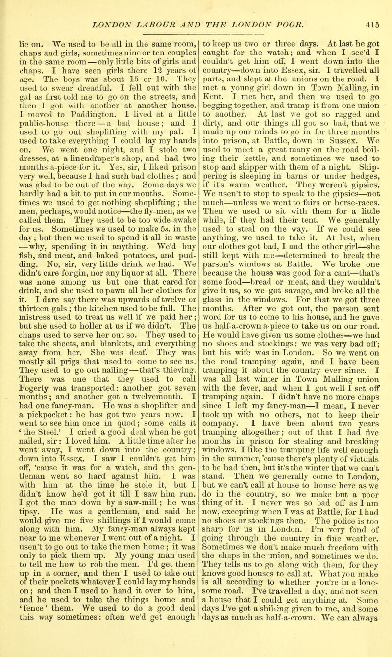 lie on. We used to be all in the same room, chaps and girls, sometimes nine or ten couples in the same room — only little bits of girls and chaps. I have seen girls there 12 years of age. The boys was about 15 or 16. They used to swear dreadful. I fell out with the gal as first told me to go on the streets, and then I got with another at another house. I moved to Paddington. I lived at a little public-house there — a bad house; and I used to go out shoplifting with my pal. I used to take everything I could lay my hands on. We went one night, and I stole two dresses, at a linendraper's shop, and had two months a-piece for it. Yes, sir, I liked prison very well, because I had such bad clothes ; and was glad to be out of the way. Some days we hardly had a bit to put in our mouths. Some- times we used to get nothing shoplifting; the men, perhaps, would notice—the fly-men, as we called them. They used to be too wide-awake for us. Sometimes we used to make 5s. in the day; but then we used to spend it all in waste — why, spending it in anything. We'd buy fish, Snd meat, and baked potatoes, and pud- ding. No, sir, very little drink we had. We didn't care for gin, nor any liquor at all. There was none among us but one that cared for drink, and she used to pawn all her clothes for it. I dare say there was upwards of twelve or thirteen gals ; the kitchen used to be full. The mistress used to treat us well if we paid her ; but she used to holler at us if we didn't. The chaps used to serve her out so. They used to take the sheets, and blankets, and everything away from her. She was deaf. They was mostly all prigs that used to come to see us. They used to go out nailing—that's thieving. There was one that they used to call Fogerty was transported: another got seven months; and another got a twelvemonth. I had one fancy-man. He was a shoplifter and a pickpocket: he has got two years now. I went to see him once in quod; some calls it ' the Steel.' I cried a good deal when he got nailed, sir : I loved him. A little time after he went ■ away, I went down into the country; down into Essex. I saw 1 couldn't get him off, 'cause it was for a watch, and the gen- tleman went so hard against him. I was with him at the time he stole it, but I didn't know he'd got it till I saw him run. I got the man down by a saw-mill; he was tipsy. He was a gentleman, and said he would give me five shillings if I would come along with him. My fancy-man always kept near to me whenever I went out of a night. I usen't to go out to take the men home ; it was only to pick them up. My young man used to tell me how to rob the men. I'd get them up in a corner, and then I used to take out of their pockets whatever I could lay my hands on; and then I used to hand it over to him, and he used to take the things home and 'fence' them. We used to do a good deal this way sometimes: often we'd get enough to keep us two or three days. At last he got caught for the watch; and when I see'd I couldn't get him off, I went down into the country—down into Essex, sir. I travelled all parts, and slept at the unions on the road. I met a young girl down in Town Mailing, in Kent. I met her, and then we used to go begging together, and tramp it from one union to another. At last we got so ragged and dirty, and our things all got so bad, that we made up our minds to go in for three months into prison, at Battle, down in Sussex. We used to meet a great many on the road boil- ing their kettle, and sometimes we used to stop and skipper with them of a night. Skip- pering is sleeping in bams or under hedges, if it's warm weather. They weren't gipsies. We usen't to stop to speak to the gipsies—not much—unless we went to fairs or horse-races. Then we used to sit with them for a little while, if they had their tent. We generally used to steal on the way. If we could see anything, we used to take it. At last, when our clothes got bad, I and the other girl—she still kept with me—determined to break the parson's windows at Battle. We broke one because the house was good for a cant—that's some food—bread or meat, and they wouldn't give it us, so we got savage, and broke all the glass in the windows. For that we got three months. After we got out, the parson sent word for us to come to his house, and he gave us half-a-crown a-piece to take us on our road. He would have given us some clothes—we had no shoes and stockings: we was very bad off; but his wife was in London. So we went on the road tramping again, and I have been tramping it about the country ever since. I was all last winter in Town Mailing union with the fever, and when I got well I set off tramping again. I didn't have no more chaps since I left my fancy-man—I mean, I never took up with no others, not to keep their company. I have been about two years tramping altogether; out of that I had five months in prison for stealing and breaking windows. I like the tramping life well enough in the summer, 'cause there's plenty of victuals to be had then, but it's the winter that we can't stand. Then we generally come to London, but we can't call at house to house here as we do in the country, so we make but a poor thing of it. I never was so bad off as I am now, exceptin g when I was at Battle, for I had no shoes or stockings then. The police is too sharp for us in London. I'm very fond of going through the country in fine weather. Sometimes we don't make much freedom with the chaps in the union, and sometimes we do. They tells us to go along with them, for they knows good houses to call at. What you make is all according to whether you're in a lone- some road. I've travelled a day, and not seen a house that I could get anything at. Some days I've got a shilling given to me, and some days as much as half-a-crown. We can always