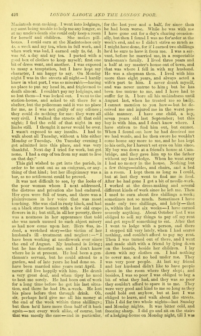 Macintosh coat-making. I went into lodgings, my aunt being unable to help me any longer, as at my uncle's death she could only keep a room for herself and children. She makes pill- boxes. I could earn at the Macintoshes only 4s. a week and my tea, when in full work, and when work was bad, I earned only 2s. 6d. It was M. a day and my tea. I parted with a good box of clothes to keep myself; first one bit of dress went, and another. I was exposed to many a temptation, but I have kept my character, I am happy to say. On Monday night I was in the streets all night—1 hardly knew in what part, I was so miserable—having no place to put my head in, and frightened to death almost. I couldn't pay my lodgings, and so lost them—I was locked out. I went to the station-house, and asked to sit there for a shelter, but the policeman said it was no place for me, as I was not guilty of any offence; they could do nothing for me: they were all very civil. I walked the streets all that cold night; I feel the cold of that night in my limbs still. I thought it never would be over. I wasn't exposed to any insults. I had to walk about all Tuesday, without a bite either Monday or Tuesday. On Tuesday evening 1 got admitted into this place, and was very thankful. Next day I tried for work, but got none. 1 had a cup of tea from my aunt to live on that day. This girl wished to get into the parish, in order to be sent out as an emigrant, or any- thing of that kind; but her illegitimacy was a bar, as no settlement could be proved. It was not difficult to see, by the looks of the poor woman whom I next addressed, the distress and privation she had endured. Her eyes were full of tears, and there was a plaintiveness in her voice that was most touching. She was clad in rusty black, and had on a black straw bonnet with a few old crape flowers in it; but still, in all her poverty, there was a neatness in her appearance that told she was much unused to such abject misery as had now come upon her. Hers was, in- deed, a wretched story—the victim of her husband's ill-treatment and neglect: — I have been working at needlework ever since the end of August. My husband is living; but he has deserted me, and I don't know where he is at present. He had been a gen- tleman's servant, but he could attend to a garden, and of late years he had done so. I have been married nine years next April. I never did live happily with him. He drank a very great deal, and when tipsy he used to beat me sorely. He had been out of work for a long time before he got his last situa- tion, and there he had 18s. a-week. He lost 1 lis place before that through drink. Oh, sir, perhaps he'd give me all his money at the end of the week within three shillings; but then he'd have more than half of it back again—not every week alike, of course, but that was mostly the case—and in particular, for the last year and a half, for since then he had been worse. While he was with me I have gone out for a day's charing occasion- ally, but then I found I was no for'arder at the week's end, and so I didn't strive so much as I might have done, for if 1 earned two shillings he'd be sure to have it from me. I was a ser- vant, before he married me, in a respectable tradesman's family. I lived three years and a half at my master's house out of town, and that was where I fell in with my husband. He was a shopman then. I lived with him more than eight years, and always acted a wife's part to him. I never drank myself, and was never untrue to him ; but he has been too untrue to me, and I have had to suffer for it. I bore all his unkindness until August last, when he treated me so badly. I cannot mention to you how — but he de- ceived me and injured me in the worst pos- sible manner. I have one child, a boy, seven years old last September; but this boy is with him, and I don't know where. I have striven to find him out, but cannot. When I found out how he had deceived me we had words, and he then swore he wouldn't come home any more to me, and he has ke}3t to his oath, for I haven't set eyes on him since. My boy was down at a friend's house at Cam- bridge, and they gave him up to the father without my knowledge. When he went away I had no money in the house. Nothing but a few things—tables, and chairs, and a bed in a room. I kept them as long as I could, but at last they went to find me in food. After he had gone I got a bit of needle-work. I worked at the dress-making and several different kinds of work since he left me. Then I used to earn about five shillings a-week; sometimes not so much. Sometimes I have made only two shillings, and lately—that is, within the last six weeks—I have earned scarcely anything. About October last I was obliged to sell my things to pay off my rent and get myself something to eat. Alter that I went to lodge with a person, and there I stopped till very lately, when I had scarce nothing, and couldn't afford to pay my rent. Then I was turned out of there, and I went and made shift with a friend by lying down on the boards, beside her children. 1 lay down with my clothes on. I had nothing to cover me, and no bed under me. They was very poor people. At last my friend and her husband didn't like to have people about in the room where they slept; and besides, I was so poor I was obliged to beg a bit of what they had, and they was so poor they couldn't afford to spare it to me. They were very good and kind to me so long as they could hold out anyhow, but at last I was obliged to leave, and walk about the streets. This I did for two whole nights—last Sunday and Monday nights. It was bitter cold, and freezing sharp. I did go and sit on the stairs of a lodging-house on Monday night, till I. was