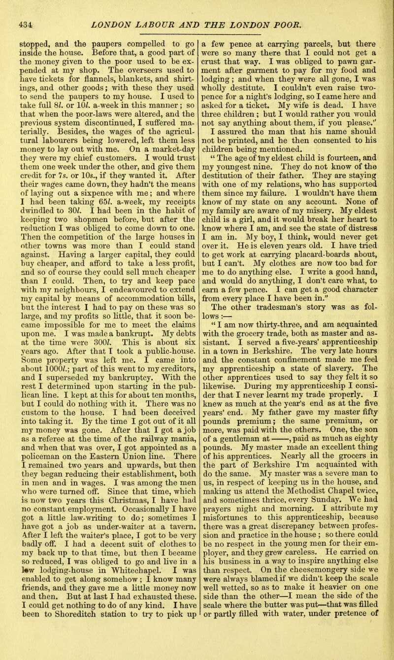 stopped, and the paupers compelled to go inside the house. Before that, a good part of the money given to the poor used to be ex- pended at my shop. The overseers used to have tickets for flannels, blankets, and shirt- ings, and other goods; with these they used to send the paupers to my house. I used to take full 81. or 10Z. a-week in this manner; so that wben the poor-laws were altered, and the previous system discontinued, I suffered ma- terially. Besides, the wages of the agricul- tural labourers being lowered, left them less money to lay out with me. On a market-day they were my chief customers. I would trust them one week under the other, and give them credit for 7s. or 10s., if they wanted it. After their wages came down, they hadn't the means of laying out a sixpence with me; and where I had been taking 65Z. a-week, my receipts dwindled to SOI. I had been in the habit of keeping two shopmen before, but after the reduction I was obliged to come down to one. Then the competition of the large houses in other towns was more than I could stand against. Having a larger capital, they could buy cheaper, and afford to take a less profit, and so of course they could sell much cheaper than I could. Then, to try and keep pace with my neighbours, I endeavoured to extend my capital by means of accommodation bills, but the interest I had to pay on these was so large, and my profits so little, that it soon be- came impossible for me to meet the claims upon me. I was made a bankrupt. My debts at the time were 300Z. This is about six years ago. After that I took a public-house. Some property was left me. I came into about 1000/.; part of this went to my creditors, and I superseded my bankruptcy. With the rest I determined upon starting in the pub- lican line. I kept at this for about ten months, but I could do nothing with it. There was no custom to the house. I had been deceived into taking it. By the time I got out of it all my money was gone. After that I got a job as a referee at the time of the railway mania, and when that was over, I got appointed as a policeman on the Eastern Union line. There I remained two years and upwards, but then they began reducing their establishment, both in men and in wages. I was among the men who were turned off. Since that time, which is now two years this Christmas, I have had no constant employment. Occasionally I have got a little law-writing to do; sometimes I have got a job as under-waiter at a tavern. After I left the waiter's place, I got to be very badly off. I had a decent suit of clothes to my back up to that time, but then I became so reduced, I was obliged to go and live in a l«w lodging-house in Whitechapel. I was enabled to get along somehow ; I know many friends, and they gave me a little money now and then. But at last I had exhausted these. I could get nothing to do of any kind. I have been to Shoreditch station to try to pick up a few pence at carrying parcels, but there were so many there that I could not get a crust that way. I was obliged to pawn gar- ment after garment to pay for my food and lodging ; and when they were all gone, I was wholly destitute. I couldn't even raise two- pence for a night's lodging, so I came here and asked for a ticket. My wife is dead. I have three children ; but I would rather you would not say anything about them, if you please. I assured, the man that his name should not be printed, and he then consented to his children being mentioned.  The age of my eldest child is fourteen, and my youngest nine. They do not know of the destitution of their father. They are staying with one of my relations, who has supported them since my failure. I wouldn't have them know of my state on any account. None of my family are aware of my misery. My eldest child is a girl, and it would break her heart to know where I am, and see the state of distress I am in. My boy, I think, would never get over it. He is eleven years old. I have tried to get work at carrying placard-boards about, but I can't. My clothes are now too bad for me to do anything else. I write a good hand, and would do anything, I don't care what, to earn a few pence. I can get a good character from every place I have been in. The other tradesman's story was as fol- lows :—  I am now thirty-three, and am acquainted with the grocery trade, both as master and as- sistant. I served a five-years' apprenticeship in a town in Berkshire. The very late hours and the constant confinement made me feel my apprenticeship a state of slavery. The other apprentices used to say they felt it so likewise. During my apprenticeship I consi- der that I never learnt my trade properly. I knew as much at the year's end as at the five years' end. My father gave my master fifty pounds premium; the same premium, or more, was paid with the others. One, the son of a gentleman at , paid as much as eighty pounds. My master made an excellent thing of his apprentices. Nearly all the grocers in the part of Berkshire I'm acquainted with do the same. My master was a severe man to us, in respect of keeping us in the house, and making us attend the Methodist Chapel twice, and sometimes thrice, every Sunday. We had prayers night and morning. I attribute my misfortunes to this apprenticeship, because there was a great discrepancy between profes- sion and practice in the house ; so there could be no respect in the young men for their em- ployer, and they grew careless. He carried on his business in a way to inspire anything else than respect. On the cheesemongery side we were always blamed if we didn't keep the scale well wetted, so as to make it heavier on one side than the other—I mean the side of the scale where the butter was put—that was filled or partly filled with water, under pretence of
