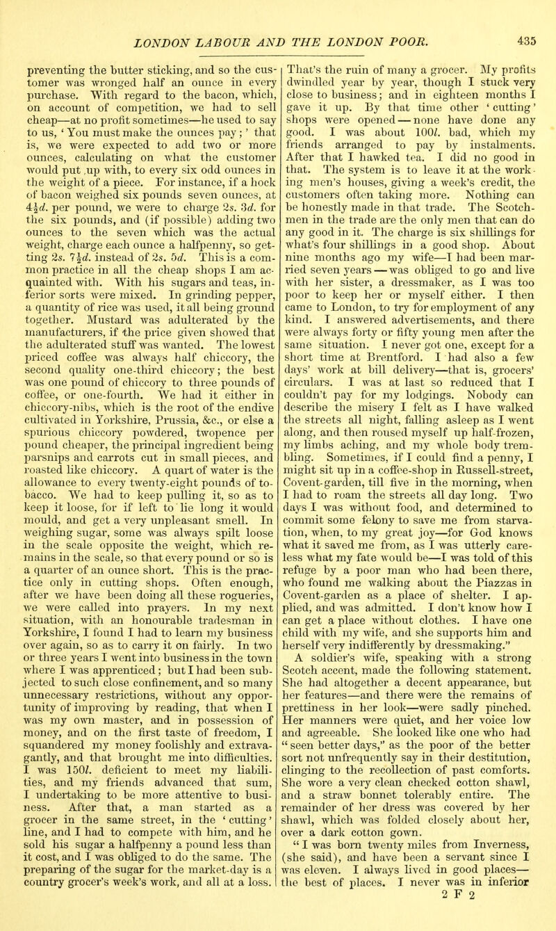 preventing the butter sticking, and so the cus- tomer was wronged half an ounce in every purchase. With regard to the bacon, which, on account of competition, we had to sell cheap—at no profit sometimes—he used to say to us, ' You must make the ounces pay;' that is, we were expected to add two or more ounces, calculating on what the customer would put ,up with, to every six odd ounces in the weight of a piece. For instance, if a hock of bacon weighed six pounds seven ounces, at Al\cL. per pound, we were to charge 2s. 3d. for the six pounds, and (if possible) adding two ounces to the seven which was the actual weight, charge each ounce a halfpenny, so get- ting 2s. 7%d. instead of 2s. bd. This is a com- mon practice in all the cheap shops I am ac- quainted with. With his sugars and teas, in- ferior sorts were mixed. In grinding pepper, a quantity of rice was used, it all being ground together. Mustard was adulterated by the manufacturers, if the price given showed that the adulterated stuff was wanted. The lowest priced coffee was always half chiccory, the second quality one-third chiccory; the best was one pound of chiccory to three pounds of coffee, or one-fourth. We had it either in ehiccory-nibs, which is the root of the endive cultivated in Yorkshire, Prussia, &c, or else a spurious chiccory powdered, twopence per pound cheaper, the principal ingredient being parsnips and carrots cut in small pieces, and roasted like chiccory. A quart of water is the allowance to every twenty-eight pounds of to- bacco. We had to keep pulling it, so as to keep it loose, for if left to' lie long it would mould, and get a very unpleasant smell. In weighing sugar, some was always spilt loose in the scale opposite the weight, which re- mains in the scale, so that every pound or so is a quarter of an ounce short. This is the prac- tice only in cutting shops. Often enough, after we have been doing all these rogueries, we were called into prayers. In my next situation, with an honourable tradesman in Yorkshire, I found I had to learn my business over again, so as to carry it on fairly. In two or three years I went into business in the town where I was apprenticed; but I had been sub- jected to such close confinement, and so many unnecessary restrictions, without any oppor- tunity of improving by reading, that when I was my own master, and in possession of money, and on the first taste of freedom, I squandered my money foolishly and extrava- gantly, and that brought me into difficulties. I was 150Z. deficient to meet my liabili- ties, and my friends advanced that sum, I undertaking to be more attentive to busi- ness. After that, a man started as a grocer in the same street, in the ' cutting' line, and I had to compete with him, and he sold his sugar a halfpenny a pound less than it cost, and I was obliged to do the same. The preparing of the sugar for the market-day is a country grocer's week's work, and all at a loss. That's the ruin of many a grocer. My profits dwindled year by year, though I stuck very close to business; and in eighteen months I gave it up. By that time other ' cutting' shops were opened — none have done any good. I was about 100/. bad, which my friends arranged to pay by instalments. After that I hawked tea. I did no good in that. The system is to leave it at the work - ing men's houses, giving a week's credit, the customers often taking more. Nothing can be honestly made in that trade. The Scotch- men in the trade are the only men that can do any good in it. The charge is six shillings for what's four shillings in a good shop. About nine months ago my wife—I had been mar- ried seven years—was obliged to go and live with her sister, a dressmaker, as I was too poor to keep her or myself either. I then came to London, to try for employment of any kind. I answered advertisements, and there Avere always forty or fifty young men after the same situation. I never got one, except for a short time at Brentford. I had also a few days' work at bill delivery—that is, grocers' circulars. I was at last so reduced that I couldn't pay for my lodgings. Nobody can describe the misery I felt as I have walked the streets all night, falling asleep as I went along, and then roused myself up half-frozen, my limbs aching, and my whole body trem- bling. Sometimes, if I could find a penny, I might sit up in a coffee-shop in Bussell-street, Covent-garden, till five in the morning, when I had to roam the streets all day long. Two days I was without food, and determined to commit some felony to save me from starva- tion, when, to my great joy—for God knows what it saved me from, as I was utterly care- less what my fate would be—I was told of this refuge by a poor man who had been there, who found me walking about the Piazzas in Covent-garden as a place of shelter. I ap- plied, and was admitted. I don't know how I can get a place without clothes. I have one child with my wife, and she supports him and herself very indifferently by dressmaking. A soldier's wife, speaking with a strong Scotch accent, made the following statement. She had altogether a decent appearance, but her features—and there were the remains of prettiness in her look—were sadly pinched. Her manners were quiet, and her voice low and agreeable. She looked like one who had  seen better days, as the poor of the better sort not unfrequently say in their destitution, clinging to the recollection of past comforts. She wore a very clean checked cotton shawl, and a straw bonnet tolerably entire. The remainder of her dress was covered by her shawl, which was folded closely about her, over a dark cotton gown.  I was bom twenty miles from Inverness, (she said), and have been a servant since I was eleven. I always lived in good places— the best of places. I never was in inferior 2 F 2