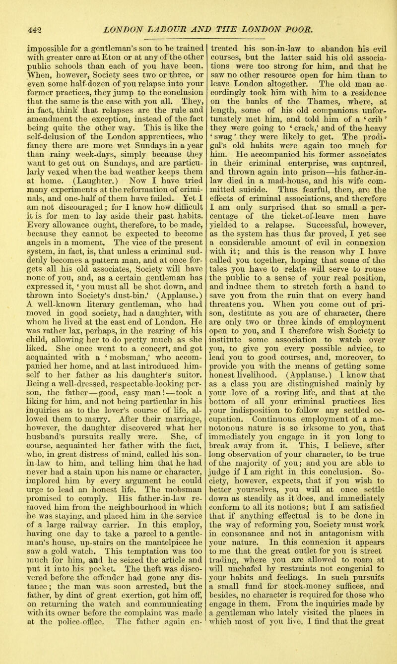 impossible for a gentleman's son to be trained with greater care at Eton or at any of the other public schools than each of you have been. When, however, Society sees two or three, or even some half-dozen of you relapse into your former practices, they jump to the conclusion that the same is the case with you all. They, in fact, think that relapses are the rule and amendment the exception, instead of the fact being quite the other way. This is like the self-delusion of the London apprentices, who fancy there are more wet Sundays in a year than rainy week-days, simply because they want to get out on Sundays, and are particu- larly vexed when the bad weather keeps them at home. (Laughter.) Now I have tried many experiments at the reformation of crimi- nals, and one-half of them have failed. Yet I am not discouraged; for I know how difficult it is for men to lay aside their past habits. Every allowance ought, therefore, to be made, because they cannot be expected to become angels in a moment. The vice of the present system, in fact, is, that unless a criminal sud- denly becomes a pattern man, and at once for- gets all his old associates, Society will have none of you, and, as a certain gentleman has expressed it, ' you must all be shot down, and thrown into Society's dust-bin.' (Applause.) A well-known literary gentleman, who had moved in good society, had a daughter, with whom he lived at the east end of London. He was rather lax, perhaps, in the rearing of his child, allowing her to do pretty much as she liked. She once went to a concert, and got acquainted with a ' mobsman,' who accom- panied her home, and at last introduced him- self to her father as his daughter's suitor. Being a well-dressed, respectable -looking per- son, the father—good, easy man!—took a liking for him, and not being particular in his inquiries as to the lover's course of life, al- lowed them to marry. After their marriage, however, the daughter discovered what her husband's pursuits really were. She, of course, acquainted her father with the fact, who, in great distress of mind, called his son- in-law to him, and telling him that he had never had a stain upon his name or character, implored him by every argument he could urge to lead an honest life. The mobsman promised to comply. His father-in-law re- moved him from the neighbourhood in which he was staying, and placed him in the service of a large railway carrier. In this employ, having one day to take a parcel to a gentle- man's house, up-stairs on the mantelpiece he saw a gold watch. This temptation was too much for him, and he seized the article and put it into his pocket. The theft was disco- vered before the offender had gone any dis- tance ; the man was soon arrested, but the father, by dint of great exertion, got him off, on returning the watch and communicating with its owner before the complaint was made at the police-office. The father again en- treated his son-in-law to abandon his evil courses, but the latter said his old associa- tions were too strong for him, and that he saw no other resource open for him than to leave London altogether. The old man ac- cordingly took him with him to a residence on the banks of the Thames, where, at length, some of his old companions unfor- tunately met him, and told him of a ' crib ' they were going to ' crack,' and of the heavy ' swag' they were likely to get. The prodi- gal's old habits were again too much for him. He accompanied his former associates in their criminal enterprise, was captured, and thrown again into prison—his father-in- law died in a mad-house, and his wife com- mitted suicide. Thus fearful, then, are the effects of criminal associations, and therefore I am only surprised that so small a per- centage of the ticket-of-leave men have yielded to a relapse. Successful, however, as the system has thus far proved, I yet see a considerable amount of evil in connexion with it; and this is the reason why I have called you together, hoping that some of the tales you have to relate will serve to rouse the public to a sense of your real position, and induce them to stretch forth a hand to save you from the ruin that on every hand threatens you. When you come out of pri- son, destitute as you are of character, there are only two or three kinds of employment open to you, and I therefore wish Society to institute some association to watch over you, to give you every possible advice, to lead you to good courses, and, moreover, to provide you with the means of getting some honest livelihood. (Applause.) 1 know that as a class you are distinguished mainly by your love of a roving life, and that at the bottom of all your criminal practices lies your indisposition to follow any settled oc- cupation. Continuous employment of a mo- notonous nature is so irksome to you, that immediately you engage in it you long to break away from it. This, I believe, after long observation of your character, to be true of the majority of you; and you are able to judge if I am right in this conclusion. So- ciety, however, expects, that if you wish to better yourselves, you will at once settle down as steadily as it does, and immediately conform to all its notions; but I am satisfied that if anything effectual is to be done in the way of reforming you, Society must work in consonance and not in antagonism with your nature. In this connexion it appears to me that the great outlet for you is street trading, where you are allowed to roam at will unchafed by restraints not congenial to your habits and feelings. In such pursuits a small fund for stock-money suffices, and besides, no character is required for those who engage in them. From the inquiries made by a gentleman who lately visited the places in which most of you live, I find that the great