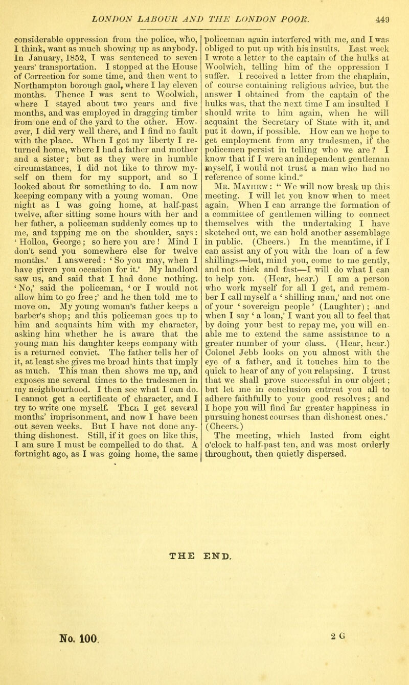 considerable oppression from the police, who, I think, want as much showing up as anybody. In January, 1852, I was sentenced to seven years' transportation. I stopped at the House of Correction for some time, and then went to Northampton borough gaol, where I lay eleven months. Thence I was sent to Woolwich, where I stayed about two years and five months, and was employed in dragging timber from one end of the yard to the other. How- ever, I did very well there, and I find no fault with the place. When I got my liberty I re- turned home, where I had a father and mother and a sister; but as they were in humble circumstances, I did not like to throw my- self on them for my support, and so I looked about for something to do. I am now keeping company with a young woman. One night as I was going home, at half-past twelve, after sitting some hours with her and her father, a policeman suddenly comes up to me, and tapping me on the shoulder, says: ' Holloa, George; so here you are ! Mind I don't send you somewhere else for twelve months.' I answered: ' So you may, when I have given you occasion for it.' My landlord saw us, and said that I had done nothing. ' No,' said the policeman, 4 or I would not allow him to go free;' and he then told me to move on. My young woman's father keeps a barber's shop; and this policeman goes up to him and acquaints him with my character, asking him whether he is aware that the young man his daughter keeps company with is a returned convict. The father tells her of it, at least she gives me broad hints that imply as much. This man then shows me up, and exposes me several times to the tradesmen in my neighbourhood. I then see what I can do. I cannot get a certificate of character, and I try to write one myself. Then I get several months' imprisonment, and now I have been out seven weeks. But I have not done any- thing dishonest. Still, if it goes on like this, I am sure I must be compelled to do that. A fortnight ago, as I was going home, the same policeman again interfered with me, and I was obliged to put up with his insults. Last week I wrote a letter to the captain of the hulks at Woolwich, telling him of the oppression I suffer. I received a letter from the chaplain, of course containing religious advice, but the answer I obtained from the captain of the hulks was, that the next time I am insulted I should write to him again, when he will acquaint the Secretary of State with it, and put it down, if possible. How can we hope to get employment from any tradesmen, if the policemen persist in telling who we are ? I know that if I were an independent gentleman myself, I would not trust a man who had no reference of some kind. Me. Mayhew :  We will now break up this meeting. I will let you know when to meet again. When I can arrange the formation of a committee of gentlemen willing to connect themselves with the undertaking I have sketched out, we can hold another assemblage in public. (Cheers.) In the meantime, if I can assist any of you with the loan of a few shillings—but, mind you, come to me gently, and not thick and fast—I will do what I can to help you. (Hear, hear.) I am a person who work myself for all I get, and remem- ber I call myself a ' shilling man,' and not one of your ' sovereign people ' (Laughter) ; and when I say ' a loan,' I want you all to feel that by doing your best to repay me, you will en- able me to extend the same assistance to a greater number of your class. (Hear, hear.) Colonel Jebb looks on you almost with the eye of a father, and it touches him to the quick to hear of any of you relapsing. I trust that we shall prove successful in our object; but let me in conclusion entreat you all to adhere faithfully to your good resolves; and I hope you will find far greater happiness in pursuing honest courses than dishonest ones.' (Cheers.) The meeting, which lasted from eight o'clock to half-past ten, and was most orderly throughout, then quietly dispersed. THE END. No. 100.