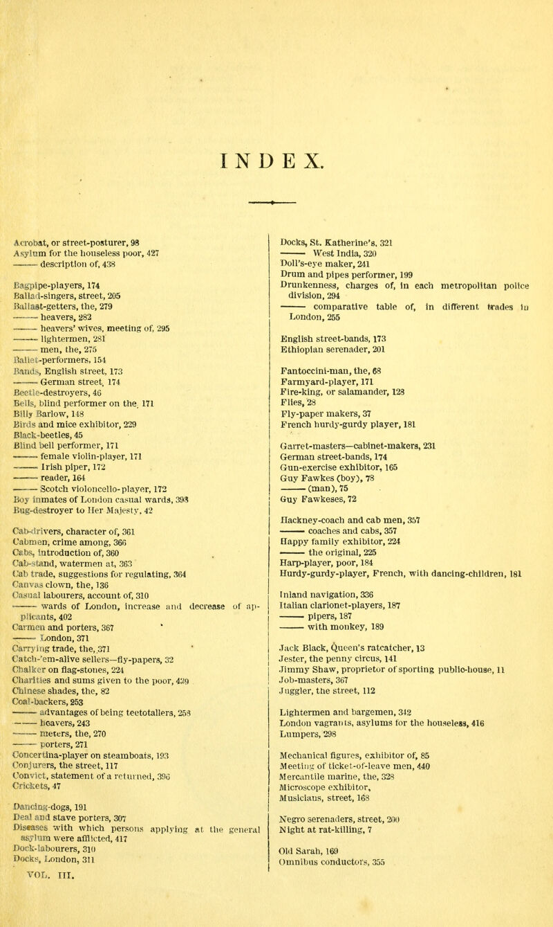 INDEX. Acrobat, or street-posturer, 98 Asylum for the houseless poor, 427 — description of, 438 Bagpipe-players, 174 Ballad-singers, street, 205 Ballast-getters, the, 279 —-~- heavers, 282 heavers' wives, meeting of, 295 ——— lightermen, 281 men, the, 275 Baliet-performers, 154 Bands, English street, 173 „——~ German street, 174 Beetle-destroyers, 46 Bells, blind performer on the. 171 Billy Barlow, 148 Birds and mice exhibitor, 229 Black-beetles, 45 Blind bell performer, 171 ——> female violin-player, 171 ——— Irish piper, 172 — reader, 164 ■ Scotch violoncello-player, 172 Boy inmates of London casual wards, 393 Bug-destroyer to Her Majesty, 42 Cab-drivers, character of, 361 Cabmen, crime among, 366 Cabs, introduction of, 360 Cab-stand, watermen at, 363 (Jab trade, suggestions for regulating, 364 Canvas clown, the, 136 Casual labourers, account of, 310 • ■ wards of London, increase and decrease of ap- plicants, 402 Carmen and porters, 367 -——■ London, 371 Carrying trade, the, .371 Catch-'em-alive sellers—fly-papers, 32 Cbalker on flag-stones, 224 Charities and sums given to the poor, 489 Chinese shades, the, 82 Coal-backers, 253 advantages of being teetotallers, 258 heavers, 243 — meters, the, 270 porters, 271 Concertina-player on steamboats, 193 Conjurers, the street, 117 Convict, statement of a returned, 396 Crickets, 47 Dancing-dogs, 191 Deal and stave porters, 307 Diseases with which persons applying at the general asylum were afflicted, 417 Dock-labourers, 310 Docks, London, 311 Docks, St. Katherine's. 321 West India, 320 Doll's-eye maker, 241 Drum and pipes performer, 199 Drunkenness, charges of, in each metropolitan police division, 294 comparative table of, in different trades in London,255 English street-bands, 173 Ethiopian serenader, 201 Fantoccini-man, the, 68 Farmyard-player, 171 Fire-king, or salamander, 128 Flies, '28 Fly-paper makers, 37 French hurdy-gurdy player, 181 Garret-masters—cabinet-makers, 231 German street-bands, 174 Gun-exercise exhibitor, 165 Guy Fawkes (boy), 78 (man), 75 Guy Fawkeses, 72 Hackney-coach and cab men, 357 —— coaches and cabs, 357 Happy family exhibitor, 224 the original, 225 Harp-player, poor, 184 Hurdy-gurdy-player, French, with dancing-children, 181 Inland navigation, 336 Italian clarionet-players, 187 pipers, 187 with monkey, 189 Jack Black, Queen's ratcatcher, 13 Jester, the penny circus, 141 Jimmy Shaw, proprietor of sporting public-house, 11 Job-masters, 367 Juggler, the street, 112 Lightermen and bargemen, 342 London vagrants, asylums for the houseless, 416 Lumpers, 298 Mechanical figures, exhibitor of, 85 Meeting of ticket-of-leave men, 440 Mercantile marine, the, 328 Microscope exhibitor, Musicians, street, 168 Negro serenaders, street, 200 Night at rat-killing, 7 Old Sarah, 169 Omnibus conductors, 355 VOL. III.