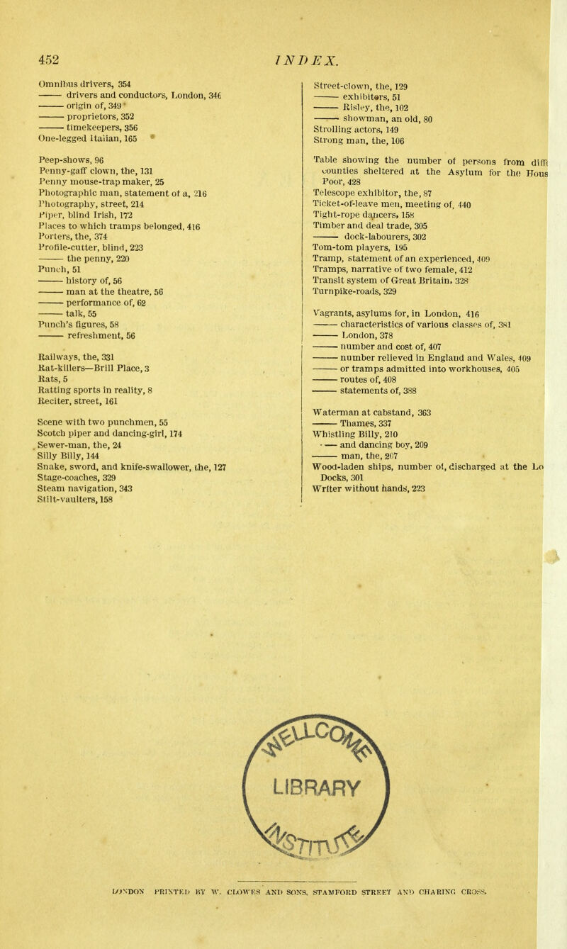 Omnibus drivers, 354 drivers and conductors, London, 346 origin of, 349* proprietors, 352 timekeepers, 356 One-legged Italian, 165 Peep-shows, 96 Penny-gaff clown, the, 131 Penny mouse-trap maker, 25 Photographic man, statement ot a, 216 Photography, street, 214 Piper, blind Irish, 172 Places to which tramps belonged, 416 Porters, the, 374 Profile-cutter, blind, 223 the penny, 220 Punch, 51 history of, 56 man at the theatre, 56 performance of, 62 talk, 55 Punch's figures, 58 refreshment, 56 Railways, the, 331 Rat-killers—Brill Place, 3 Rats, 5 Ratting sports in reality, 8 Reciter, street, 161 Scene with two punchmen, 55 Scotch piper and dancing-girl, 174 Sewer-man, the, 24 Silly Billy, 144 Snake, sword, and knife-swallower, the, 127 Stage-coaches, 329 Steam navigation, 343 Stilt-vaulters.158 Street-clown, the, 129 exhibitors, 51 Risley, the, 102 showman, an old, Strolling actors, 149 Strong man, the, 106 Table showing the number of persons from din; counties sheltered at the Asylum for the Hous Poor, 428 Telescope exhibitor, the, 87 Ticket-of-leave men, meeting of, 440 Tight-rope dancers, 158 Timber and deal trade, 305 dock-labourers, 302 Tom-tom players, 195 Tramp, statement of an experienced, 409 Tramps, narrative of two female, 412 Transit system of Great Britain, 328 Turnpike-roads, 329 Vagrants, asylums for, in London, 416 characteristics of various classes of, 381 London,378 number and cost of, 407 number relieved in England and Wales, 409 or tramps admitted into workhouses, 405 routes of, 408 statements of. 388 Waterman at cabstand, 363 Thames, 337 Whistling Billy, 210 and dancing boy, 209 man, the, 207 Wood-laden ships, number of, discharged at the Lo Docks, 301 Writer without hands, 223