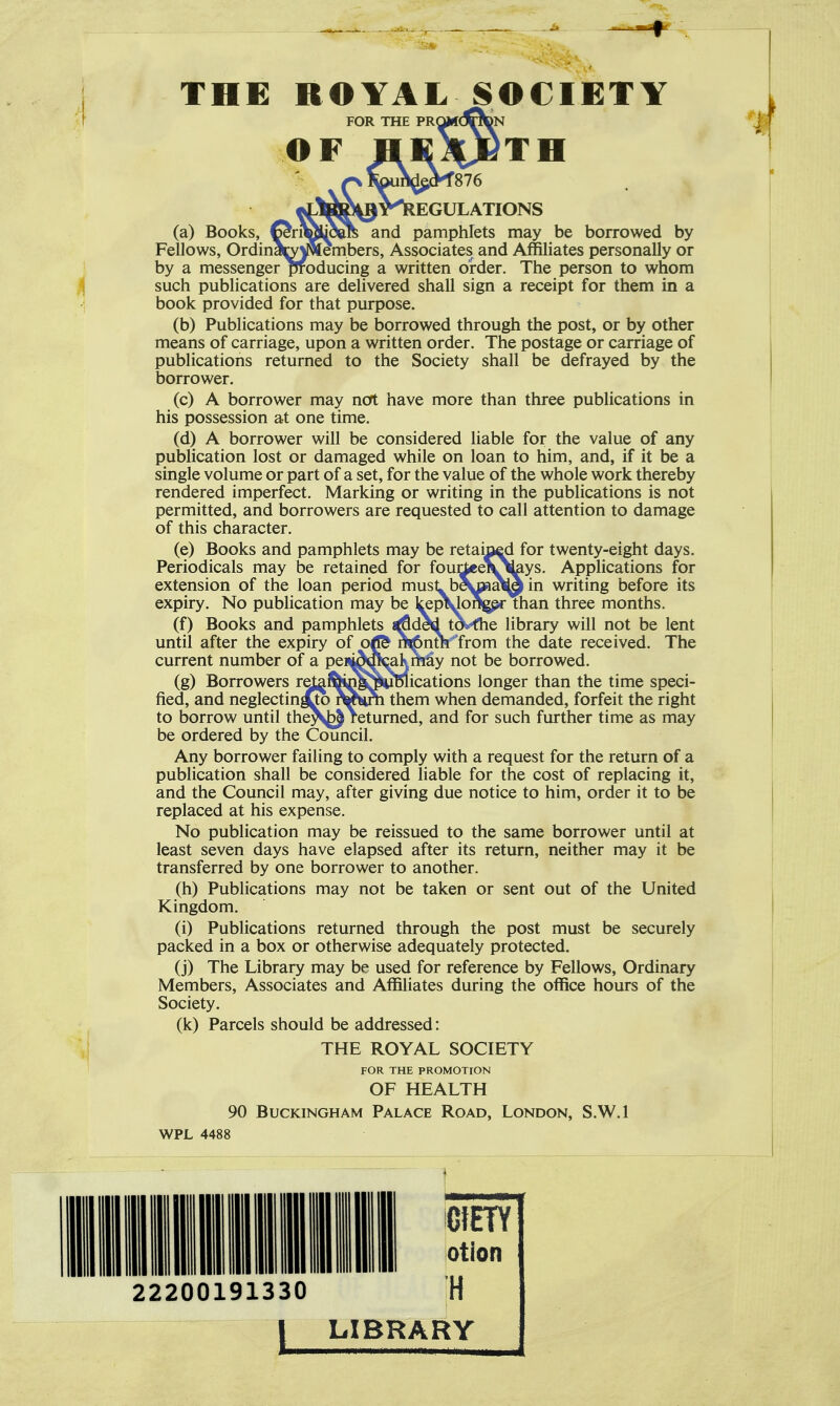 THE ROYAL SOCIETY FOR THE PRQwdoDN OF HEXJ^TH eV^ays. Applications for oaat^in writing before its ^ EGULATIONS (a) Books, ^riMjoare and pamphlets may be borrowed by Fellows, OrdinamNiembers, Associates and Affiliates personally or by a messenger producing a written order. The person to whom such publications are delivered shall sign a receipt for them in a book provided for that purpose. (b) Publications may be borrowed through the post, or by other means of carriage, upon a written order. The postage or carriage of publications returned to the Society shall be defrayed by the borrower. (c) A borrower may ncft have more than three publications in his possession at one time, (d) A borrower will be considered liable for the value of any publication lost or damaged while on loan to him, and, if it be a single volume or part of a set, for the value of the whole work thereby rendered imperfect. Marking or writing in the publications is not permitted, and borrowers are requested to call attention to damage of this character. (e) Books and pamphlets may be retaip^d for twenty-eight days. Periodicals may be retained for four extension of the loan period must be ^ expiry. No publication may be kepMoftgprThan three months. (f) Books and pamphlets «^dcd tot^-fhe library will not be lent until after the expiry of oJ& ni^>nm from the date received. The current number of a pea^M^akmay not be borrowed. (g) Borrowers reJ^i^iMSwBlications longer than the time speci- fied, and neglectin^^ them when demanded, forfeit the right to borrow until the^J returned, and for such further time as may be ordered by the Council. Any borrower failing to comply with a request for the return of a publication shall be considered liable for the cost of replacing it, and the Council may, after giving due notice to him, order it to be replaced at his expense. No publication may be reissued to the same borrower until at least seven days have elapsed after its return, neither may it be transferred by one borrower to another. (h) Publications may not be taken or sent out of the United Kingdom. (i) Publications returned through the post must be securely packed in a box or otherwise adequately protected. (j) The Library may be used for reference by Fellows, Ordinary Members, Associates and Affiliates during the office hours of the Society. (k) Parcels should be addressed: THE ROYAL SOCIETY FOR THE PROMOTION OF HEALTH 90 Buckingham Palace Road, London, S.W.I WPL 4488