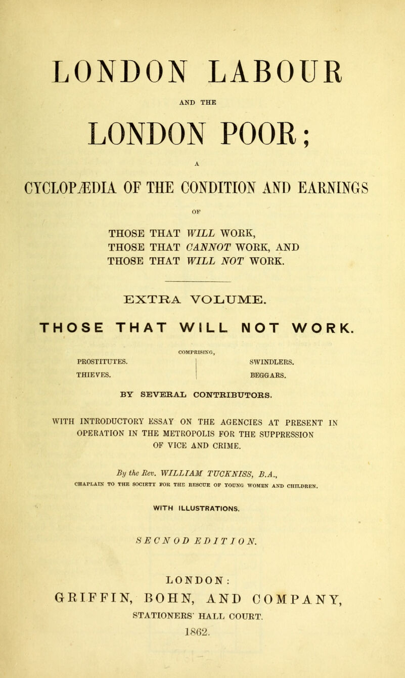 AND THE LONDON POOR; CYCLOPJ^DIA OF THE CONDITION AND EARNINGS OF THOSE THAT WILL WOEK, THOSE THAT CANNOT WOEK, AND THOSE THAT WILL NOT WOEK. EXTRA VOLUME. THOSE THAT WILL NOT WORK COMPRISINCx, PROSTITUTES. THIEVES. SWINDLERS. BEGGARS. BY SEVERAL CONTRIBUTORS. WITH INTRODUCTORY ESSAY ON THE AGENCIES AT PRESENT IN OPERATION IN THE METROPOLIS FOR THE SUPPRESSION OF VICE AND CRIME. By the Rev. WILLIAM TUCKNI8S, B.A., CHAPLAIN TO THE SOCIETY FOR THE RESCUE OF YOUNG WOMEN AND CHILDREN. WITH ILLUSTRATIONS. SECN OD EDITION. LONDON: GRIFFIN, BOHN, AND COMPANY, STATIONERS' HALL COURT. 1862.