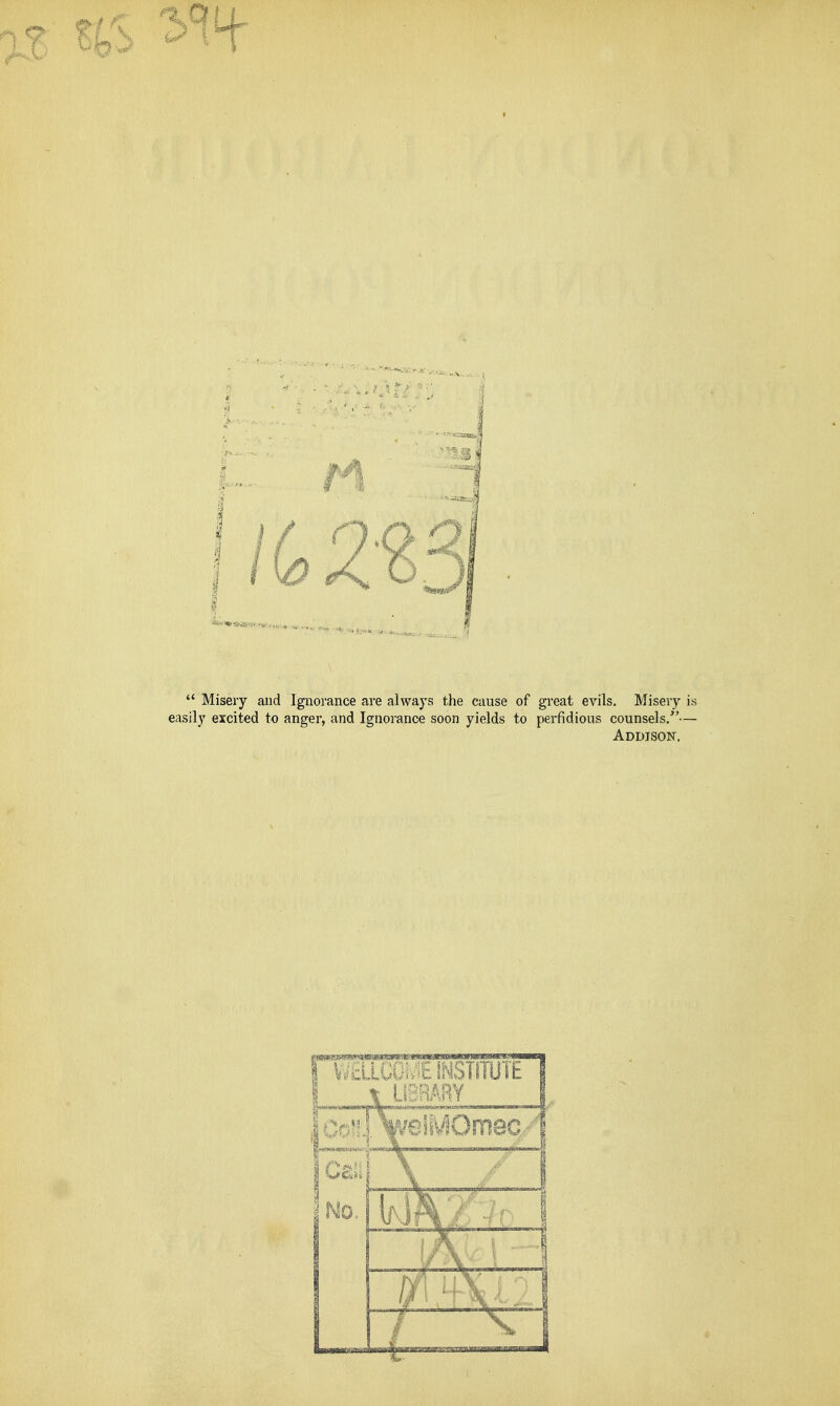  Misery and Ignorance are always the cause of great evils. Misery is easily excited to anger, and Ignorance soon yields to perfidious counsels/'— Addison.