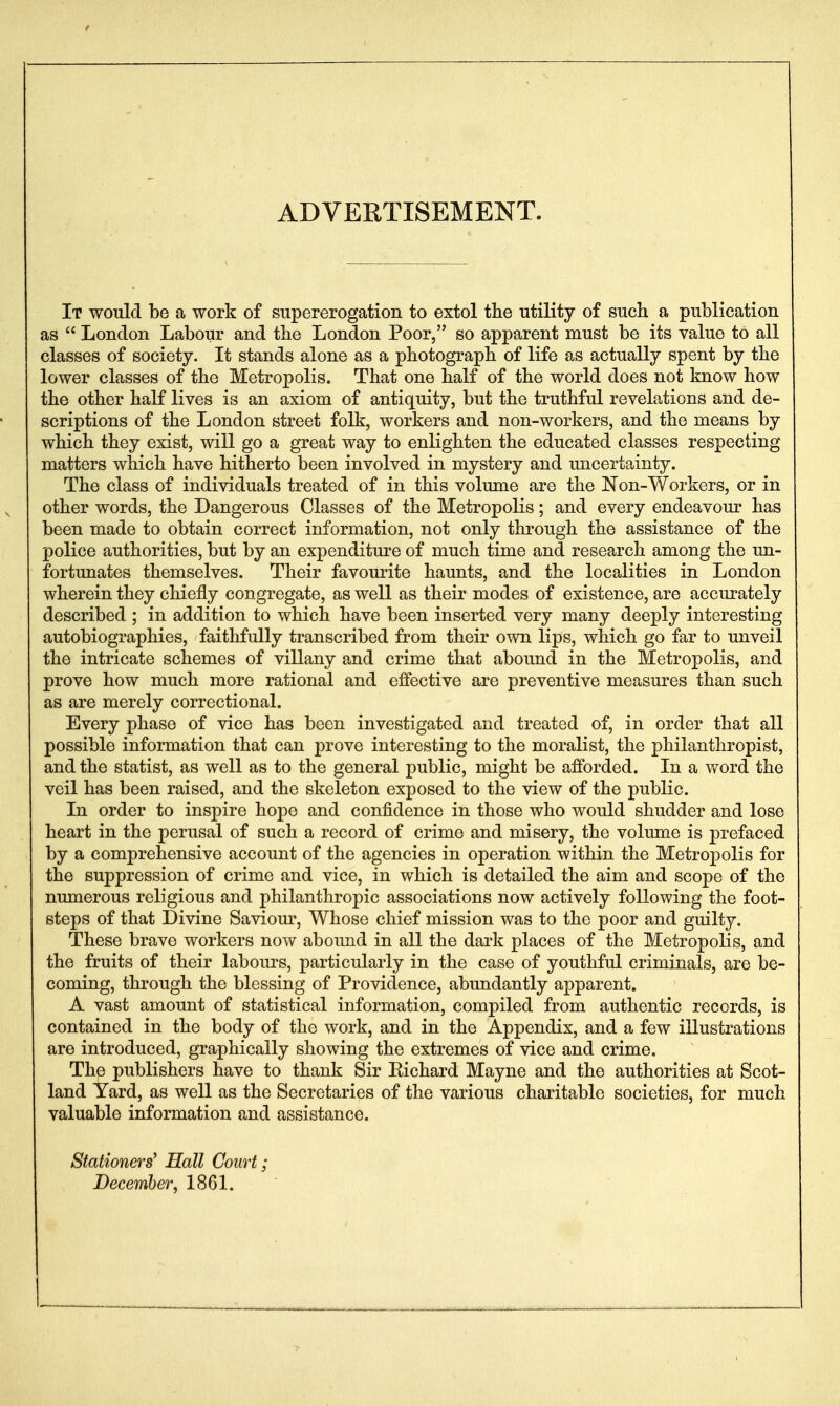 ADVERTISEMENT. It would be a work of supererogation to extol the utility of such a publication as  London Labour and tbe London Poor, so apparent must be its value to all classes of society. It stands alone as a photograph of life as actually spent by the lower classes of the Metropolis. That one half of the world does not know how the other half lives is an axiom of antiquity, but the truthful revelations and de- scriptions of the London street folk, workers and non-workers, and the means by which they exist, will go a great way to enlighten the educated classes respecting matters which have hitherto been involved in mystery and uncertainty. The class of individuals treated of in this volume are the Non-Workers, or in other words, the Dangerous Classes of the Metropolis; and every endeavour has been made to obtain correct information, not only through the assistance of the police authorities, but by an expenditure of much time and research among the un- fortunates themselves. Their favourite haunts, and the localities in London wherein they chiefly congregate, as well as their modes of existence, are accurately described ; in addition to which have been inserted very many deeply interesting autobiographies, faithfully transcribed from their own lips, which go far to unveil the intricate schemes of villany and crime that abound in the Metropolis, and prove how much more rational and effective are preventive measures than such as are merely correctional. Every phase of vice has been investigated and treated of, in order that all possible information that can prove interesting to the moralist, the philanthropist, and the statist, as well as to the general public, might be afforded. In a word the veil has been raised, and the skeleton exposed to the view of the public. In order to inspire hope and confidence in those who would shudder and lose heart in the perusal of such a record of crime and misery, the volume is prefaced by a comprehensive account of the agencies in operation within the Metropolis for the suppression of crime and vice, in which is detailed the aim and scope of the numerous religious and philanthropic associations now actively following the foot- steps of that Divine Saviom^, Whose chief mission was to the poor and guilty. These brave workers now abound in all the dark places of the Metropolis, and the fruits of their labours, particularly in the case of youthful criminals, are be- coming, through the blessing of Providence, abundantly apparent. A vast amount of statistical information, compiled from authentic records, is contained in the body of the work, and in the Appendix, and a few illustrations are introduced, graphically showing the extremes of vice and crime. The publishers have to thank Sir Eichard Mayne and the authorities at Scot- land Yard, as well as the Secretaries of the various charitable societies, for much valuable information and assistance. Stationers' Hall Court; December^ 1861.