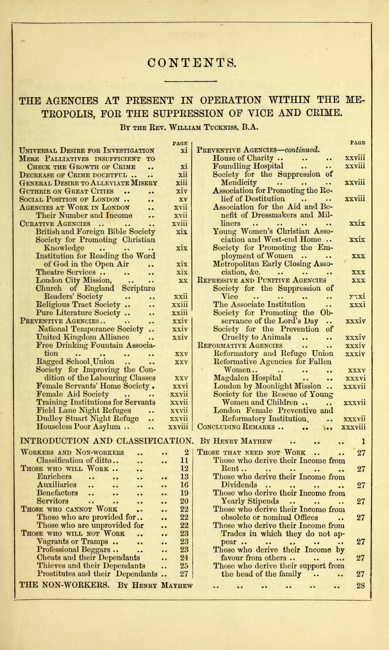 CONTENTS. THE AGENCIES AT PEESENT IN OPEEATION WITHIN THE ME- TEOPOLIS, FOE THE SUPPEESSION OF VICE AND CEIME. By the Rev. William Tuckniss, B.A. Univeesal Desire for Investigation Mere Palliatives insufficient to Check the Growth of Crime Decrease op Crime doubtful .. General Desire to Alleviate Misery Guthrie ON Great Cities Social Position of London .. Agencies at Work in London Their Number and Income Curative Agencies .. British and Foreign Bible Society Society for Promoting Chi'istian Knowledge Institution for Reading the Word of God in the Open Air Theatre Services .. London City Mission, Church of England Scripture Readers' Society Religious Tract Society .. Pure Literature Society .. Preventive Agencies National Temperance Society .. United Kingdom Alliance Free Drinldug Fountain Associa- tion Ragged School .Union Society for Improving the Con- dition of the Labouring Classes Female Servants' Home Society . Female Aid Society Training Institutions for Servants Field Lane Night Refuges Dudley Stuart Night Refuge .. Houseless Poor Asylum .. PAGE xi xi xii xiii xiv XV xvii xvii xviii xix XIX xix XX xxii xxiii xxiii xxiv xxiv xxiv XXV XXV XXV xxvi xxvii xxvii xxvii xxvii xxviii Preventive Agencies—continued. House of Charity Foundling Hospital Society for the Suppression of Mendicity Association for Promoting the Re- lief of Destitution Association for the Aid and Be- nefit of Dressmakers and Mil- liners Young Women's Christian Asso- ciation and West-end Home .. Society for Promoting the Em- ployment of Women .. Metropolitan Early Closing Asso- ciation, &c. Repressive and Punitive Agencies Society for the Suppression of Vice The Associate Institution Society for Promoting the Ob- servance of the Lord's Day .. Society for the Prevention of Cruelty to Animals Reformative Agencies Reformatory and Refuge Union Reformative Agencies for Fallen Women.. Magdalen Hospital London by Moonlight Mission .. Society for the Rescue of Young Women and Children .. London Female Preventive and Reformatory Institution, Concluding Remarks .. ,. XXVlll xxviii xxviii xxviii xxix xxix XXX XXX XXX rixi xxxi xxxiv xxxiv xxxiv XXXV xxxvi xxxvii XXX vn xxxviii INTRODUCTION AND CLASSIFICATION. By Henry Mayhew Workers and Non-workers Classification of ditto Those who will Work Enrichers Auxiliaries Benefactors Servitors Those who cannot Work Those who are provided for.. Those who are unprovided for Those who will not Work Vagrants or Tramps .. Professional Beggars .. Cheats and their Dependants Tliieves and their Dependants Prostitutes and their Dependants 2 11 12 13 16 19 20 22 22 22 23 23 23 24 25 27 THE NON-WORKERS. By Henry Mayhew Those that need not Work .. .. 27 Tiiose who derive their Income from Rent 27 Those who derive their Income from Dividends .. .. .. ., 27 Those who derive their Income from Yearly Stipends .. .. .. 27 Those who derive their Income from obsolete or nominal Offices .. 27 Those who derive their Income from Trades in which they do not ap- pear 27 Those who derive their Income by favour from others .. 27 Thoso who derive their support from the head of the family .. .. 27 28