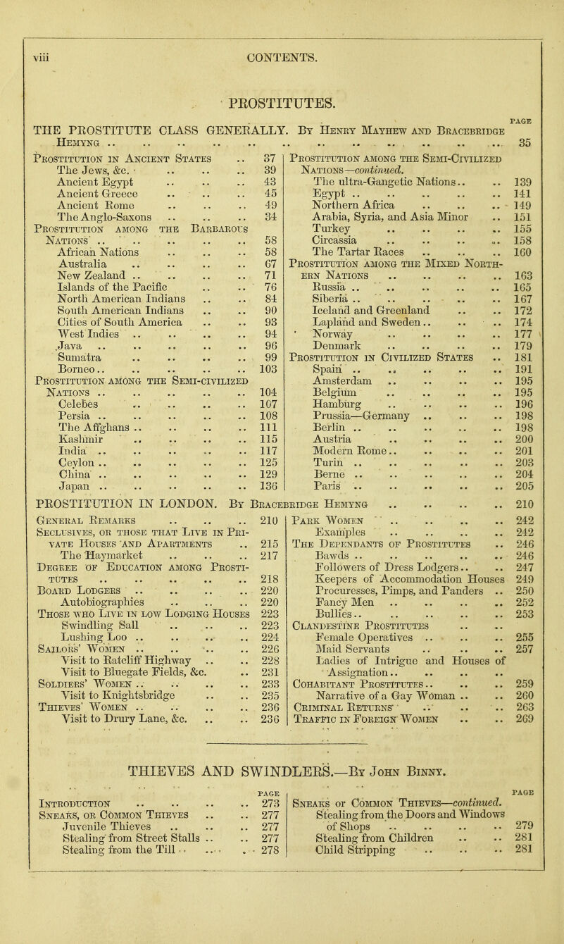 PEOSTITUTES. PAGE THE PROSTITUTE CLASS GENERALLY. By Henry Mayhew and Bracebridge Hemyng .. .. .. .. .. .. ... .. .. ... 35 Prostitution in Ancient States .. 37 Tlie Jews, &c. • 39 Ancient Egypt .. .. .. 43 Ancient Greece .. .. .. 45 Ancient Rome .. .. .. 49 The Anglo-Saxons 34 Prostitution among the Barbarous Nations' .. ' .. .. .. 58 African Nations .. .. .. 58 Australia .. .. .. 67 New Zealand 71 Islands of the Pacific .. .. 76 North American Indians .. .. 84 South American Indians .. .. 90 Cities of South America .. .. 93 West Indies .. .. .. 94 .Java .. .. .. .. .. 96 Sumatra .. .. .. .. 99 Borneo 103 Prostitution among the Semi-civilized Nations .. .. .. .. .. 104 Celebes 107 Persia 108 TheAffghans Ill Kashmir .. .. .. .. 115 India ..117 Cevlon .. .= .. .. 125 Cliina 129 Japan ,. .. .. .. .. 136 General Remarks 210 Seclusives, or those that Live in Pri- vate Houses'AND Apartments .. 215 The Haymarket 217 Degree of Education among Prosti- tutes 218 Board Lodgers .. 220 Autobiographies .. .. 220 Those who Live in low Lodging Houses 223 Swindling Sail 223 Lushing Loo .. .. .. .. 224 Sailors' Women .. .. .. .. 226 Visit to Ratcliff Highway .. ..228 Visit to Bluegate Fields, &c. .. 231 Soldiers' Women . . . . .. .. 233 Visit to Knightsbridge .. .. 235 Thieves' Women 236 Visit to Drury Lane, &c. .. 236 PAGE Introduction 273 Sneaks, or Common Thieves .. .. 277 Juvenile Thieves 277 Stealing from Street Stalls .. .. 277 Stealing from the Till ■. .. . . 278 Prostitution among the Semi-Civilized Nations —continued. The ultra-Gangetic Nations.. .. 139 Egypt 141 Northern Africa .. .. .. 149 Arabia, Syria, and Asia Minor .. 151 Turkey 155 Circassia .. .. .. ... 158 The Tartar Races 160 Prostitution among the Mixed North- ern Nations .. .. .. .. 163 Russia .. .. .. .. .. 165 Siberia .. .. .. .. .. 167 Iceland and Greenland .. .. 172 Lapland and Sweden,. .. .. 174 • Norway .. 177 Denmark .. .. .. .. 179 Prostitution in Civilized States .. 181 Spain .. 191 Amsterdam .. .. .. .. 195 Belgium .. .. .. .. 195 Hamburg .. 196 Prussia—Germany .. .. .. 198 Berlin 198 Austria 200 Modern Rome 201 Turin .. 203 Berne .. .. 204 Paris 205 210 Park Women '' .. .. ' .. .. 242 Examples .. .. .. .. 242 The Dependants of Prostitutes .. 246 Bawds 246 Followers of Dress Lodgers.. .. 247 Keepers of Accommodation Houses 249 Procuresses, Pimps, and Panders .. 250 Fancy Men 252 Bullies 253 Clandestine Prostitutes Female Operatives .. .. .. 255 Maid Servants 257 Ladies of Intrigue and Houses of Assignation.. Cohabitant Prostitutes.. .. .. 259 Narrative of a Gay Woman .. .. 260 Criminal Returns* • ..' .. .. 263 Traffic in Foreign Women .. .. 269 PAGE Sneaks or Common Thieves—continued. Stealing from the Doors and Windows of Shops '.. ■ 279 Stealing from Children .. .. 281 Child Stripping 281 PROSTITUTION IN LONDON. By Bracebridge Hemyng THIEVES AND SWINDLEES.—By John Binnt.