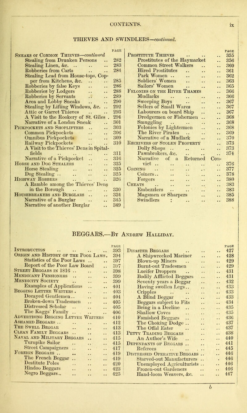 THIEVES AND SWINDLERS—coniwiwe^^. PAGE Sneaks or Common Thieves—continued Stealing from Drunken Persons .. 282 Stealing Linen, &c. .. .. .. 283 Robberies from Carts .. .. 284 Stealing Lead from House-tops, Cop- per from Kitchens, &c. .. .. 285 Robberies by false Keys .. .. 286 Robberies by Lodgers .. .. 288 Robberies by Servants .. .. 289 Area and Lobby Sneaks .. .. 290 Stealing by Lifting Windows, &c. .. 292 Attic or Garret Thieves .. .. 293 A Visit to the Rookery of St. Giles . 294 Narrative of a London Sneak .. 301 Pickpockets and Shoplifters .. .. 303 Common Pickpockets .. .. 306 Omnibus Pickpockets .. .. 309 Railway Pickpockets .. .. 310 A Visit to the Thieves' Dens in Spital- fields 311 Narrative of a Pickpocket .. 316 HoESE AND Dog Stealers .. .. 325 Horse Stealing .. .. .. 325 Dog Stealing 325 Highway Robbers .. .. .. 326 A Ramble among the Thieves' Dens in the Borough ,. ., ., 330 Housebreakers and Burglars .. .. 334 Narrative of a Burglar .. .. 345 Narrative of another Burglar .. 349 PAGE Prostitute Thieves 355 Prostitutes of the Haymarket .. 356 Common Street Walkers .. .. 360 Hired Prostitutes 361 Park Women 362 Soldiers' Women 363 Sailors' Women .. .. .. 365 Felonies on the River Thames .. 366 Mudlarks 366 Sweeping Boys .. .. .. 367 Sellers of Small Wares .. .. 367 Labourers on board Ship .. .. 367 Dredgermen or Fishermen .. .. 368 Smuggling 368 Felonies by Lightermen .. .. 368 The River Pirates 369 Narrative of a Mudlark .. .. 370 Receivers of Stolen Property .. 373 Dolly Shops 373 Pawnbrokers, &c. .. .. .. 374 Narrative of a Returned Con- vict 376 Coining .. .. .. 377 Coiners 378 Forgers 380 Cheats 383 Embezzlers .. .. .. 383 Magsmen or Sharpers .. .. 385 Swindlers : 388 BEGGAES.—By Andrew Halliday. Introduction Origin and History or the Poor Law Statistics of the Poor Laws .. Report of the Poor Law Board Street Beggars in 1816 .. Mendicant Pensioners .. Mendicity Society Examples of Applications .. Begging Letter Writers . Decayed Gentlemen.. Broken-down Tradesmen Distressed Scholar .. The Kaggs'Family .. Advertising Begging LsTTEit Writers Ashamed Beggars .. The Swell Beggar Clean Family Beggars .. Naval and Military Beggars .. Turnpike Sailor Street Campaigners .. ,, Foreign Beggars .. The French Beggar .. Destitute Poles Hindoo Beggars Negro Beggars PAGE 393 394 397 397 398 399 399 401 403 404 405 405 406 410 412 413 413 415 415 417 419 419 420 423 425 Disaster Beggars A Shipwrecked Mariner Blown-up Miners Burnt-out Tradesmen Lucifer Droppers Bodily Afflicted Beggars Seventy years a Beggar Having swollen Legs.. Cripples A Blind Beggar Beggars subject to Fits Being in a Decline Shallow Coves Famished Beggars The Choking Dodge .. The Offal Eater Petty Trading Beggars An Author's Wife Dependants op Beggars .. Referees Distressed Operative Beggars Starved-out Manufacturers Unemployed Agriculturists Frozen-out Gardeners Hand-loom Weavers, &c. PAGE 427 428 429 429 431 431 432 433 433 433 434 435 435 436 437 437 438 440 441 445 446 446 446 446 447 h