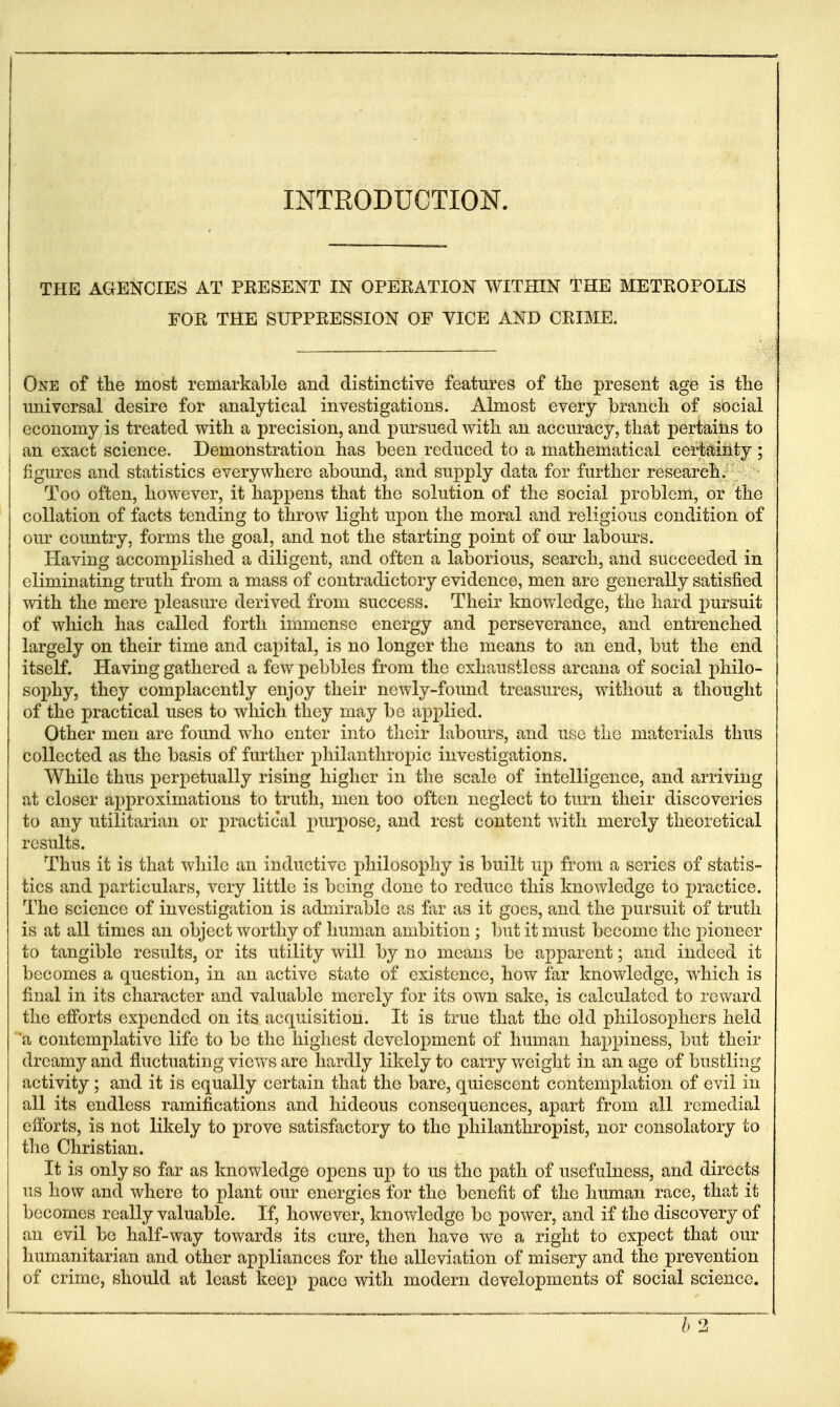 INTRODUCTION. THE AGENCIES AT PEESENT IN OPERATION WITHIN THE METROPOLIS FOR THE SUPPRESSION OF VICE AND CRIME. One of the most remarkable and distinctive featui'es of tiie present age is tlie universal desire for analytical investigations. Almost every branch of social economy is treated with a precision, and pm*sued with an accuracy, that pertains to an exact science. Demonstration has been reduced to a mathematical certainty ; figures and statistics everywhere abound, and supply data for further research. Too often, however, it happens that the solution of the social problem, or the collation of facts tending to throw light upon the moral and religious condition of our country, forms the goal, and not the starting point of om- labours. Having accomplished a diligent, and often a laborious, search, and succeeded in eliminating truth from a mass of contradictory evidence, men are generally satisfied with the mere pleasm-e derived from success. Their knowledge, the hard pursuit of which has called forth immense energy and perseverance, and entrenched largely on their time and capital, is no longer the means to an end, but the end itself. Having gathered a few pebbles from the cxhaustlcss arcana of social philo- sophy, they complacently enjoy their newly-foimd treasures, without a thought of the practical uses to which they may be ap2:)lied. Other men are found who enter into their labours, and use the materials thus collected as the basis of fm-ther philanthropic investigations. While thus perpetually rising higher in the scale of intelligence, and arriving at closer approximations to truth, men too often neglect to turn their discoveries to any utilitarian or practical purpose, and rest content with merely theoretical results. Thus it is that while an inductive philosophy is built up from a series of statis- tics and particulars, very little is being done to reduce this knowledge to j^ractice. The science of investigation is admirable as far as it goes, and the pursuit of truth is at all times an object worthy of human ambition; but it must become the pioneer to tangible results, or its utility will by no means be apparent; and indeed it becomes a question, in an active state of existence, how far knowledge, which is final in its character and valuable merely for its own sake, is calculated to reward the efforts expended on its acquisition. It is true that the old philosophers held a contemplative life to be the highest development of human happiness, but their dreamy and fluctuating views are hardly likely to carry weight in an age of bustling activity ; and it is equally certain that the bare, quiescent contemplation of evil in all its endless ramifications and hideous consequences, apart from all remedial efforts, is not likely to prove satisfactory to the philanthropist, nor consolatory to the Christian. It is only so far as knowledge opens up to us the path of usefulness, and directs us how and where to plant our energies for the benefit of the human race, that it becomes really valuable. If, however, knovdedge be power, and if the discovery of an evil be half-way towards its cure, then have we a right to expect that our humanitarian and other appliances for the alleviation of misery and the prevention of crime, should at least keep pace with modern developments of social science.