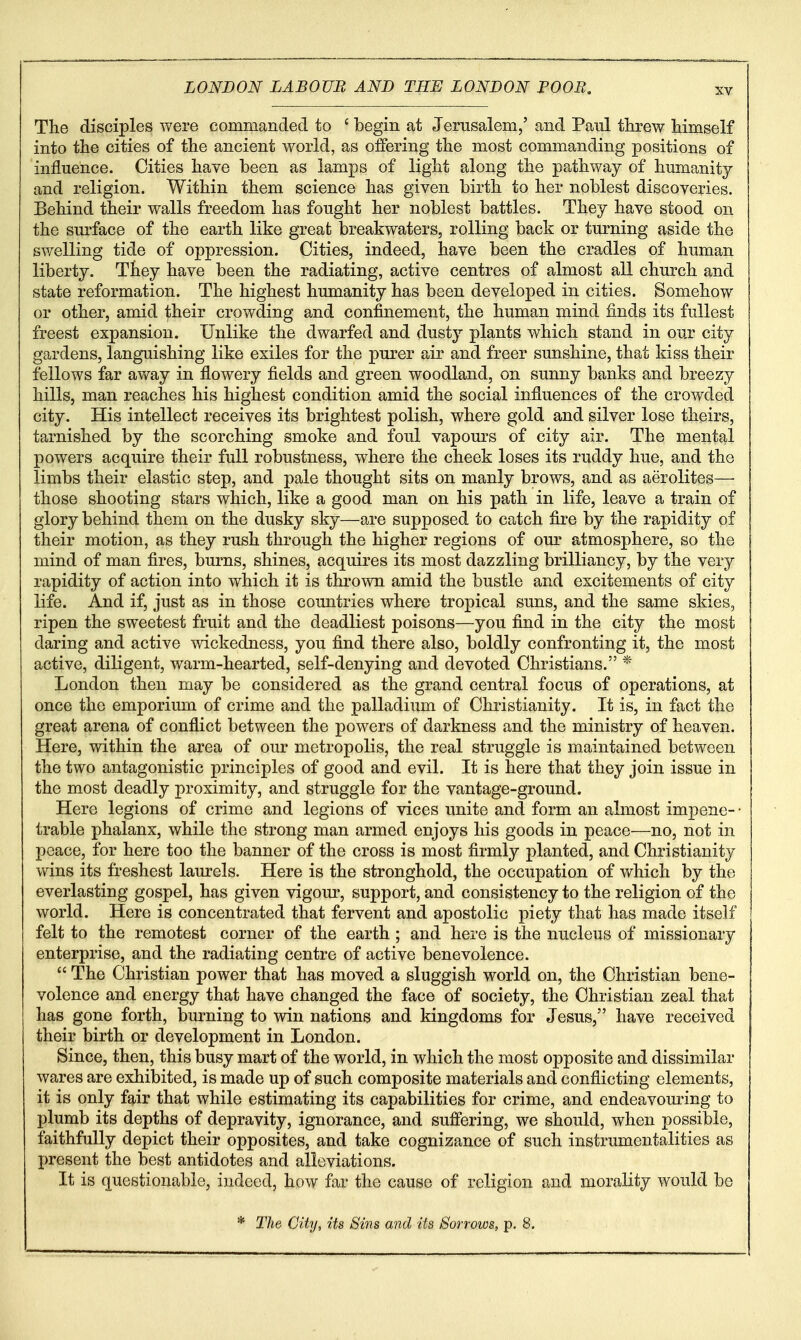 The disciples were commanded to ' begin at Jerusalem/ and Paul threw himself into the cities of the ancient world, as offering the most commanding positions of influence. Cities have been as lamps of light along the pathvv^ay of humanity and religion. Within them science has given birth to her noblest discoveries. Behind their walls freedom has fought her noblest battles. They have stood on the surface of the earth like great breakwaters, rolling back or turning aside the swelling tide of oppression. Cities, indeed, have been the cradles of human liberty. They have been the radiating, active centres of almost all church and state reformation. The highest humanity has been developed in cities. Somehow or other, amid their crowding and confinement, the human mind finds its fullest freest expansion. Unlike the dwarfed and dusty plants which stand in our city gardens, languishing like exiles for the purer air and freer sunshine, that kiss their fellows far av^ay in flowery fields and green woodland, on sunny banks and breezy hills, man reaches his highest condition amid the social influences of the crowded city. His intellect receives its brightest polish, where gold and silver lose theirs, tarnished by the scorching smoke and foul vapom's of city air. The mental powers acquire their full robustness, where the cheek loses its ruddy hue, and the limbs their elastic step, and pale thought sits on manly brows, and as aerolites—■ those shooting stars which, like a good man on his path in life, leave a train of glory behind them on the dusky sky—are supposed to catch fire by the rapidity of their motion, as they rush through the higher regions of our atmosphere, so the mind of man fires, burns, shines, acquires its most dazzling brilliancy, by the very rapidity of action into which it is thrown amid the bustle and excitements of city life. And if, just as in those countries where tropical suns, and the same skies, ripen the sweetest fruit and the deadliest poisons—you find in the city the most daring and active wickedness, you find there also, boldly confronting it, the most active, diligent, warm-hearted, self-denying and devoted Christians. * London then may be considered as the grand central focus of operations, at once the emporium of crime and the palladium of Christianity. It is, in fact the great arena of conflict between the powers of darkness and the ministry of heaven. Here, within the area of our metropolis, the real struggle is maintained between the two antagonistic principles of good and evil. It is here that they join issue in the most deadly proximity, and struggle for the vantage-ground. Here legions of crime and legions of vices unite and form an almost impene- • trable phalanx, while the strong man armed enjoys his goods in peace—no, not in peace, for here too the banner of the cross is most firmly planted, and Christianity wins its freshest laurels. Here is the stronghold, the occupation of which by the everlasting gospel, has given vigour, support, and consistency to the religion of the world. Here is concentrated that fervent and apostolic piety that has made itself felt to the remotest corner of the earth ; and here is the nucleus of missionary enterprise, and the radiating centre of active benevolence.  The Christian power that has moved a sluggish world on, the Christian bene- volence and energy that have changed the face of society, the Christian zeal that has gone forth, burning to win nations and kingdoms for Jesus, have received their birth or development in London. Since, then, this busy mart of the world, in which the most opposite and dissimilar wares are exhibited, is made up of such composite materials and conflicting elements, it is only fair that while estimating its capabilities for crime, and endeavouring to plumb its depths of depravity, ignorance, and suffering, we should, when possible, faithfully depict their opposites, and take cognizance of such instrumentalities as present the best antidotes and alleviations. It is questionable, indeed, how far the cause of religion and morality would be The City, its Sins and its Sorrows, p. 8.