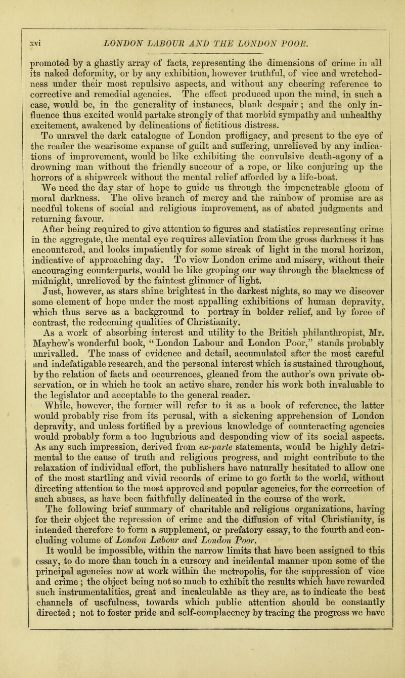promoted by a ghastly array of facts, representing tlie dimensions of crime in all its naked deformity, or by any exhibition, however truthful, of vice and wretched- ness Tinder their most repulsive aspects, and without any cheering reference to corrective and remedial agencies. The effect produced upon the mind, in such a case, would be, in the generality of instances, blank despair; and the only in- fluence thus excited would partake strongly of that morbid sympathy and unhealthy excitement, awakened by delineations of fictitious distress. To unravel the dark catalogue of London profligacy, and present to the eye of the reader the wearisome expanse of guilt and suffering, unrelieved by any indica- tions of improvement, would be like exhibiting the convulsive death-agony of a drowning man without the friendly succour of a rope, or like conjuring up the horrors of a shipwreck without the mental relief afforded by a life-boat. We need the day star of hope to guide us through the impenetrable gloom of moral darkness. The olive branch of mercy and the rainbow of promise are as needful tokens of social and religious improvement, as of abated judgments and returning favour. After being required to give attention to figures and statistics representing crime in the aggregate, the mental eye requires alleviation from the gross darkness it has encountered, and looks impatiently for some streak of light in the moral horizon, indicative of approaching day. To view London crime and misery, without their encouraging counterparts, would be like groping our way through the blackness of midnight, unrelieved by the faintest glimmer of light. Just, however, as stars shine brightest in the darkest nights, so may we discover some element of hope under the most appalling exhibitions of human depravity, which thus serve as a background to portray in bolder relief, and by force of contrast, the redeeming qualities of Christianity. As a work of absorbing interest and utility to the British philanthropist, Mr. Mayhew's wonderful book,  London Labour and London Poor, stands probably unrivalled. The mass of evidence and detail, accumulated after the most careful and indefatigable research, and the personal interest which is sustained throughout, by the relation of facts and occurrences, gleaned from the author's own private ob- servation, or in which he took an active share, render his work both invaluable to the legislator and acceptable to the general reader. While, however, the former will refer to it as a book of reference, the latter would probably rise from its perusal, with a sickening apprehension of London depravity, and unless fortified by a previous knowledge of counteracting agencies would probably form a too lugubrious and desponding view of its social aspects. As any such impression, derived from ex-]parte statements, would be highly detri- mental to the cause of truth and religious progress, and might contribute to the relaxation of individual effort, the publishers have naturally hesitated to allow one of the most startling and vivid records of crime to go forth to the world, without directing attention to the most approved and popular agencies, for the correction of such abuses, as have been faithfully delineated in the course of the work. The following brief summary of charitable and religious organizations, having for their object the repression of crime and the diffusion of vital Christianity, is intended therefore to form a supplement, or prefatory essay, to the fourth and con- cluding volume of London Labour and London Poor. It would be impossible, within the narrow limits that have been assigned to this essay, to do more than touch in a cursory and incidental manner upon some of the principal agencies now at work within the metropolis, for the suppression of vice and crime ; the object being not so much to exhibit the results which have rewarded such instrumentalities, great and incalculable as they are, as to indicate the best channels of usefulness, towards which public attention should be constantly directed; not to foster pride and self-complacency by tracing the progress we have