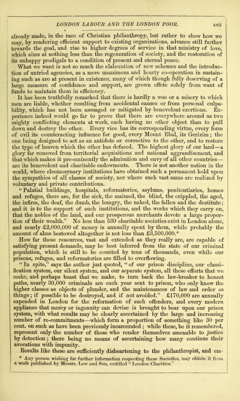 already made, in the race of Christian philanthropy, but rather to show how we may, by rendering efficient support to existing organizations, advance still further I towards the goal, and rise to higher degrees of service in that ministry of love, which aims at nothing less than the regeneration of society, and the restoration of its unhappy prodigals to a condition of present and eternal peace. What we want is not so much the elaboration of new schemes and the introduc- tion of untried agencies, as a more unanimous and hearty co-operation in sustain- ing such as are at present in existence, many of which though fully deserving of a large measm^e of confidence and support, are grown effete solely from want of funds to maintain them in efficiency. It has been truthfully remarked that there is hardly a woe or a misery to which men are liable, whether resulting from accidental causes or from personal culpa- bility, which has not been assuaged or mitigated by benevolent exertions. Ex- perience indeed would go far to prove that there are everywhere around us two mighty conflicting elements at work, each having no other object than to pull down and destroy the other. Every vice has its corresponding virtue, every form of evil its counteracting influence for good, every Mount Ebal, its Gerizim; the one being designed to act as an antidote or corrective to the other, and to restore the type of heaven which the other has defaced. The highest glory of our land—a glory far removed from territorial acquisitions and national aggrandisement, and that which makes it pre-eminently the admiration and envy of all other countries— are its benevolent and charitable endo^vments. There is not another nation in the world, where eleemosynary institutions have obtained such a permanent hold upon the sympathies of all classes of society, nor where such vast sums are realized by voluntary and private contributions. Palatial buildings, hospitals, reformatories, asylums, penitentiaries, homes and refuges, there are, for the sick, the maimed, the blind, the crippled, the aged, the infirm, the deaf, the dumb, the hungry, the naked, the fallen and the destitute; and it is to the supj^ort of such institutions, and the works which they carry on, that the nobles of the land, and our prosperous merchants devote a large propor- tion of their wealth. No less than 530 charitable societies exist in London alone, and nearly £2,000,000 of money is annually spent by them, while probably the amount of alms bestowed altogether is not less than £3,500,000.* How far these resources, vast and extended as they really are, are capable of satisfying present demands, may be best inferred from the state of our criminal population, which is still to be counted by tens of thousands, even while our prisons, refuges, and reformatories are filled to overflowing.  In spite, says the author just quoted,  of our prison discipline, our classi- fication system, oui' silent system, and our separate system, all these efforts that we I make, and perhaps boast that we make, to turn back the law-breaker to honest paths, nearly 30,000 criminals are each year sent to prison, who only know the higher classes as objects of plunder, and the maintenances of law and order as things ; if possible to be destroyed, and if not avoided. £170,000 are annually expended in London for the reformation of such offenders, and every modern appliance that mercy or ingenuity can devise is brought to bear upon oui* prison system, with what results may be clearly ascertained by the large and increasing number of re-commitments—which form a proportion of something like 30 per cent, on such as have been previously incarcerated ; while these, be it remembered, represent only the number of those who render themselves amenable to justice by detection ; there being no means of ascertaining how many continue their avocations with impunity. Eesults like these are sufficiently disheartening to the philanthropist, and em- * Any person wishing for further information respecting these Societies, may obtain it from a work published by Messrs. Low and Son, entitled London Charities.