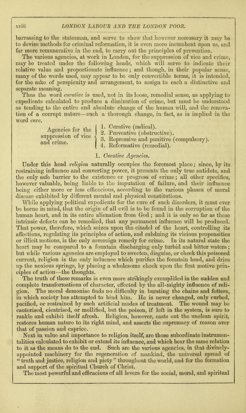 barrassing to the statesman, and serve to sIioy/ that however necessary it may be to devise methods for criminal reformation, it is even more incumbent upon us, and far more remunerative in the end, to carry out the principles of prevention. The various agencies, at work in London, for the suppression of vice and crime, may be treated under the following heads, which will serve to indicate their relative value and proportionate influence; and though, in their popular sense, many of the words used, may appear to be only convertible terms, it is intended, for the sake of perspicuity and arrangement, to assign to each a distinctive and separate meaning. Thus the word curative is used, not in its loose, remedial sense, as applying to expedients calculated to produce a diminution of crime, but must be understood as tending to the entire and absolute change of the human will, and the renova- tion of a corrupt nature—such a thorough change, in fact, as is implied in the word cure. Under this head religion naturally occupies the foremost place; since, by its restraining influence and converting power, it presents the only true antidote, and the only safe barrier to the existence or progress of crime; all other specifics, hov/ever valuable, being liable to the imputation of failure, and their influence being either more or less efficacious, according to the various phases of moral disease exhibited by different mental and physical constitutions. While applying political expedients for the cure of such disorders, it must ever be borne in mind, that the origin of all evil is to be found in the corruption of the human heart, and in its entire alienation from God ; and it is only so far as these intrinsic defects can be remedied, that any permanent influence will be produced. That power, therefore, which seizes upon the citadel of the heart, controlling its affections, regulating its principles of action, and subduing its vicious propensities or illicit motions, is the only sovereign remedy for crime. In its natural state the heart may be compared to a fountain discharging only turbid and bitter waters; but while various agencies are employed to sweeten, disguise, or check this poisoned current, religion is the only influence which purifies the fountain head, and dries up the noxious springs, by placing a wholesome check upon the first motive prin- I ciples of action—the thoughts. The truth of these remarks is even more strikingly exemplified in the sudden and complete transformations of character, effected by the all-mighty influence of reli- gion. The moral demoniac finds no difficulty in bursting the chains and fetters, in which society has attempted to bind him. He is never changed, only curbed, pacified, or restrained by such artificial modes of treatment. The wound may be cauterised, cicatrised, or mollified, but the poison, if left in the system, is sure to rankle and exhibit itself afresh. Eeligion, however, casts out the unclean spirit, restores human nature to its right mind, and asserts the supremacy of reason over that of passion and caprice. Next in value and importance to religion itself, are those subordinate instrumen- talities calculated to exhibit or extend its influence, and which bear the same relation to it as the means do to the end. Such are the various agencies, in that divinely- appointed machinery for the regeneration of mankind, the universal spread of  truth and justice, religion and piety  throughout the world, and for the formation and support of the spiritual Church of Christ. The most powerful and efficacious of all levers for the social, moral, and spiritual Agencies for the suppression of vice < and crime. 1. Curative (radical). 2. Preventive (obstructive). 3. Eepressive and punitive (compulsory). 4. Eeformative (remedial). 1. Curative Agencies.