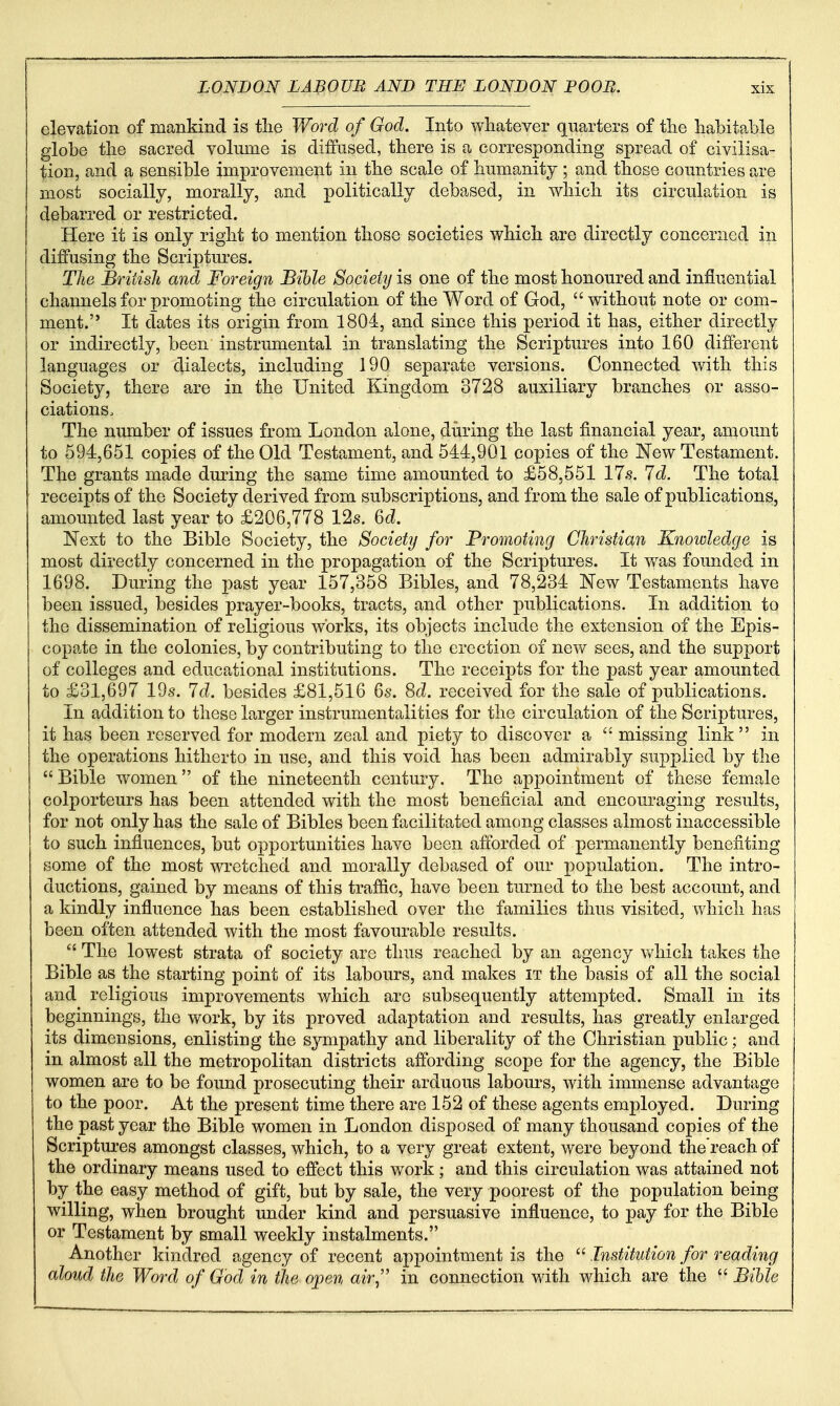 elevation of mankind is tlie Word of God. Into whatever quarters of tlie habitable globe the sacred volume is diffused, there is a corresponding spread of civilisa- tion, and a sensible improvement in the scale of humanity ; and those countries are most socially, morally, and politically debased, in which its circulation is debarred or restricted. Here it is only right to mention those societies which are directly concerned in diffusing the Scriptm^es. The British and Foreign Bible Society is one of the most honoured and influential channels for promoting the circulation of the Word of God, without note or com- ment. It dates its origin from 1804, and since this period it has, either directly or indirectly, been instrumental in translating the Scriptures into 160 different languages or dialects, including 190 separate versions. Connected with this Society, there are in the United Kingdom 3728 auxiliary branches or asso- ciations. The number of issues from London alone, during the last financial year, amount to 694,651 copies of the Old Testament, and 544,901 copies of the New Testament. The grants made dming the same time amounted to £58,551 17s. 7d. The total receipts of the Society derived from subscriptions, and from the sale of publications, amounted last year to £206,778 12s. 6d. Next to the Bible Society, the Society for Promoting Christian Knowledge is most directly concerned in the propagation of the Scriptures. It was founded in 1698. During the past year 157,358 Bibles, and 78,234 New Testaments have been issued, besides prayer-books, tracts, and other publications. In addition to the dissemination of religious works, its objects include the extension of the Epis- copate in the colonies, by contributing to the erection of new sees, and the support of colleges and educational institutions. The receipts for the past year amounted to £31,697 19s. Id. besides £81,516 6s. 8c?. received for the sale of publications. In addition to these larger instrumentalities for the circulation of the Scriptures, it has been reserved for modern zeal and piety to discover a  missing link in the operations hitherto in use, and this void has been admirably supplied by the Bible women of the nineteenth century. The appointment of these female colporteurs has been attended with the most beneficial and encouraging results, for not only has the sale of Bibles been facilitated among classes almost inaccessible to such influences, but opportunities have been afforded of permanently benefiting some of the most wretched and morally debased of our population. The intro- ductions, gained by means of this traffic, have been turned to the best account, and a kindly influence has been established over the families thus visited, which has been often attended with the most favourable results.  The lowest strata of society are thus reached by an agency which takes the Bible as the starting point of its labours, and makes it the basis of all the social and religious improvements v/hich are subsequently attempted. Small in its beginnings, the work, by its proved adaptation and results, has greatly enlarged its dimensions, enlisting the sympathy and liberality of the Christian public; and in almost all the metropolitan districts affording scope for the agency, the Bible women are to be found prosecuting their arduous labours, with immense advantage to the poor. At the present time there are 152 of these agents employed. During the past year the Bible women in London disposed of many thousand copies of the Scriptui-es amongst classes, which, to a very great extent, were beyond the'reach of the ordinary means used to effect this work ; and this circulation was attained not by the easy method of gift, but by sale, the very poorest of the population being willing, when brought under kind and persuasive influence, to pay for the Bible or Testament by small weekly instalments. Another kindred agency of recent appointment is the  Institution for reading aloud the Word of Ood in the open air^' in connection with which are the  Bible