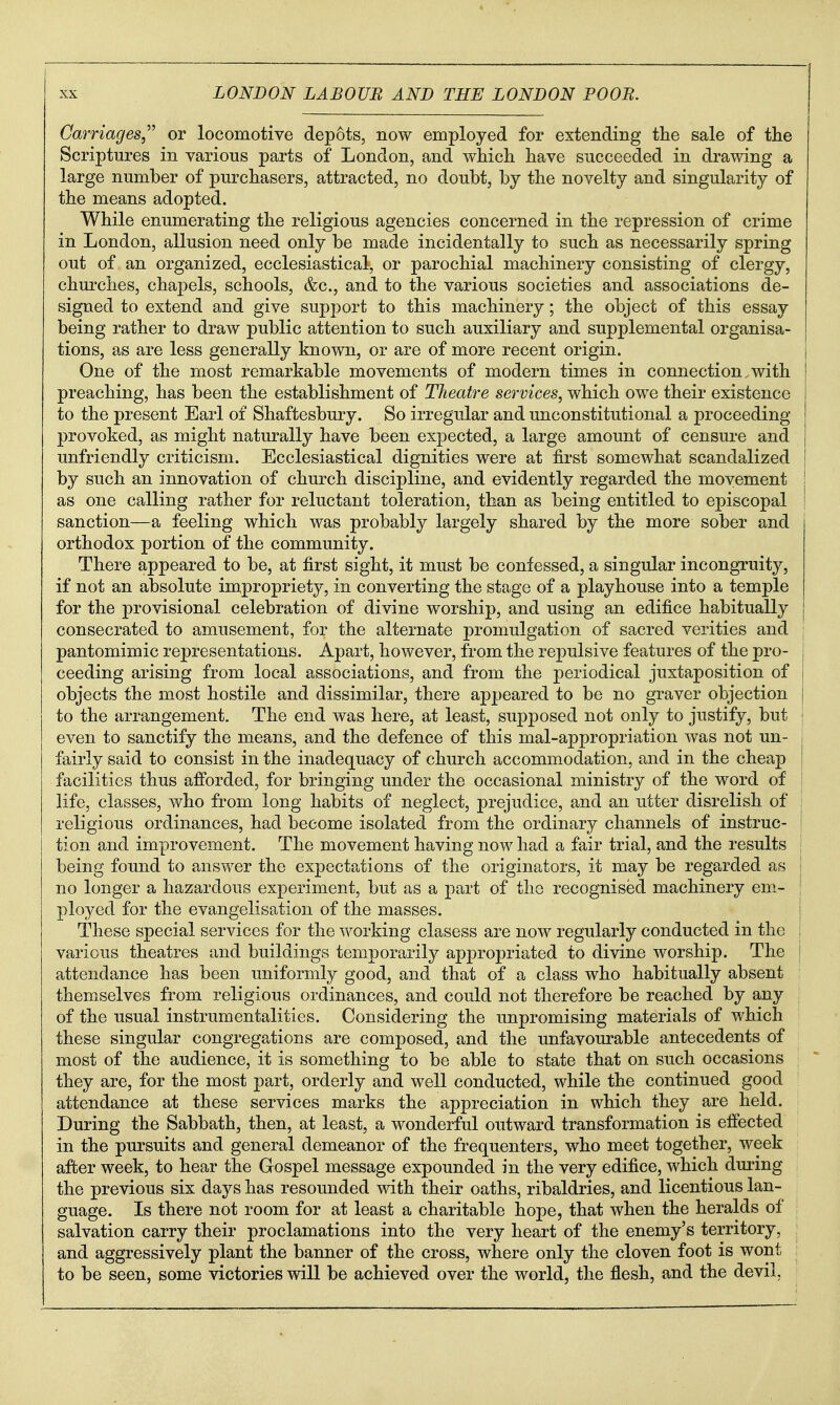 Carriages,^'' or locomotive depots, now employed for extending the sale of the Scriptures in various parts of London, and which have succeeded in drawing a large number of purchasers, attracted, no doubt, by the novelty and singularity of the means adopted. While enumerating the religious agencies concerned in the repression of crime in London, allusion need only be made incidentally to such as necessarily spring out of an organized, ecclesiastical, or parochial machinery consisting of clergy, churches, chapels, schools, &c., and to the various societies and associations de- signed to extend and give support to this machinery; the object of this essay being rather to draw public attention to such auxiliary and supplemental organisa- tions, as are less generally known, or are of more recent origin. One of the most remarkable movements of modern times in connection,with preaching, has been the establishment of Theatre services, which owe their existence to the present Earl of Shaftesbury. So irregular and unconstitutional a proceeding provoked, as might naturally have been expected, a large amount of censure and unfriendly criticism. Ecclesiastical dignities were at fii'st somewhat scandalized by such an innovation of church discipline, and evidently regarded the movement as one calling rather for reluctant toleration, than as being entitled to episcopal I sanction—a feeling which was probably largely shared by the more sober and orthodox portion of the community. There appeared to be, at first sight, it must be confessed, a singular incongruity, if not an absolute impropriety, in converting the stage of a playhouse into a temple for the provisional celebration of divine worship, and using an edifice habitually consecrated to amusement, for the alternate promulgation of sacred verities and ; pantomimic representations. Apart, however, from the repulsive features of the pro- j ceeding arising from local associations, and from the periodical juxtaposition of | objects the most hostile and dissimilar, there appeared to be no graver objection | to the arrangement. The end was here, at least, supposed not only to justify, but | even to sanctify the means, and the defence of this mal-appropriation was not un- 1 fairly said to consist in the inadequacy of church accommodation, and in the cheap | facilities thus afforded, for bringing under the occasional ministry of the word of ; life, classes, who from long habits of neglect, prejudice, and an utter disrelish of : religious ordinances, had become isolated from the ordinary channels of instruc- i tion and improvement. The movement having now had a fair trial, and the results being found to answer the expectations of the originators, it may be regarded as ! no longer a hazardous experiment, but as a part of the recognised machinery em- | ployed for the evangelisation of the masses. | These special services for the working clasess are now regularly conducted in the : various theatres and buildings temporarily appropriated to divine worship. The \ attendance has been uniformly good, and that of a class who habitually absent themselves from religious ordinances, and could not therefore be reached by any , of the usual instrumentalities. Considering the unpromising materials of which these singular congregations are composed, and the unfavourable antecedents of most of the audience, it is something to be able to state that on such occasions they are, for the most part, orderly and well conducted, while the continued good attendance at these services marks the appreciation in which they are held. During the Sabbath, then, at least, a wonderful outward transformation is effected in the pursuits and general demeanor of the frequenters, who meet together, week after week, to hear the Gospel message expounded in the very edifice, which during the previous six days has resounded with their oaths, ribaldries, and licentious lan- guage. Is there not room for at least a charitable hope, that when the heralds of salvation carry their proclamations into the very heart of the enemy's territory, and aggressively plant the banner of the cross, where only the cloven foot is wont : to be seen, some victories will be achieved over the world, the flesh, and the devil,