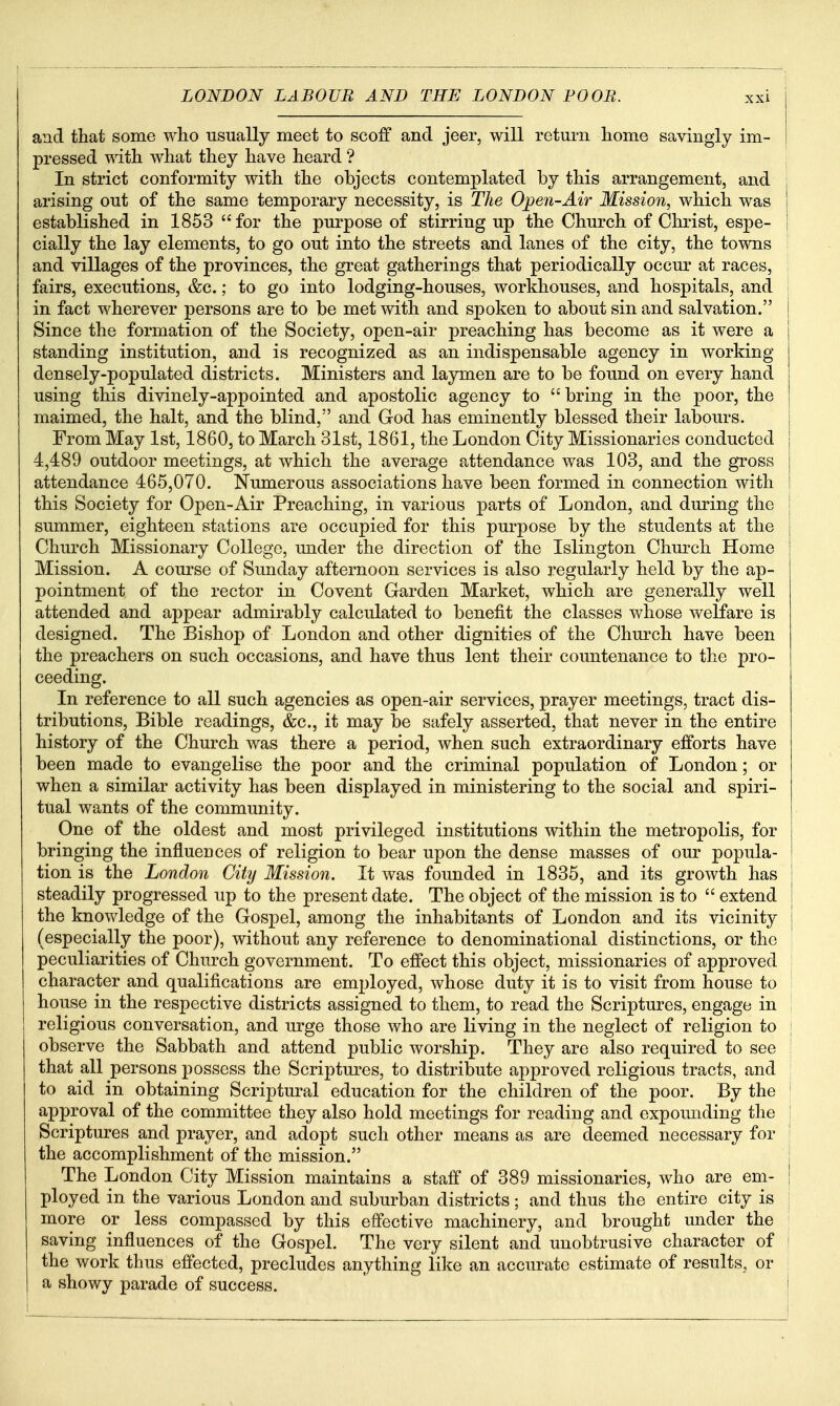 and that some who usually meet to scoff and jeer, will return home savingly im- In strict conformity with the objects contemplated by this arrangement, and j arising out of the same temporary necessity, is The Open-Air Mission, which was established in 1853 for the purpose of stirring up the Church of Christ, espe- j cially the lay elements, to go out into the streets and lanes of the city, the towns i and villages of the provinces, the great gatherings that periodically occur at races, fairs, executions, &c.; to go into lodging-houses, workhouses, and hospitals, and in fact wherever persons are to be met with and spoken to about sin and salvation. Since the formation of the Society, open-air preaching has become as it were a standing institution, and is recognized as an indispensable agency in working densely-populated districts. Ministers and laymen are to be found on every hand using this divinely-appointed and apostolic agency to bring in the poor, the maimed, the halt, and the blind, and God has eminently blessed their labours. From May 1st, 1860, to March 31st, 1861, the London City Missionaries conducted 4,489 outdoor meetings, at which the average attendance was 103, and the gross attendance 465,070. Numerous associations have been formed in connection with this Society for Open-Air Preaching, in various parts of London, and during the summer, eighteen stations are occupied for this purpose by the students at the Church Missionary College, imder the direction of the Islington Church Home Mission. A course of Sunday afternoon services is also regularly held by the ap- pointment of the rector in Co vent Garden Market, which are generally well attended and appear admirably calculated to benefit the classes whose welfare is designed. The Bishop of London and other dignities of the Church have been the preachers on such occasions, and have thus lent their countenance to the pro- ceeding. In reference to all such agencies as open-air services, prayer meetings, tract dis- tributions, Bible readings, &c., it may be safely asserted, that never in the entire history of the Church was there a period, when such extraordinary efforts have been made to evangelise the poor and the criminal population of London; or when a similar activity has been displayed in ministering to the social and spiri- tual wants of the community. One of the oldest and most privileged institutions within the metropolis, for bringing the influences of religion to bear upon the dense masses of our popula- tion is the London City Mission. It was founded in 1835, and its growth has steadily progressed up to the present date. The object of the mission is to  extend the knov/ledge of the Gospel, among the inhabitants of London and its vicinity | (especially the poor), without any reference to denominational distinctions, or the | peculiarities of Church government. To effect this object, missionaries of approved ! character and qualifications are employed, whose duty it is to visit from house to I house in the respective districts assigned to them, to read the Scriptures, engage in i religious conversation, and urge those who are living in the neglect of religion to i observe the Sabbath and attend public worship. They are also required to see | that all persons possess the Scriptures, to distribute approved religious tracts, and | to aid in obtaining Scriptural education for the children of the poor. By the approval of the committee they also hold meetings for reading and expomiding the Scriptures and prayer, and adopt such other means as are deemed necessary for the accomplishment of the mission. The London City Mission maintains a staff of 389 missionaries, who are em- ployed in the various London and suburban districts; and thus the entire city is | more or less compassed by this effective machinery, and brought under the | saving influences of the Gospel. The very silent and unobtrusive character of j the work thus effected, precludes anything like an accurate estimate of results, or I a showy parade of success. I
