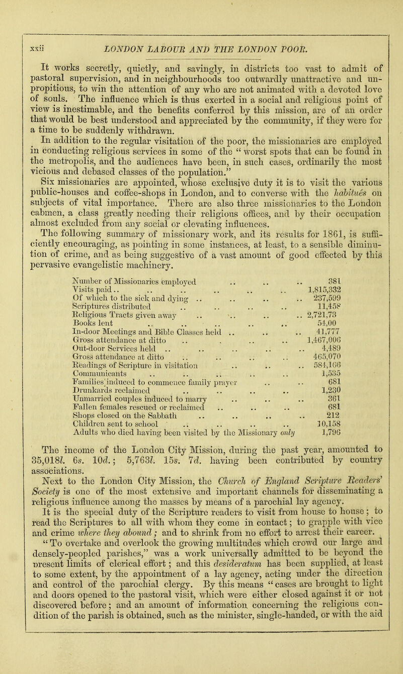 It works secretly, quietly, and savingly, in districts too vast to admit of pastoral supervision, and in neighbourhoods too outwardly unattractive and un- propitious, to win the attention of any who are not animated with a devoted love of souls. The influence which is thus exerted in a social and religious point of view is inestimable, and the benefits conferred by this mission, are of an order that would be best understood and appreciated by the community, if they were for a time to be suddenly withdrawn. In addition to the regular visitation of the poor, the missionaries are employed in conducting religious services in some of the  worst spots that can be found in the metropolis, and the audiences have been, in such cases, ordinarily the most vicious and debased classes of the population. Six missionaries are appointed, whose exclusive duty it is to visit the various public-houses and coifee-shops in London, and to converse with the Jiabitues on subjects of vital importance. There are also three missionaries to the London cabmen, a class greatly needing their religious ofSces, and by their occupation almost excluded from any social or elevating influences. The following summary of missionary work, and its results for 1861, is su£&- ciently encouraging, as pointing in some instances, at least, to a sensible diminu- tion of crime, and as being suggestive of a vast amount of good effected by this pervasive evangelistic machinery. Number of Missionaries employed .. 381 Visits paid.. .. .. ., .. 1,815,332 Of whicli to the sick and dying .. .. .. .. 237,599 Scriptures distributed .. .. .. 11,458 Religious Tracts given away .. \. . . .. 2,721,73 Books lent .,. ' .. .. 54,00 In-door Meetings and Bible Classes held .. .. .. 41,777 Gross attendance at ditto .. . .. .. 1,467,006 Out-door Services held .. .. .. .. .. 4,489 Gross attendance at ditto .. .. .. .: 465,070 Readings of Scripture in visitation .. .. .. 684,166 Communicants .. .. .. ., 1,535 Families^induced to commence family prayer .. .. 681 Drunkards reclaimed .. .. .. 1,230 Unmarried couples induced to marry .. .. .. 361 Fallen females rescued or reclaimed .. .. .. 681 Shops closed on the Sabbath .. .. .. .. 212 Children sent to school .. .. .. .. 10,158 Adults who died having been visited by tlie Missionary only 1,796 The income of the London City Mission, during the past year, amounted to 35,018Z. 6s. Wd.; 5,763?. 15s. 7cl having been contributed by country associations. Next to the London City Mission, the Church of England Scripture Headers' Society is one of the most extensive and important channels for disseminating a religious influence among the masses by means of a parochial lay agency. It is the special duty of the Scripture readers to visit from house to house ; to read the Scriptures to all with whom they come in contact; to grapple with vice and crime where they abound ; and to shrink from no effort to arrest their career.  To overtake and overlook the growing multitudes v\^hich crowd our large and densely-peopled parishes, was a work universally admitted to be beyond the Dresent limits of clerical effort; and this desideratum has been supplied, at least to some extent, by the appointment of a lay agency, acting under the direction and control of the parochial clergy. By this means  cases are brought to light and doors opened to the pastoral visit, which were either closed against it or not discovered before; and an amount of information concerning the religious con- dition of the parish is obtained, such as the minister, single-handed, or with the aid