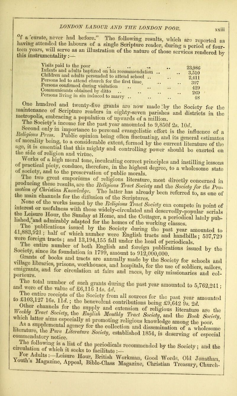 y a curate, never had before. The following results, wliicli are reported as having attended the labours of a single Scripture reader, during a period of four teen years, will serve as an illustration of the nature of those services rendered bv this instrumentality:— Visits paid to the poor .. .. 23 986 Infants and adults baptized on his recommendation  3 510 Children and adults persuaded to attend school .. .. *' 2411 Persons led to attend church for the first time .. . 307 Persons confiimed during visitation .. ' .. *'  490 Communicants obtained by ditto .. ..  ,.  _ 269 Persons living in sin induced to marry .. ..  ..  43 One hundred and twenty-five grants are now made ^by the Society for the maintenance of Scriptm-e readers in eighty-seven parishes and districts in the metropolis,^ embracing a population of upwards of a million. Ihe bociery s income for the past year amounted to 9,8501 2s. lOcl foecond only m imj3ortance to personal evangelistic effort is the influence of a TZTvi T- J'^^''' ^^^^^^'^'^ ^^'^ ^^^^^ fluctuating, and its general estimates ot molality being to a considerable extent, formed by the current literature of the rige, it is essential that this mighty and controlling power should be exerted on tne side ol religion and virtue. n^l?^^ f ^-^i^^ ^T^ ^'''1^' i^^^lc^^i^g correct principles and instilling lessons of LSrlnd t^'tl'^'' '^T^^'^'J ^^g^'^^' - wholesome state ^^ciety, and to the preservation of public morals. ..,3 . •^''^'ii.^'^^''* emporiums of religious literatm^e, most directly concerned in r ^^'^''''^ ^'^^^'y Society for tie Frl mot^on of ChnstzoAi Knowledge. The latter has already been referred to, as oi^ of the mam channels for the diffusion of the Scriptures w«f ^^^^^'^ Belicjious Tract Society can compete in point of nterest or usefulness with those widely-circulated and deservedly-popular serials lished, ^and admirably adapted for the homes of the wo?king classes 41 883 92? htl'^^^ 'Tf ^^^^S' the past year amounted to 4ti,o»o,yji, halt of which number were English tracts and handbills • 537 729 were foreign tracts ; and 13,194,155 fall imder the head of periodicals ' ' Ihe entire number of both English and foreign publications issued by the Society, smce its foundation in 1799, amount to 912 000 000 ^ vntTrT.''^-^°''^^. ^^'^ ^^^'^^^ ^^^^ annually made by the Society for schools and eS~^^^^^^^ workhouses, and hospitals, L the use li soldiers, sailor Pteurs! ' ^circulation at fairs and races, by city missionaries and col^ J^:Jt^:c^z. ff feiffr ^ ''''' ^^^^ —^ ^'^^^^^^-^ ^ to£?03T2Tir1^!7''^.^^^ y^-^' -counted nil I ; ¥'' benevolent contributions being £9,642 9s 2d whTch^tT^aim^^^^^^^^^ the ^;,^^;.W. 3Ionthly Tract Society, and the Book Society, wnicli lattei aims especially at promoting religious knowledge amonp the poor lit.ttui7ttX 'V' collection^.nd dissemination of V whrsome — ''''''^^ ^^^^^^-^^^ 1^^^' - of especial cii^^^lSh^iitltl^^ ^-^^^^ Youfvf^M^*''^^'^^ ^^^^^^ Workman, Good Words, Old Jonathan Youths Magazine, Appeal, Bible-Class Magazine, Christian Treasury, Church^