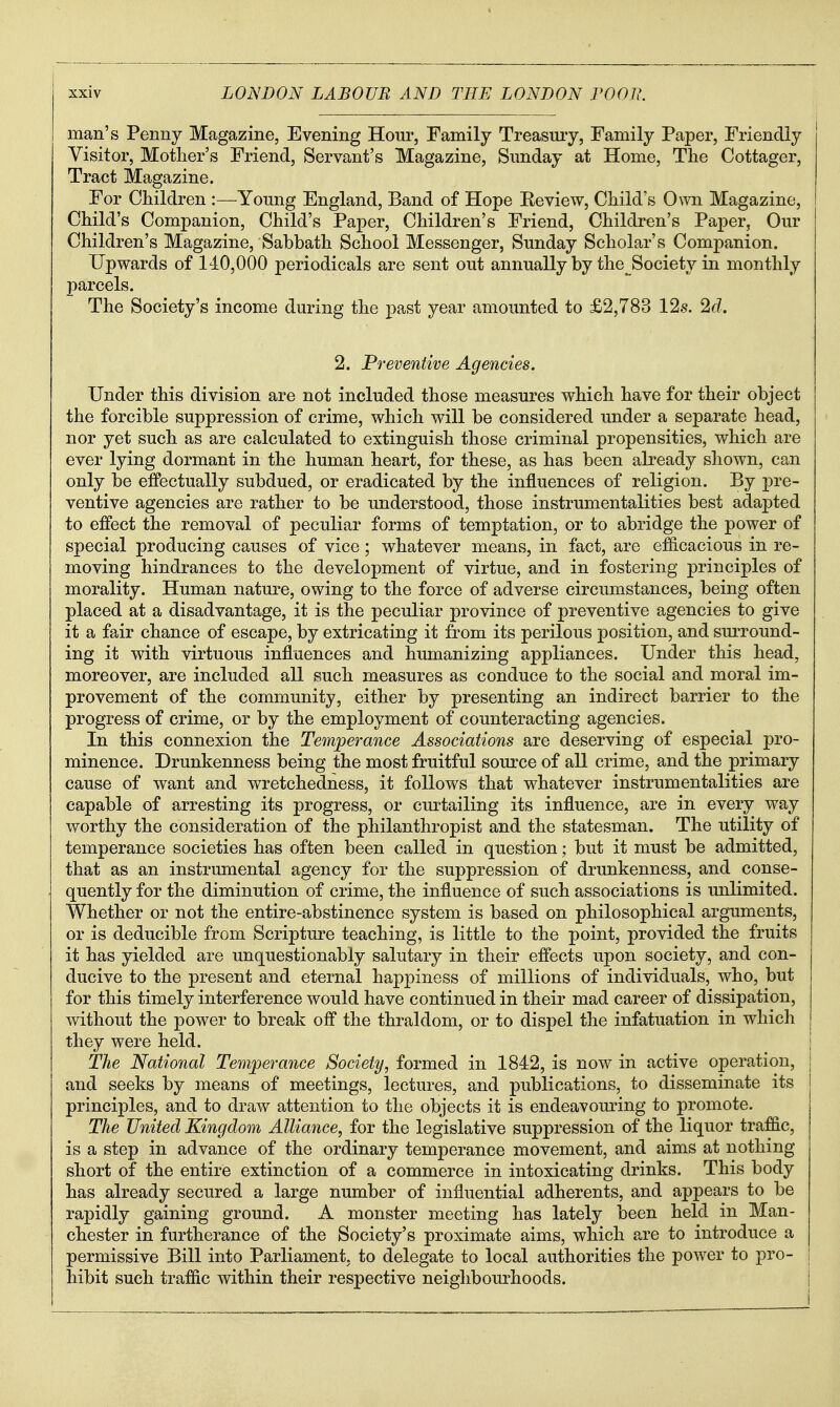 man's Penny Magazine, Evening Hour, Family Treasury, Family Paper, Friendly Visitor, Mother's Friend, Servant's Magazine, Sunday at Home, The Cottager, Tract Magazine. For Children :—-Young England, Band of Hope Eeview, Child's Own Magazine, Child's Companion, Child's Paper, Children's Friend, Children's Paper, Our Children's Magazine, Sabbath School Messenger, Sunday Scholar's Companion. Upwards of 140,000 periodicals are sent out annually by the Society in monthly parcels. The Society's income during the past year amounted to £2,783 12s. 2c?. 2. Preventive Agencies. Under this division are not included those measures which have for their object the forcible suppression of crime, which will be considered under a separate head, nor yet such as are calculated to extinguish those criminal propensities, which are ever lying dormant in the human heart, for these, as has been already shown, can only be efPectually subdued, or eradicated by the influences of religion. By pre- ventive agencies are rather to be understood, those instrumentalities best adapted to effect the removal of peculiar forms of temptation, or to abridge the power of special producing causes of vice; whatever means, in fact, are efficacious in re- moving hindrances to the development of virtue, and in fostering principles of morality. Human nature, owing to the force of adverse circumstances, being often placed at a disadvantage, it is the peculiar province of preventive agencies to give it a fair chance of escape, by extricating it from its perilous position, and surround- ing it with virtuous influences and humanizing appliances. Under this head, moreover, are included all such measures as conduce to the social and moral im- provement of the community, either by presenting an indirect barrier to the progress of crime, or by the employment of counteracting agencies. In this connexion the Temperance Associations are deserving of especial pro- minence. Drunkenness being the most fruitful source of all crime, and the primary cause of want and wretchedness, it follows that whatever instrumentalities are capable of arresting its progress, or curtailing its influence, are in every way worthy the consideration of the philanthropist and the statesman. The utility of temperance societies has often been called in question; but it must be admitted, that as an instrumental agency for the suppression of drunkenness, and conse- quently for the diminution of crime, the influence of such associations is unlimited. Whether or not the entire-abstinence system is based on philosophical arguments, or is deducible from Scripture teaching, is little to the point, provided the fruits it has yielded are unquestionably salutary in their effects upon society, and con- ducive to the present and eternal happiness of millions of individuals, who, but for this timely interference would have continued in their mad career of dissipation, without the power to break off the thraldom, or to dispel the infatuation in which they were held. The National Temperance Society, formed in 1842, is now in active operation, and seeks by means of meetings, lectures, and publications, to disseminate its principles, and to draw attention to the objects it is endeavoming to promote. The United Kingdom Alliance, for the legislative suppression of the liquor traffic, is a step in advance of the ordinary temperance movement, and aims at nothing short of the entire extinction of a commerce in intoxicating drinks. This body has already secured a large number of influential adherents, and appears to be rapidly gaining ground. A monster meeting has lately been held in Man- chester in furtherance of the Society's proximate aims, which are to introduce a permissive Bill into Parliament, to delegate to local authorities the power to pro- hibit such traffic within their respective neighbourhoods.