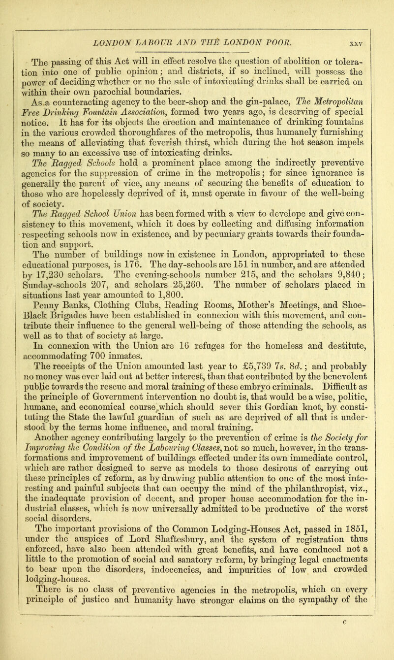 Tlie passing of this Act will in effect resolve the question of abolition or tolera- tion into one of public opinion; and districts, if so inclined, will possess the power of deciding whether or no the sale of intoxicating drinks shall be carried on within their own parochial boundaries. As a counteracting agency to the beer-shop and the gin-palace. The Metropolitan Free Drinking Fountain Association, formed two years ago, is deserving of special notice. It has for its objects the erection and maintenance of drinking fountains in the various crowded thoroughfares of the metropolis, thus humanely furnishing the means of alleviating that feverish thirst, which during the hot season impels so many to an excessive use of intoxicating drinks. The Ragged Schools hold a prominent place among the indirectly preventive agencies for the suppression of crime in the metropolis; for since ignorance is generally the parent of vice, any means of securing the benefits of education to those who are hopelessly deprived of it, must operate in favour of the well-being of society. The Bagged School Union has been formed with a view to develope and give con- sistency to this movement, which it does by collecting and diffusing information respecting schools now in existence, and by pecuniary grants towards their founda- tion and support. The number of buildings now in existence in London, appropriated to these educational purposes, is 176. The day-schools are 151 in number, and are attended by 17,230 scholars. The evening-schools number 215, and the scholars 9,840; Sunday-schools 207, and scholars 25,260. The number of scholars placed in situations last year amounted to 1,800. Penny Banks, Clothing Clubs, Reading Eooms, Mother's Meetings, and Shoe- Black Brigades have been established in connexion with this movement, and con- tribute their influence to the general well-being of those attending the schools, as well as to that of society at large. In connexion with the Union are 16 refuges for the homeless and destitute, accommodating 700 inmates. The receipts of the Union amounted last year to £5,739 7s. 8^^.; and probably no money was ever laid out at better interest, than that contributed by the benevolent public towards the rescue and moral training of these embryo criminals. Difficult as the principle of Government intervention no doubt is, that would be a wise, politic, humane, and economical course .which should sever this Gordian knot, by consti- tuting the State the lawful guardian of such as are deprived of all that is under- stood by the terms home influence, and moral training. Another agency contributing largely to the prevention of crime is the Society for Improving the Condition of the Lahouring Classes, not so much, however, in the trans- formations and improvement of buildings effected under its own immediate control, which are rather designed to serve as models to those desirous of carrying out these principles of reform, as by drawing public attention to one of the most inte- resting and painful subjects that can occupy the mind of the philanthropist, viz., the inadequate provision of decent, and proper house accommodation for the in- dustrial classes, which is now universally admitted to be productive of the worst social disorders. The important provisions of the Common Lodging-Houses Act, passed in 1851, under the auspices of Lord Shaftesbury, and the system of registration thus enforced, have also been attended with great benefits, and have conduced not a little to the promotion of social and sanatory reform, by bringing legal enactments to bear upon the disorders, indecencies, and impurities of low and crowded lodging-houses. There is no class of preventive agencies in the metropolis, which on every principle of justice and humanity have stronger claims on the sympathy of the