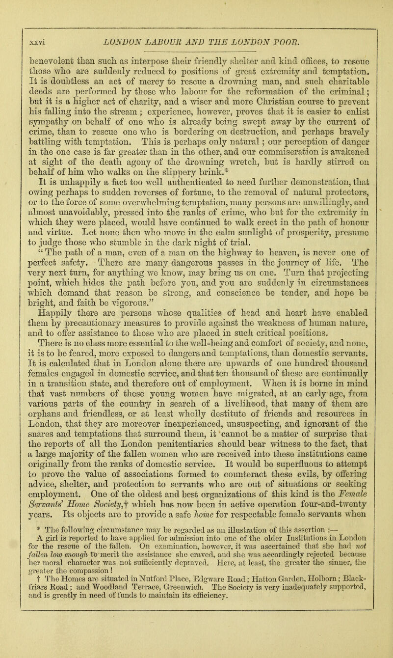 benevolent than siicli as interpose their friendly shelter and kind offices, to rescue those who are suddenly reduced to positions of great extremity and temptation. It is doubtless an act of mercy to rescue a drowning man, and such charitable deeds are performed by those who labour for the reformation of the criminal; but it is a higher act of charity, and a vviser and more Christian com^se to prevent his falling into the stream ; experience, however, proves that it is easier to enlist sympathy on behaK of one who is already being swept away by the current of crime, than to rescue one who is bordering on destruction, and perhaps bravely battling with temptation. This is perhaps only natural; our perception of danger in the one case is far greater than in the other, and our commiseration is awakened at sight of the death agony of the drowning wretch, but is hardly stirred on behalf of him who v/alks on the slippery brink.* It is unhappily a fact too well authenticated to need further demonstration, that owing perhaps to sudden reverses of fortune, to the removal of natural protectors, or to the force of some overwhelming temptation, many persons are unv/illingiy, and almost unavoidably, pressed into the ranks of crime, who but for the extremity in which they were placed, would have continued to walk erect in the path of honoiir and virtue. Let none then who move in the calm sunlight of prosperity, presume to judge those who stumble in the dark night of trial.  The path of a man, even of a man on the highway to heaven, is never one of perfect safety. There are many dangerous passes in the journey of life. The very next turn, for anything we know, may bring us on one. Turn that projecting point, which hides the path before you, and you are suddenly in circumstances which demand that reason be strong, and conscience be tender, and hope be bright, and faith be vigorous. Happily there are persons whose qualities of head and heart have enabled them by precautionary measures to provide against the weakness of human nature, and to offer assistance to those who are placed in such critical positions. There is no class more essential to the v/ell-being and comfort of society, and none, it is to be feared, more exposed to dangers and temptations, than domestic servants. It is calculated that in London alone there are upwards of one hundred' thousand females engaged in domestic service, and that ten thousand of these are continually in a transition state, and therefore out of emplopnent. When it is borne in mind that vast numbers of these young women have migrated, at an early age, from various parts of the country in search of a livelihood, that many of them are orphans and friendless, or at least wholly destitute of friends and resources in London, that they are moreover inexperienced, unsuspecting, and ignorant of the snares and temptations that surround them, it cannot be a matter of surprise that the reports of all the London penitentiaries should bear witness to the fact, that a large majority of the fallen women who are received into these institutions came originally from the ranks of domestic service. It would be superfluous to attempt to prove the value of associations formed to counteract these evils, by offering advice, shelter, and protection to servants who are out of situations or seeking employment. One of the oldest and best organizations of this kind is the Female Servants' Home Society,^ which has now been in active operation four-and-twenty years. Its objects are to provide a safe home for respectable female servants when * Tlie following circumstance may be regarded as an illustration of this assertion :— A girl is reported to have applied for adixdssion into one of the older Institutions in London for the rescue of the fallen. On examination, however, it was ascertained that she had not fallen loio enough to-merit the assistance she craved, and she was accordingly rejected because her moral character was not sufficiently depraved. Here, at least, the greater the sinner, the greater the compassion! t The Homes are situated in Nutford Place, Edgware Eoad; Hatton Garden, Holborn; Black- friars Koad ; and Woodland Terrace, Greenwich. The Society is very inadequately supported, and is greatly in need of funds to maintain its efficiency.