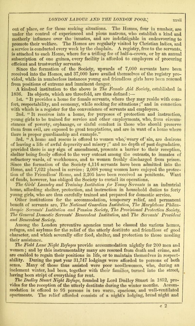 out of place, or for tliose seeking situations. The Homes, four in number, are under the control of experienced and pious matrons, who establish a kind and motherly influence over the inmates, and are indefatigable in endeavouring to promote their welfare. The Plomes are regularly visited by Christian ladies, and a service is conducted every week by the chaplain. A registry, free to the servants, is attached to each Home, where for a trifling fee of half-a-crown, or by an annual subscription of one guinea, every facility is afforded to employers of procuring ef&cient and trustworthy servants. Since the formation of the Society, upwards of 7,000 servants have been received into the Homes, and 37,000 have availed themselves of the registry pro- vided, while in numberless instances young and friendless girls have been rescued from positions of extreme and imminent danger. A kindred institution to the above is TJie Female Aid Society, established in 1836. Its objects, which are threefold, are thus defined :— 1st.  It provides a home for female servants, where they may reside with com- fort, respectability, and economy, while seeking for situations; and in connexion with which is a register for the convenience of servants and employers. 2nd.  It receives into a home, for purposes of protection and instruction, young girls to be trained for service and other employments, who, from circum- stances of poverty, orphanage, or sinful conduct in those who should preserve them from evil, are exposed to great temptations, and are in want of a home where there is proper guardianship and example. 3rd.  A home and rescue is offered to women who,^ weary of'sin, are desirous of leaving a life of awful depravity and misery; and no depth of past degradation, provided there is any sign of amendment, presents a barrier to their reception, shelter being freely offered to the very outcast among the outcasts, to inmates of refractory wards, of workhouses, and to women freshly discharged from prison. Since the formation of the Society 4,116 servants have been admitted into the Home, and 7,622 placed in service; 2,008 young women have enjoyed the protec- tion of the Friendless' Home, and 2,205 have been received as penitents. Want of funds, however, has obliged the Society to curtail its operations. TJie Girls' Laundry and Training Institution for Young Servants is an industrial home, affording shelter, protection, and instruction in household duties to forty young girls, who are thus carefully trained and prepared for domestic service. Other institutions for the accommodation, temporary relief, and permanent benefit of servants are, The National Guardian Institution, The Marylehone Philan- thropic Servants' Institution and Pension Society, The Provisional Protection Society, TJie General Domestic Servants' Benevolent Institution, and The Servants Provident and Benevolent Society. Among the London preventive agencies must be classed the various homes, refuges, and asylums for the relief of the utterly destitute and friendless of good character, and which severally offer food, shelter, and protection to those needing their assistance. The Field Lane Night Befuges provide accommodation nightly for 200 men and women; and by this instrumentality many are rescued from death and crime, and are enabled to regain their positions in life, or to maintain themselves in respect- ability. During the past year 31,747 lodgings were afforded to persons of both sexes. Many of those thus assisted were poor needlewomen, who, during an inclement winter, had been, together with their families^ turned into the street, having been stript of everything for rent. The Dudley Stuart Night Befuge, founded by Lord Dudley Stuart in 1852, pro- vides for the reception of the utterly destitute during the winter months. Accom- modation is offered to 95 persons in two warm, spacious, and well-ventilated apartments. The relief afforded consists of a night's lodging, bread night and
