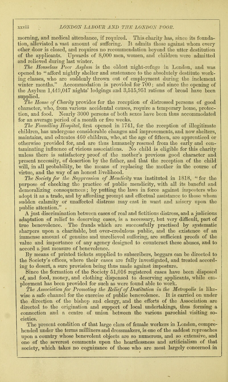 morning, and medical attendance, if required. Tliis cliarity has, since its founda- tion, alleviated a vast amount of suffering. It admits those against whom every other door is closed, and requires no recommendation beyond the utter destitution of the applicants. Upwards of 8,000 men, women, and children were admitted and relieved during last winter. The Houseless Poor Asylum is the oldest night-refuge in London, and was opened to afford nightly shelter and sustenance to the absolutely destitute work- ing classes, who are suddenly thrown out of employment during the inclement winter months. Accommodation is j)rovided for 700; and since the opening of the Asylum 1,44:9,047 nights' lodgings and 3,515,961 rations of bread have been supplied. The House of Charity provides for the reception of distressed persons of good character, who, from various accidental causes, require a temporary home, protec- tion, and food. Nearly 3000 persons of both sexes have been thus accommodated for an average period of a month or five weeks. The Foundling Hospital, first opened in 1741, for the reception of illegitimate children, has undergone considerable changes and improvements, and now shelters, maintains, and educates 460 children, who, at the age of fifteen, are apprenticed or otherwise provided for, and are thus humanely rescued from the early and con- taminating influence of vicious associations. No child is eligible for this charity unless there is satisfactory proof of the mother's previous good character and present necessity, of desertion by the father, and that the reception of the child will, in all probability, be the means of replacing the mother in the course of virtue, and the way of an honest livelihood. The Society for the Suppression of Mendicity wb^s instituted in 1818, for the purpose of checking the practice of public mendicity, with all its baneful and demoralizing consequences; by putting the laws in force against impostors who adopt it as a trade, and by affording prompt and effectual assistance to those whom sudden calamity or unaffected distress may cast in want and misery upon the public attention. A just discrimination between cases of real and fictitious distress, and a judicious adaptation of relief to deserving cases, is a necessary, but very difficult, part of true benevolence. The frauds which are successfully practised by systematic sharpers upon a charitable, but over-credulous public, and the existence of an immense amount of genuine and imrelieved suffering, are sufficient proofs of the value and importance of any agency designed to coimteract these abuses, and to accord a just measure of benevolence. By means of printed tickets supplied to subscribers, beggars can be directed to the Society's' of&ces, where their cases are fully investigated, and treated accord- ing to desert, a sure provision being thus made against imposture. Since the formation of the Society 51,016 registered cases have been disposed of, and food, money, and clothing dispensed to deserving applicants, while em- ployment has been provided for such as were found able to work. The Association for Promoting the Belief of Destitution in the Metropolis is like- wise a safe channel for the exercise of public benevolence. It is carried on under the direction of the bishop and clergy, and the efforts of the Association are directed to the origination and support of local undertakings, thus forming a connection and a centre of union between the various parochial visiting so- cieties. The present condition of that large class of female workers in London, compre- hended under the terms milliners and dressmakers, is one of the saddest reproaches upon a country whose benevolent objects are so numerous, and so extensive, and one of the severest comments upon the heartlessness and artificialism of that society, which takes no cognizance of those who are most largely concerned in
