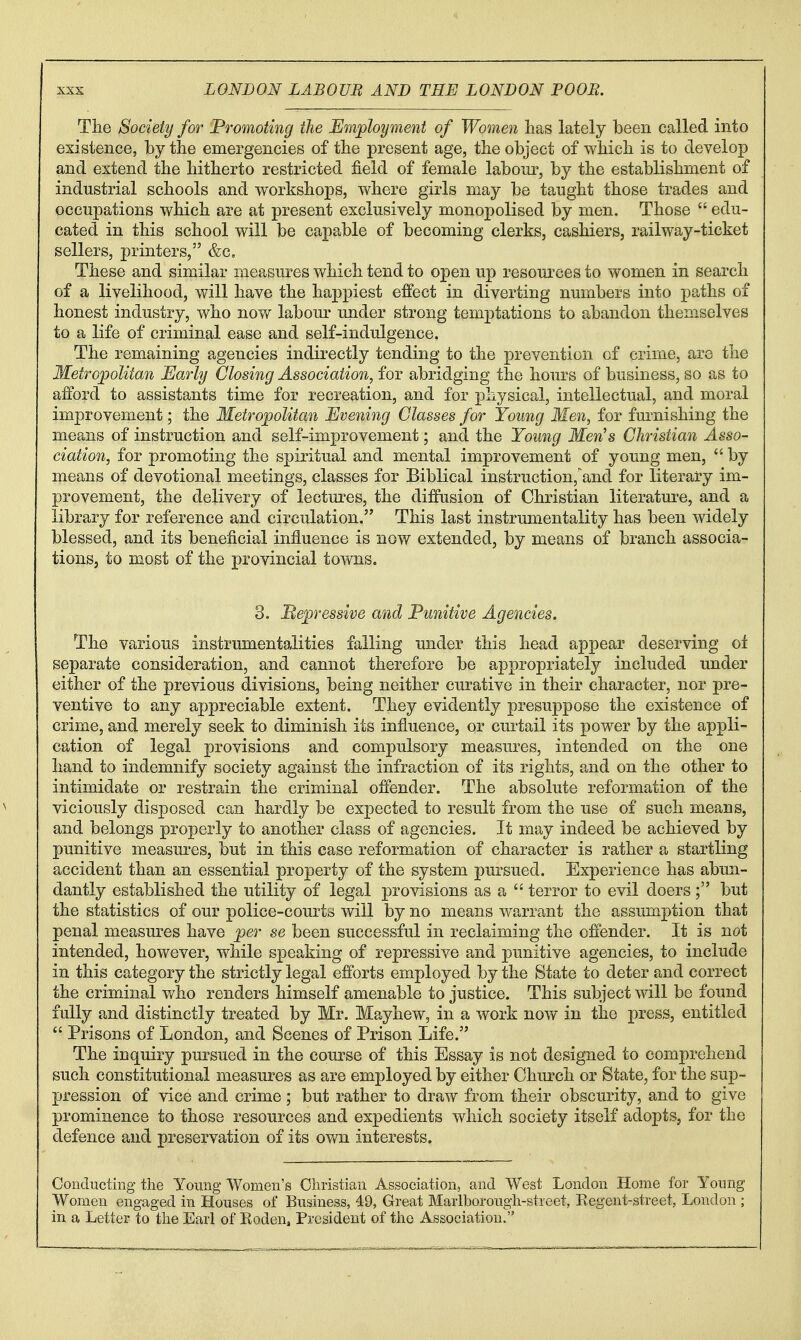 Tlie Society for Promoting the E^aployment of Women has lately been called into existence, by the emergencies of the present age, the object of which is to develop and extend the hitherto restricted field of female laboui', by the establishment of industrial schools and workshops, where girls may be taught those trades and occupations which are at present exclusively monopolised by men. Those  edu- cated in this school will be capable of becoming clerks, cashiers, railway-ticket sellers, printers, &c. These and similar measures which tend to open up resources to women in search of a livelihood, will have the happiest effect in diverting numbers into paths of honest industry, who now labom^ under strong temj)tations to abandon themselves to a life of criminal ease and self-indulgence. The remaining agencies indirectly tending to the prevention of crime, are the Metropolitan Early Closing Association, for abridging the hours of business, so as to afford to assistants time for recreation, and for physical, intellectual, and moral improvement; the Metropolitan Evening Glasses for Young Men, for furnishing the means of instruction and self-improvement; and the Young Men's Christian Asso- ciation, for promoting the spiritual and mental improvement of young men,  by means of devotional meetings, classes for Biblical instruction,'and for literary im- provement, the delivery of lectures, the diffusion of Christian literature, and a library for reference and circulation. This last instrumentality has been widely blessed, and its beneficial influence is now extended, by means of branch associa- tions, to most of the provincial tows. 3. Mepressive and Punitive Agencies. The various instrumentalities falling under this head appear deserving oi separate consideration, and cannot therefore be appropriately included under either of the previous divisions, being neither curative in their character, nor pre- ventive to any appreciable extent. They evidently presuppose the existence of crime, and merely seek to diminish its influence, or curtail its power by the appli- cation of legal provisions and compulsory measures, intended on the one hand to indemnify society against the infraction of its rights, and on the other to intimidate or restrain the criminal offender. The absolute reformation of the viciously disposed can hardly be expected to result from the use of such means, and belongs properly to another class of agencies. It may indeed be achieved by punitive measures, but in this case reformation of character is rather a startling accident than an essential property of the system pursued. Experience has abun- dantly established the utility of legal provisions as a  terror to evil doers; but the statistics of our police-courts will by no means warrant the assumption that penal measures have per se been successful in reclaiming the offender. It is not intended, however, while speaking of repressive and punitive agencies, to include in this category the strictly legal efforts employed by the State to deter and correct the criminal who renders himself amenable to justice. This subject will be found fully and distinctly treated by Mr. Mayhew, in a work now in the press, entitled  Prisons of London, and Scenes of Prison Life. The inquiry pursued in the course of this Essay is not designed to comprehend such constitutional measures as are employed by either Chm^ch or State, for the sup- pression of vice and crime; but rather to draw from their obscurity, and to give prominence to those resources and expedients which society itself adopts, for the defence and preservation of its own interests. Conducting the Young Women's Christian Association, and West London Home for Young Women engaged in Houses of Business, 49, Great Marlborougii-street, Eegent-street, London ; in a Letter to the Earl of Koden, President of the Association.