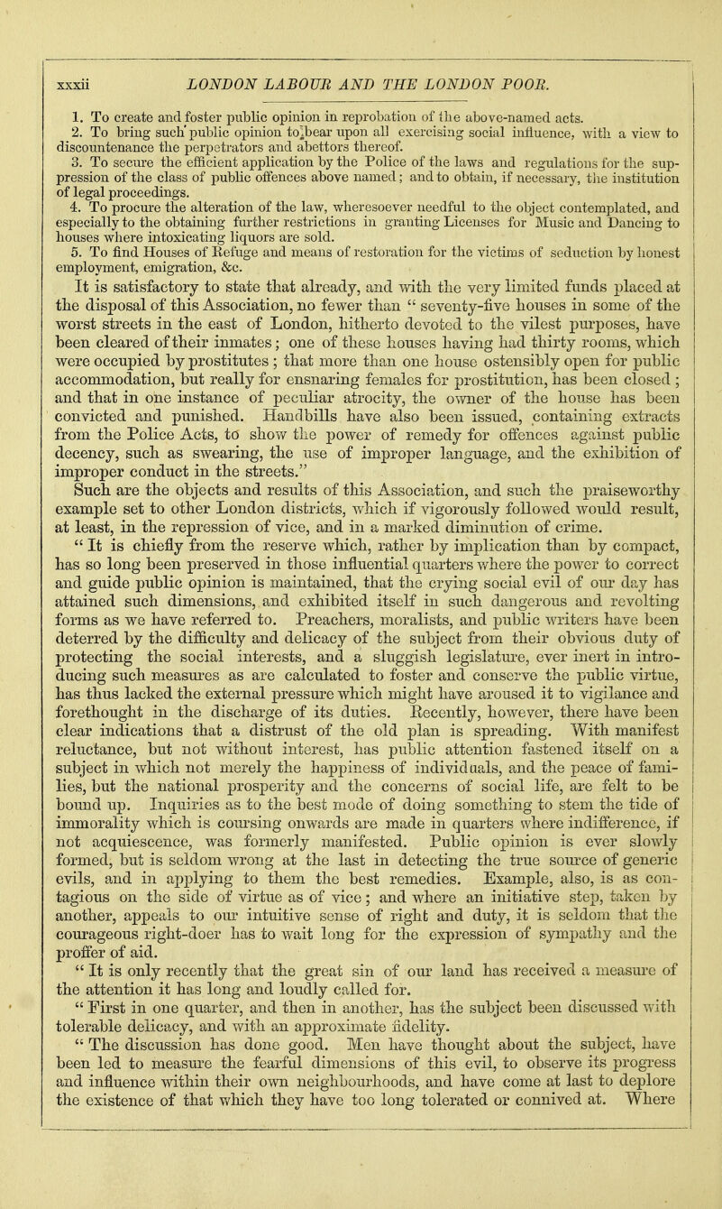 1. To create and foster public opinion in reprobation of the above-named acts. 2. To bring such'public opinion to!bear upon all exercising social influence, with a view to discountenance the perpetrators and abettors thereof. 3. To secui-e the efficient application by the Police of the laws and regulations for the sup- pression of the class of public otfences above named; and to obtain, if necessary, tlie institution of legal proceedings. 4. To procure the alteration of the law, wheresoever needful to the object contemplated, and especially to the obtaining further restrictions in granting Licenses for Music and Dancing to houses where intoxicating liquors are sold. i 5. To find Houses of Refuge and means of restoration for the victims of seduction by honest employment, emigration, &c. It is satisfactory to state tliat already, and witli tlie very limited funds placed at tlie disposal of this Association, no fewer than  seventy-five houses in some of the worst streets in the east of London, hitherto devoted to the vilest purposes, have been cleared of their inmates; one of these houses having had thirty rooms, which were occupied by prostitutes ; that more than one house ostensibly open for public accommodation, but really for ensnaring females for prostitution, has been closed ; and that in one instance of peculiar atrocity, the owner of the house has been convicted and punished. Handbills have also been issued, containing extracts from the Police Acts, to show tlie power of remedy for offences against public decency, such as swearing, the use of improper language, and the exhibition of improper conduct in the streets. Such are the objects and results of this Association, and such the praiseworthy example set to other London districts, which if vigorously followed would result, at least, in the repression of vice, and in a marked diminution of crime. It is chiefly from the reserve which, rather by implication than by compact, has so long been preserved in those influential quarters where the power to correct and guide public opinion is maintained, that the crying social evil of our day has attained such dimensions, and exhibited itself in such dangerous and revolting forms as we have referred to. Preachers, moralists, and public writers have been deterred by the difficulty and delicacy of the subject from their obvious duty of protecting the social interests, and a sluggish legislature, ever inert in intro- ducing such measm^es as are calculated to foster and conserve the public virtue, has thus lacked the external pressure which might have aroused it to vigilance and forethought in the discharge of its duties. Eecently, however, there have been clear indications that a distrust of the old plan is spreading. Vfith manifest reluctance, but not without interest, has public attention fastened itself on a subject in which not merely the happiness of individuals, and the peace of fami- lies, but the national prosjperity and the concerns of social life, are felt to be bound up. Inquiries as to the best mode of doing something to stem the tide of immorality which is coursing onwards are made in quarters where indifference, if not acquiescence, was formerly manifested. Public opinion is ever slowly j formed, but is seldom wrong at the last in detecting the true source of generic | evils, and in applying to them the best remedies. Example, also, is as con- j tagious on the side of virtue as of vice; and where an initiative step, taken by another, appeals to our intuitive sense of right and duty, it is seldom that the courageous right-doer has to wait long for the expression of sympathy and the proffer of aid.  It is only recently that the great sin of our land has received a measure of the attention it has long and loudly called for.  First in one quarter, and then in another, has the subject been discussed with tolerable delicacy, and with an approximate iidelity.  The discussion has done good. Men have thought about the subject, have been led to measure the fearful dimensions of this evil, to observe its progress and influence within their own neighbourhoods, and have come at last to deplore the existence of that which they have too long tolerated or connived at. Where