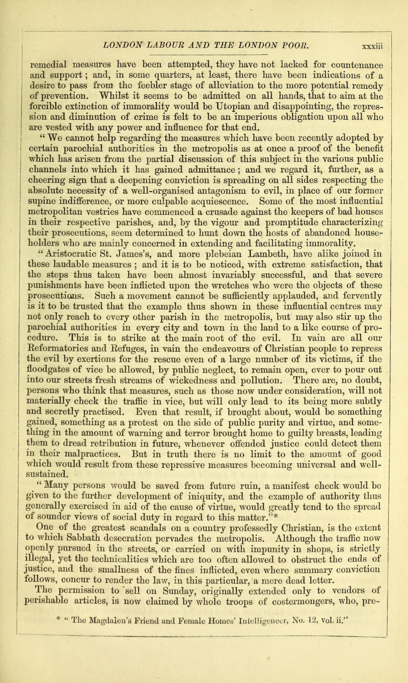 i remedial measures have been attempted, they have not lacked for countenance and support; and, in some quarters, at least, there have been indications of a desire to pass from the feebler stage of alleviation to the more potential remedy of prevention. Whilst it seems to be admitted on all hands, that to aim at the forcible extinction of immorality would be Utopian and disappointing, the repres- sion and diminution of crime is felt to be an imperious obligation upon all who are vested with any power and influence for that end.  We cannot help regarding the measures which have been recently adopted by certain parochial authorities in the metropolis as at once a proof of the benefit which has arisen from the partial discussion of this subject in the various public channels into which it has gained admittance; and we regard it, further, as a cheering sign that a deepening conviction is spreading on all sides respecting the absolute necessity of a well-organised antagonism to evil, in place of our former supine indifference, or more culpable acquiescence. Some of the most influential metropolitan vestries have commenced a crusade against the keepers of bad houses in their respective parishes, and, by the vigom' and promptitude characterizing their prosecutions, seem determined to hunt down the hosts of abandoned house- holders who are mainly concerned in extending and facilitating immorality.  Aristocratic St. James's, and more plebeian Lambeth, have alike joined in these laudable measures ; and it is to be noticed, with extreme satisfaction, that the steps thus taken have been almost invariably successful, and that severe punishments have been inflicted upon the wretches who were the objects of these prosecutions. Such a movement cannot be sufficiently applauded, and fervently is it to be trusted that the example thus shown in these influential centres may not only reach to every other parish in the metropolis, but may also stir up the parochial authorities in every city and town in the land to a like course of pro- cedure. This is to strike at the main root of the evil. In vain are all oiu- Eeformatories and Refuges, in vain the endeavours of Christian people to repress the evil by exertions for the rescue even of a large number of its victims, if the floodgates of vice be allowed, by public neglect, to remain open, ever to pour out into our streets fresh streams of wickedness and pollution. There are, no doubt, persons who think that measm'es, such as those now under consideration, will not materially check the traffic in vice, but will only lead to its being more subtly and secretly practised. Even that result, if brought about, would be something gained, something as a protest on the side of public purity and virtue, and some- thing in the amount of warning and terror brought home to guilty breasts, leading them to dread retribution in future, whenever offended justice could detect them in their malpractices. But in truth there is no limit to the amount of good which would result from these repressive measures becoming universal and well- sustained.  Many persons would be saved from future ruin, a manifest check would be given to the further development of iniquity, and the example of authority thus generally exercised in aid of the cause of virtue, would greatly tend to the spread of sounder views of social duty in regard to this matter.* One of the greatest scandals on a country professedly Christian, is the extent to which Sabbath desecration pervades the metropolis. Although the traffic now openly pursued in the streets, or carried on with impunity in shops, is strictly illegal, yet the technicalities which are too often allowed to obstruct the ends of justice, and the smallness of the fines inflicted, even where summary conviction follows, concur to render the law, in this particular, a mere dead letter. The permission to sell on Sunday, originally extended only to vendors of perishable articles, is now claimed by whole troops of costermongers, who, pre- *  The Magdalen's Friend and Female Homes' Intelligencer, No. 12, vol. ii.