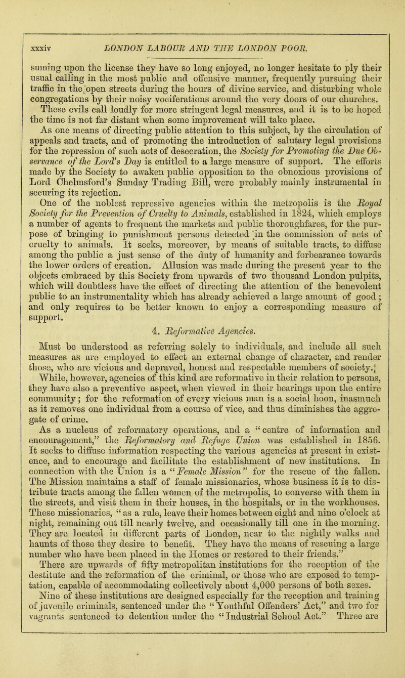 suming upon the license they have so long enjoyed, no longer hesitate to ply their usual calling in the most public and offensive manner, frequently pursuing their traffic in the ■ open streets during the hours of divine service, and disturbing whole congregations by their noisy vociferations around the very doors of our churches. These evils call loudly for more stringent legal measures, and it is to be hoped the time is not far distant when some improvement will take place. As one means of directing public attention to this subject, by the circulation of appeals and tracts, and of promoting the introduction of salutary legal provisions for the repression of such acts of desecration, the Society for Promoting the Due Oh- servance of the Lord's Day is entitled to a large measure of support. The efforts made by the Society to awaken public opposition to the obnoxious provisions of Lord Chelmsford's Sunday Trading Bill, were probably mainly instrumental in securing its rejection. One of the noblest repressive agencies within the metropolis is the Moyal Society for the Prevention of Cruelty to Animals, established in 1824, which employs a number of agents to frequent the markets and public thoroughfares, for the pur- pose of bringing to punishment persons detected in the commission of acts of cruelty to animals. It seeks, moreover, by means of suitable tracts, to diffuse among the public a just sense of the duty of humanity and forbearance towards the lower orders of creation. Allusion was made during the present year to the objects embraced by this Society from upwards of two thousand London pulpits, which will doubtless have the effect of directing the attention of the benevolent public to an instrumentality which has already achieved a large amount of good ; and only requires to be better known to enjoy a corresponding measure of support. 4. Beformative Agencies. Must be understood as referring solely to individuals, and include all such measures as are employed to effect an external change of character, and render those, who are vicious and depraved, honest and respectable members of society.] While, however, agencies of this kind are reformative in their relation to persons, they have also a preventive aspect, when viewed in their bearings upon the entire community; for the reformation of every vicious man is a social boon, inasmuch as it removes one individual from a course of vice, and thus diminishes the aggre- gate of crime. As a nucleus of reformatory operations, and a  centre of information and encouragement, the Meformatory and Befuge Union was established in 1856. It seeks to diffuse information respecting the various agencies at present in exist- ence, and to encourage and facilitate the establishment of new institutions. In connection with the Union is a  Female Mission for the rescue of the fallen. The Mission maintains a staff of female missionaries, whose business it is to dis- tribute tracts among the fallen women of the metropolis, to converse with them in the streets, and visit them in their houses, in the hospitals, or in the workhouses. These missionaries,  as a rule, leave their homes between eight and nine o'clock at night, remaining out till nearly twelve, and occasionally till one in the morning. They are located in different parts of London, near to the nightly walks and haunts of those they desire to benefit. They have the means of rescuing a large number who have been placed in the Homes or restored to their friends. There are upv/ards of fifty metropolitan institutions for the reception of the destitute and the reformation of the criminal, or those who are exposed to temp- tation, capable of accommodating collectively about 4,000 persons of both sexes. Nine of these institutions are designed especially for the reception and training of juvenile criminals, sentenced under the Youthful Offenders' Act, and two for vagrants sentenced to detention under the  Industrial School Act. Three are