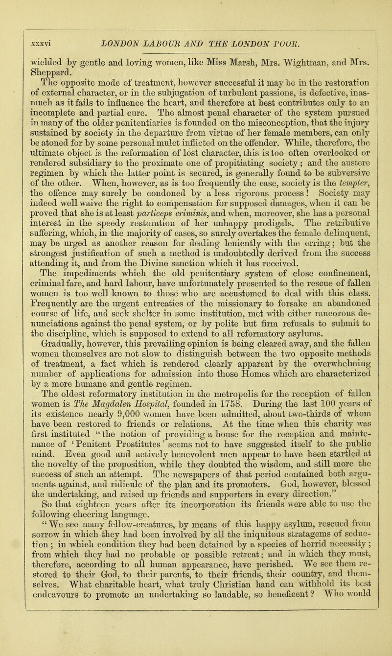 wielded by gentle and loving women, like Miss Marsh, Mrs. Wiglitman, and Mrs. Sheppard. Tlie opposite mode of treatment, however successful it may be in tlie restoration of external character, or in the subjugation of turbulent passions, is defective, inas- much as it fails to influence the heart, and therefore at best contributes only to an incomplete and partial cure. The almost penal character of the system puisued in many of the older penitentiaries is founded on the misconception, that the injury sustained by society in the departm'e from virtue of her female members, can only be atoned for by some personal mulct inflicted on the offender. While, therefore, the ultimate object is the reformation of lost character, this is too often overlooked or rendered subsidiary to the proximate one of propitiating society; and the austere regimen by which the latter point is secured, is generally found to be subversive of the other. When, however, as is too frequently the case, society is the tempter, the offence may surely be condoned by a less rigorous process! Society may indeed well waive the right to compensation for supposed damages, when it can be proved that she is at least particejps criminis, and vfhen, moreover, she has a personal interest in the speedy restoration of her unhappy prodigals. The retributive suffering, which, in the majority of cases, so surely overtakes the female delinquent, may be urged as another reason for dealing leniently with the erring; but the strongest justification of such a method is undoubtedly derived from the success attending it, and from the Divine sanction which it has received. The impediments which the old penitentiary system of close confinement, criminal fare, and hard labour, have unfortunately presented to the rescue of fallen women is too well known to those who are accustomed to deal with this class. Frequently are the urgent entreaties of the missionary to forsake an abandoned course of life, and seek shelter in some institution, met with either rancorous de- nunciations against the penal system, or by polite but firm refusals to submit to the discipline, which is supposed to extend to all reformatory asylums. Gradually, however, this prevailing opinion is being cleared away, and the fallen women themselves are not slow to distinguish between the two opposite methods of treatment, a fact which is rendered clearly apparent by the overwhelming number of applications for admission into those Homes which are characterized by a more hmnane and gentle regimen. The oldest reformatory institution in the metropolis for the reception of fallen women is The Magdalen Hospital, founded in 1768. During the last 100 years of its existence nearly 9,000 women have been admitted, about two-thirds of whom have been restored to friends or relations. At the time when this charity was first instituted  the notion of providing a house for the reception and mainte- nance of ' Penitent Prostitutes' seems not to have suggested itself to the public mind. Even good and actively benevolent men appear to have been startled at the novelty of the proposition, v/hile they doubted the wisdom, and still more the success of such an attempt. The newspapers of that period contained both argu- ments against, and ridicule of the plan and its promoters. God, however, blessed the undertaking, and raised up friends and supporters in every direction. So that eighteen years after its incorporation its friends were able to use the following cheering language.  We see many fellow-creatures, by means of this happy asylum, rescued from sorrow in which they had been involved by all the iniquitous stratagems of seduc- tion ; in which condition they had been detained by a species of horrid necessity; from which they had no probable or possible retreat; and in v/hich they must, therefore, according to all human appearance, have perished. We see them re- stored to their God, to their parents, to their friends, their country, and them- selves. What charitable heart, what truly Christian hand can withhold its best endeavours to promote an undertaking so laudable, so beneficent ? Who would