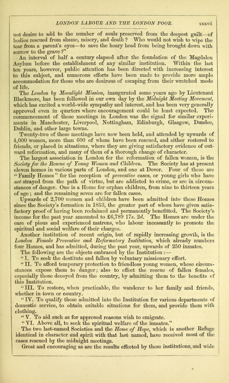 not desire to add to the number of souls preserved from the deepest guilt—of bodies rescued from shame, misery, and death ? Who would not wish to wipe the tear from a parent's eyes—to save the hoary head from being brought down with sorrow to the grave ? An interval of half a century elapsed after the foundation of the Magdalen Asylum before the establishment of any similar institution. Within the last ten years, however, public attention has been directed with increasing interest to this subject, and numerous efforts have been made to provide more ample accommodation for those who are desirous of escaping from their wretched mode of life. The London hy Moonlight Mission, inaugurated some years ago by Lieutenant Blackmore, has been followed in our own day by the Midnight Meeting Movement, which has excited a world-wide sympathy and interest, and has been very generally approved even in quarters where encouragement could be least expected. The commencement of these meetings in London was the signal for similar experi- ments in Manchester, Liverpool, Nottingham, Edinburgh, Glasgow, Dundee, Dublin, and other large towns. Twenty-two of these meetings have now been held, and attended by upwards of 4,000 women, more than 600 of whom have been rescued, and either restored to friends, or placed in situations, where they are giving satisfactory evidence of out- ward reformation, and many of them of a thorough change of character. The largest association in London for the reformation of fallen women, is the Society for the Mescue of Young Women and Children. The Society has at present eleven homes in various parts of London, and one at Dover. Four of these are  Family Homes  for the reception of preventive cases, or young girls who have not strayed from the path of virtue, but are addicted to crime, or are in circmn- stances of danger. One is a Home for orphan children, from nine to thirteen years of age ; and the remaining seven are for fallen cases. Upwards of 2,700 women and children have been admitted into these Homes since the Society's formation in 1853, the greater part of whom have given satis- factory proof of having been reclaimed and permanently benefitted. The Society's income for the past year amounted to £6,789 17s. 2c?. The Homes are under the care of pious and experienced matrons, who labour incessantly to promote the spiritual and social welfare of their charges. Another institution of recent origin, but of rapidly increasing growth, is the London Female Preventive and Reformatory Institution, which already numbers four Homes, and has admitted, during the past year, upwards of 250 inmates. The following are the objects embraced by the Institution :—  I. To seek the destitute and fallen by voluntary missionary effort.  II. To afford temporary protection to friendless young women, whose circum- stances expose them to clanger; also to effect the rescue of fallen females, especially those decoyed from the country, by admitting them to the benefits of this Institution.  III. To restore, when practicable, the wanderer to her family and friends, whether in town or country.  IV. To qualify those admitted into the Institution for various departments of domestic service, to obtain suitable situations for them, and provide them with clothing.  V. To aid such as for approved reasons wish to emigrate.  VI. Above all, to seek the spiritual welfare of the inmates. The two last-named Societies and the Home of Hope, which is another Eefuge identical in character and spirit with that last named, have received most of the cases rescued by the midnight meetings. Great and encouraging as are the results effected by these institutions, and wide